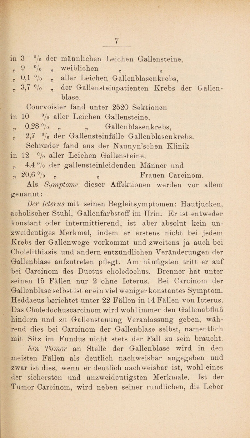 in 3 °/0 der männlichen Leichen Gallensteine, „ 9 % v weiblichen n „ 0,1 % „ aller Leichen Gallenblasenkrebs, „ 3,7 °/o „ der Gallensteinpatienten Krebs der Gallen¬ blase. Conrvoisier fand unter 2520 Sektionen in 10 % aller Leichen Gallensteine, „ 0,28 % „ „ Gallenblasenkrebs, „ 2,7 °/o der Gallensteinfälle Gallenblasenkrebs. Schroeder fand aus der Naunyn’schen Klinik in 12 °/o aller Leichen Gallensteine, „ 4,4 °/o der gallensteinleidenden Männer und „ 20,6 % „ „ Frauen Carcinom. Als Symptome dieser Affektionen werden vor allem genannt: Der Icterus mit seinen Begleitsymptomen: Hautjucken, acholischer Stuhl, Gallenfarbstofif im Urin. Er ist entweder konstant oder intermittierend, ist aber absolut kein un¬ zweideutiges Merkmal, indem er erstens nicht bei jedem Krebs der Gallenwege vorkommt und zweitens ja auch bei Cholelithiasis und andern entzündlichen Veränderungen der Gallenblase aufzutreten pflegt. Am häufigsten tritt er auf bei Carcinom des Ductus choledochus. Brenner hat unter seinen 15 Fällen nur 2 ohne Icterus. Bei Carcinom der Gallenblase selbst ist er ein viel weniger konstantes Symptom. Heddaeus berichtet unter 22 Fällen in 14 Fällen von Icterus. Das Choledochuscarcinom wird wohl immer den Gallenabfluß hindern und zu Gallenstauung Veranlassung geben, wäh¬ rend dies bei Carcinom der Gallenblase selbst, namentlich mit Sitz im Fundus nicht stets der Fall zu sein braucht. Ein Tumor an Stelle der Gallenblase wird in den meisten Fällen als deutlich nachweisbar angegeben und zwar ist dies, wenn er deutlich nachweisbar ist, wohl eines der sichersten und unzweideutigsten Merkmale. Ist der Tumor Carcinom, wird neben seiner rundlichen, die Leber