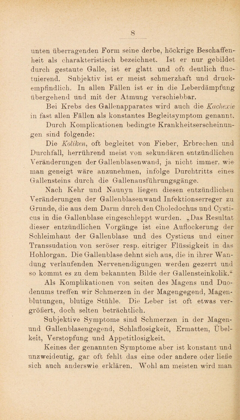 unten überragenden Form seine derbe, höckrige Beschaffen¬ heit als charakteristisch bezeichnet. Ist er nur gebildet durch gestaute Galle, ist er glatt und oft deutlich fluc- tuierend. Subjektiv ist er meist schmerzhaft und druck¬ empfindlich. In allen Fällen ist er in die Leberdämpfung übergehend und mit der Atmung verschiebbar. Bei Krebs des Gallenapparates wird auch die Kachexie in fast allen Fällen als konstantes Begleitsymptom genannt. Durch Kompilationen bedingte Krankheitserscheinun¬ gen sind folgende: Die Koliken, oft begleitet von Fieber, Erbrechen und Durchfall, herrührend meist von sekundären entzündlichen Veränderungen der Gallenblasenwand, ja nicht immer, wie man geneigt wäre anzunehmen, infolge Durchtritts eines Gallensteins durch die Gallenausführungsgänge. Nach Kehr und Naunyn liegen diesen entzündlichen Veränderungen der Gallenblasenwand Infektionserreger zu Grunde, die aus dem Darm durch den Choledochus und Cysti- cus in die Gallenblase eingeschleppt wurden. „Das Resultat dieser entzündlichen Vorgänge ist eine Auflockerung der Schleimhaut der Gallenblase und des Cysticus und einer Transsudation von seröser resp. eitriger Flüssigkeit in das Hohlorgan. Die Gallenblase dehnt sich aus, die in ihrer Wan¬ dung verlaufenden Nervenendigungen werden gezerrt und so kommt es zu dem bekannten Bilde der Gallensteinkolik.“ Als Komplikationen von seiten des Magens und Duo¬ denums treffen wir Schmerzen in der Magengegend, Magen¬ blutungen, blutige Stühle. Die Leber ist oft etwas ver¬ gröbert, doch selten beträchtlich. Subjektive Symptome sind Schmerzen in der Magen- und Gallenblasengegend, Schlaflosigkeit, Ermatten, Übel¬ keit, Verstopfung und Appetitlosigkeit. Keines der genannten Symptome aber ist konstant und unzweideutig, gar oft fehlt das eine oder andere oder liebe sich auch anderswie erklären. Wohl am meisten wird man