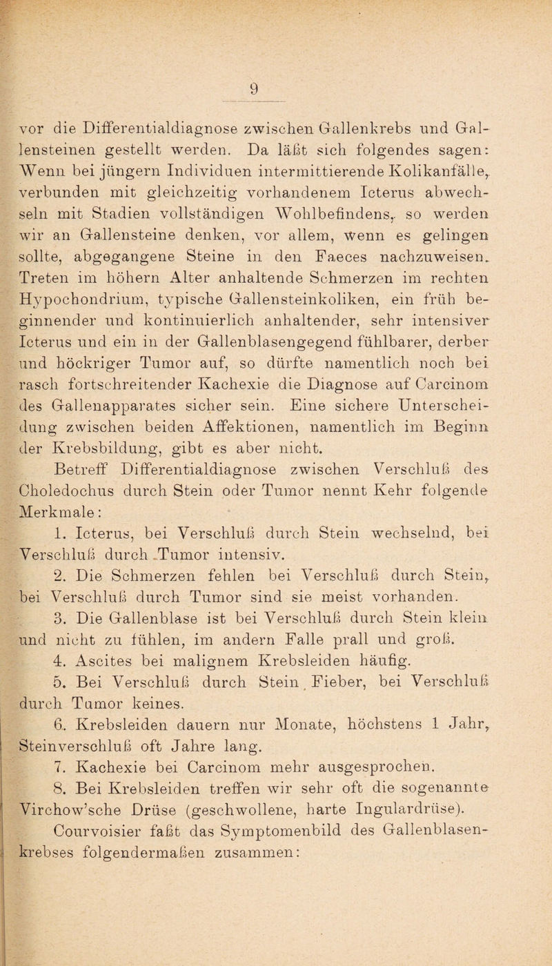 vor die Differentialdiagnose zwischen Gallenkrebs nnd Gal¬ lensteinen gestellt werden. Da läßt sich folgendes sagen: Wenn bei jungem Individuen intermittierende Kolikanfälle,, verbunden mit gleichzeitig vorhandenem Icterus abwech¬ seln mit Stadien vollständigen Wohlbefindens,, so werden wir an Gallensteine denken, vor allem, wenn es gelingen sollte, abgegangene Steine in den Faeces nachzuweisen. Treten im höhern Alter anhaltende Schmerzen im rechten Hypochondrium, typische Gallensteinkoliken, ein früh be¬ ginnender und kontinuierlich anhaltender, sehr intensiver Icterus und ein in der Gallenblasengegend fühlbarer, derber und höckriger Tumor auf, so dürfte namentlich noch bei rasch fortschreitender Kachexie die Diagnose auf Carcinom des Gallenapparates sicher sein. Eine sichere Unterschei¬ dung zwischen beiden Affektionen, namentlich im Beginn der Krebsbildung, gibt es aber nicht. Betreff Differentialdiagnose zwischen Verschluß des Choledochus durch Stein oder Tumor nennt Kehr folgende Merkmale: 1. Icterus, bei Verschluß durch Stein wechselnd, bei Verschluß durch Tumor intensiv. 2. Die Schmerzen fehlen bei Verschluß durch Stein,, bei Verschluß durch Tumor sind sie meist vorhanden. 3. Die Gallenblase ist bei Verschluß durch Stein klein und nicht zu fühlen, im andern Falle prall und groß. 4. Ascites bei malignem Krebsleiden häufig. 5. Bei Verschluß durch Stein Fieber, bei Verschluß durch Tumor keines. 6.. Krebsleiden dauern nur Monate, höchstens 1 Jahr,, Steinverschluß oft Jahre lang. 7. Kachexie bei Carcinom mehr ausgesprochen. 8. Bei Krebsleiden treffen wir sehr oft die sogenannte Virchow’sche Drüse (geschwollene, harte Ingulardrüse). Courvoisier faßt das Symptomenbild des Gallenblasen¬ krebses folgendermaßen zusammen: