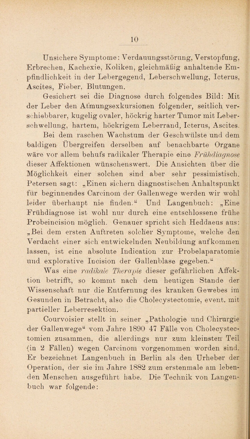 Unsichere Symptome: Verdauungsstörung, Verstopfung, Erbrechen, Kachexie, Koliken, gleichmäßig anhaltende Em¬ pfindlichkeit in der Lebergegend, Leberschwellung, Icterus, Ascites, Fieber, Blutungen. Gesichert sei die Diagnose durch folgendes Bild: Mit der Leber den Afmungsexkursionen folgender, seitlich ver¬ schiebbarer, kugelig ovaler, höckrig harter Tumor mit Leber¬ schwellung, hartem, höckrigem Leberrand, Icterus, Ascites. Bei dem raschen Wachstum der Geschwülste und dem baldigen Ubergreifen derselben auf benachbarte Organe wäre vor allem behufs radikaler Therapie eine Frühdiagnose dieser Affektionen wünschenswert. Die Ansichten über die Möglichkeit einer solchen sind aber sehr pessimistisch. Petersen sagt: „Einen sichern diagnostischen Anhaltspunkt für beginnendes Carcinom der Gallenwege werden wir wohl leider überhaupt nie finden.“ Und Langenbuch: „Eine Frühdiagnose ist wohl nur durch eine entschlossene frühe Probeincision möglich. Genauer spricht sich Heddaeus aus: .„Bei dem ersten Auftreten solcher Symptome, welche den Verdacht einer sich entwickelnden Neubildung auf kommen lassen, ist eine absolute Indication zur Probelaparatomie und explorative Incision der Gallenblase gegeben.“ Was eine radikale Therapie dieser gefährlichen Affek¬ tion betrifft, so kommt nach dem heutigen Stande der Wissenschaft nur die Entfernung des kranken Gewebes im Gesunden in Betracht, also die Cholecystectomie, event. mit partieller Leberresektion. Courvoisier stellt in seiner „Pathologie und Chirurgie der Gallenwege“ vom Jahre 1890 47 Fälle von Cholecystec- tomien zusammen, die allerdings nur zum kleinsten' Teil (in 2 Fällen) wegen Carcinom vorgenommen worden sind. Er bezeichnet Langenbuch in Berlin als den Urheber der Operation, der sie im Jahre 1882 zum erstenmale am leben¬ den Menschen ausgeführt habe. Die Technik von Langen¬ buch war folgende: