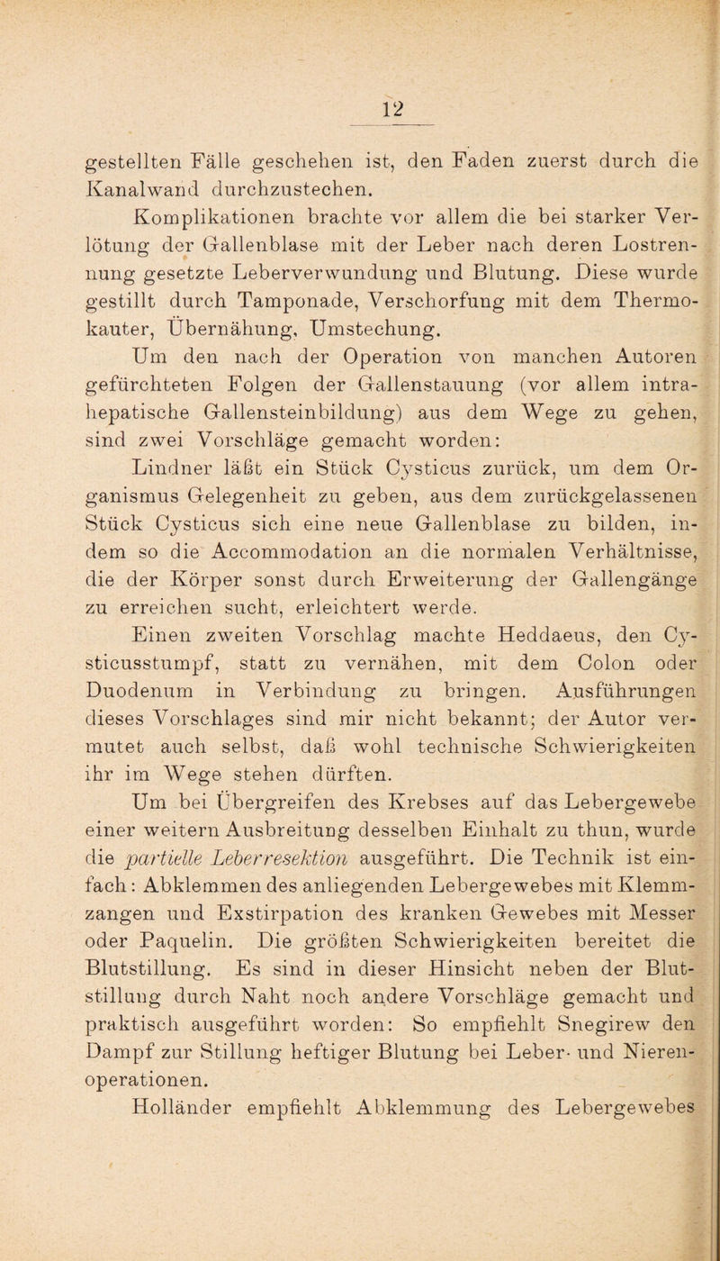 gestellten Fälle geschehen ist, den Faden zuerst durch die Kanalwand durchzustechen. Komplikationen brachte vor allem die bei starker Ver¬ leitung der Gallenblase mit der Leber nach deren Lostren¬ nung gesetzte Leberverwundung und Blutung. Diese wurde gestillt durch Tamponade, Verschorfung mit dem Thermo¬ kauter, Übernähung, Umstechung. Um den nach der Operation von manchen Autoren gefürchteten Folgen der Gallenstauung (vor allem intra¬ hepatische Gallensteinbildung) aus dem Wege zu gehen, sind zwei Vorschläge gemacht worden: Lindner läßt ein Stück Cysticus zurück, um dem Or¬ ganismus Gelegenheit zu geben, aus dem zurückgelassenen Stück Cysticus sich eine neue Gallenblase zu bilden, in¬ dem so die Accommodation an die normalen Verhältnisse, die der Körper sonst durch Erweiterung der Gallengänge zu erreichen sucht, erleichtert werde. Einen zweiten Vorschlag machte Heddaeus, den Cy- sticusstumpf, statt zu vernähen, mit dem Colon oder Duodenum in Verbindung zu bringen. Ausführungen dieses Vorschlages sind mir nicht bekannt; der Autor ver¬ mutet auch selbst, daß wohl technische Schwierigkeiten ihr im Wege stehen dürften. Um bei Übergreifen des Krebses auf das Lebergewebe einer weitern Ausbreitung desselben Einhalt zu thun, wurde die partielle Leberresektion ausgeführt. Die Technik ist ein¬ fach : Abklemmen des anliegenden Lebergewebes mit Klemm¬ zangen und Exstirpation des kranken Gewebes mit Messer oder Paquelin. Die größten Schwierigkeiten bereitet die Blutstillung. Es sind in dieser Hinsicht neben der Blut¬ stillung durch Naht noch andere Vorschläge gemacht und praktisch ausgeführt worden: So empfiehlt Snegirew den Dampf zur Stillung heftiger Blutung bei Leber- und Nieren¬ operationen. Holländer empfiehlt Abklemmung des Lebergewebes