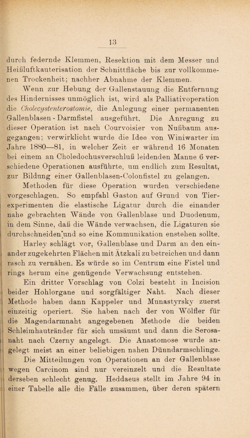 durch federnde Klemmen, Resektion mit dem Messer und Heißluftkauterisation der Schnittfläche bis zur vollkomme¬ nen Trockenheit; nachher Abnahme der Klemmen. Wenn zur Hebung der Gallenstauung die Entfernung des Hindernisses unmöglich ist, wird als Palliativoperation die Cholecystenterostomie, die Anlegung einer permanenten Gallenblasen - Darmfistel ausgeführt. Die Anregung zu dieser Operation ist nach Courvoisier von Kußbaum aus¬ gegangen; verwirklicht wurde die Idee von Winiwarter im Jahre 1880—81, in welcher Zeit er während 16 Monaten bei einem an Choledochusverschluß leidenden Manne 6 ver¬ schiedene Operationen ausführte, um endlich zum Resultat, zur Bildung einer Gallenblasen-Colonfistel zu gelangen. Methoden für diese Operation wurden verschiedene vorgeschlagen. So empfahl Gaston auf Grund von Tier¬ experimenten die elastische Ligatur durch die einander nahe gebrachten Wände von Gallenblase und Duodenum, in dem Sinne, daß die Wände verwachsen, die Ligaturen sie durchschneiden'und so eine Kommunikation enstehen sollte. j Harley schlägt vor, Gallenblase und Darm an den ein¬ ander zugekehrten Flächen mit Ätzkali zu betreichen und dann rasch zu vernähen. Es würde so im Centrum eine Fistel und rings herum eine genügende Verwachsung entstehen. Ein dritter Vorschlag von Colzi besteht in Incision i beider Hohlorgane und sorgfältiger Naht. Nach dieser ! Methode haben dann Kappeier und Munastyrsky zuerst einzeitig operiert. Sie haben nach der von Wölfler für die Magendarmnaht angegebenen Methode die beiden [I Schleimhautränder für sich umsäumt und dann die Serosa- i naht nach Czerny angelegt. Die Anastomose wurde an- I gelegt meist an einer beliebigen nahen Dünndarmschlinge. Die Mitteilungen von Operationen an der Gallenblase wegen Carcinom sind nur vereinzelt und die Resultate derseben schlecht genug. Heddaeus stellt im Jahre 94 in einer Tabelle alle die Fälle zusammen, über deren spätem