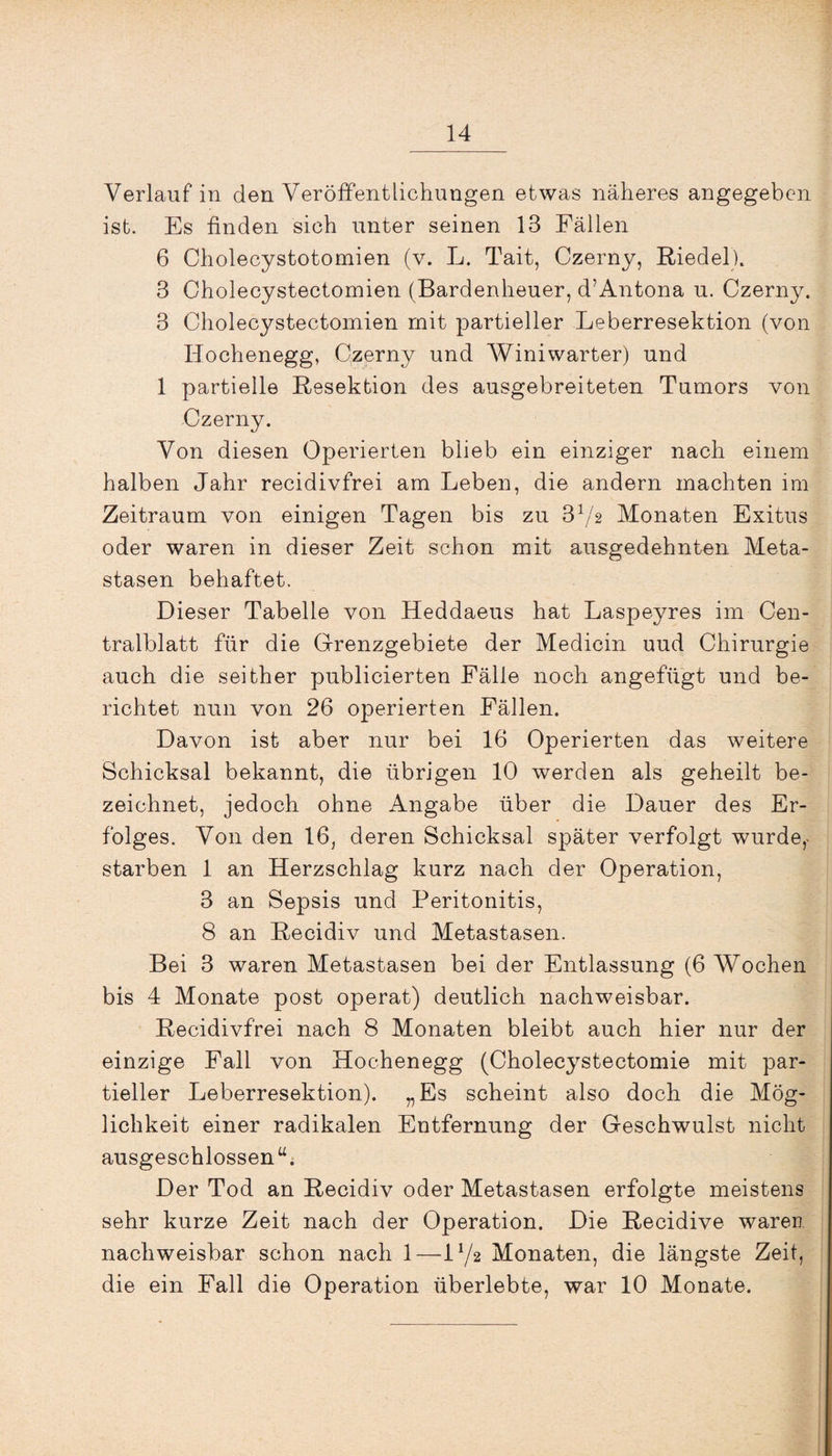 Verlauf in den Veröffentlichungen etwas näheres angegeben ist. Es finden sich unter seinen 13 Fällen 6 Cholecystotomien (v. L. Tait, Czerny, Riedel). 3 Cholecystectomien (Bardenheuer, d’Antona u. Czerny. 3 Cholecystectomien mit partieller Leberresektion (von Hochenegg, Czerny und Winiwarter) und 1 partielle Resektion des ausgebreiteten Tumors von Czerny. Von diesen Operierten blieb ein einziger nach einem halben Jahr recidivfrei am Leben, die andern machten im Zeitraum von einigen Tagen bis zu 372 Monaten Exitus oder waren in dieser Zeit schon mit ausgedehnten Meta¬ stasen behaftet. Dieser Tabelle von Heddaeus hat Laspeyres im Cen¬ tralblatt für die Grenzgebiete der Medicin uud Chirurgie auch die seither publicierten Fälle noch angefügt und be¬ richtet nun von 26 operierten Fällen. Davon ist aber nur bei 16 Operierten das weitere Schicksal bekannt, die übrigen 10 werden als geheilt be¬ zeichnet, jedoch ohne Angabe über die Dauer des Er¬ folges. Von den 16, deren Schicksal später verfolgt wurde,- starben 1 an Herzschlag kurz nach der Operation, 3 an Sepsis und Peritonitis, 8 an Recidiv und Metastasen. Bei 3 waren Metastasen bei der Entlassung (6 Wochen bis 4 Monate post operat) deutlich nachweisbar. Recidivfrei nach 8 Monaten bleibt auch hier nur der einzige Fall von Hochenegg (Cholecystectomie mit par¬ tieller Leberresektion). „Es scheint also doch die Mög¬ lichkeit einer radikalen Entfernung der Geschwulst nicht ausgeschlossen“. Der Tod an Recidiv oder Metastasen erfolgte meistens sehr kurze Zeit nach der Operation. Die Recidive waren nachweisbar schon nach 1—L/2 Monaten, die längste Zeit, die ein Fall die Operation überlebte, war 10 Monate.