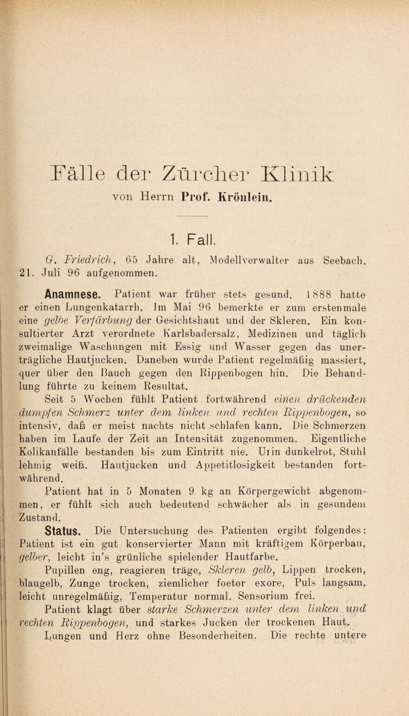 Fälle der Zürcher Klinik von Herrn Prof. Kröulein. 1. Fall G. Friedrich, 65 Jahre alt, Modell Verwalter aus Seebach. 21. Juli 96 aufgenommen. Anamnese. Patient war früher stets gesund. 1 888 hatte er einen Lungenkatarrh. Im Mai 96 bemerkte er zum erstenmale eine gelbe Verfärbung der Gesichtshaut und der Skleren. Ein kon¬ sultierter Arzt verordnete Karlsbadersalz, Medizinen und täglich zweimalige Waschungen mit Essig und Wasser gegen das uner¬ trägliche Hautjucken. Daneben wurde Patient regelmäßig massiert, quer über den Bauch gegen den Rippenbogen hin. Die Behand¬ lung führte zu keinem Resultat. Seit 5 Wochen fühlt Patient fortwährend einen drückenden dumpfen Schmerz unter dem linken und rechten Rippenbogen, so intensiv, daß er meist nachts nicht schlafen kann. Die Schmerzen haben im Laufe der Zeit an Intensität zugenommen. Eigentliche Kolikanfälle bestanden bis zum Eintritt nie. Uiin dunkelrot, Stuhl lehmig weiß. Hautjucken und Appetitlosigkeit bestanden fort¬ während. Patient hat in 5 Monaten 9 kg an Körpergewicht abgenom¬ men, er fühlt sich auch bedeutend schwächer als in gesundem Zustand. Status. Die Untersuchung des Patienten ergibt folgendes: Patient ist ein gut konservierter Mann mit kräftigem Körperbau, gelber, leicht in’s grünliche spielender Hautfarbe. Pupillen eng, reagieren träge, Skleren gelb, Lippen trocken, blaugelb, Zunge trocken, ziemlicher foetor exore, Puls langsam, leicht unregelmäßig, Temperatur normal, Sensorium frei. Patient klagt über starke Schmerzen unter dem linken und rechten Rippenbogen, und starkes Jucken der trockenen Haut. Lungen und Herz ohne Besonderheiten. Die rechte untere