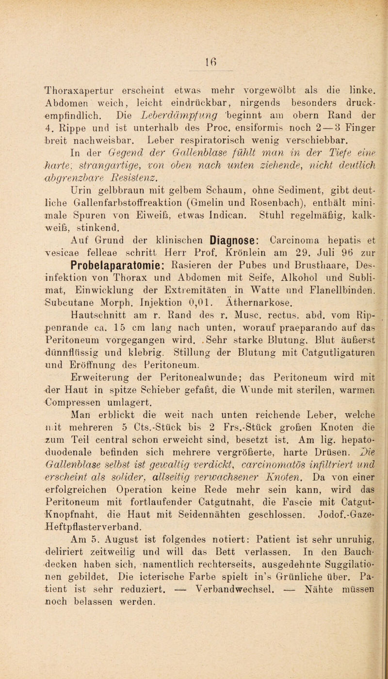 Thoraxapertur erscheint etwas mehr vorgewölbt als die linke. Abdomen weich, leicht eindrückbar, nirgends besonders druck¬ empfindlich. Die Leberdämpfung 'beginnt am obern Rand der 4. Rippe und ist unterhalb des Proc. ensiformis noch 2 — 3 Finger breit nachweisbar. Leber respiratorisch wenig verschiebbar. In der Gegend der Gallenblase fühlt man in der Tiefe eine harte; strangartige, von oben nach unten ziehende, nicht deutlich ubgrenzbare Resistenz. Urin gelbbraun mit gelbem Schaum, ohne Sediment, gibt deut¬ liche Gallen farbstoffreaktion (Gmelin und Rosenbach), enthält mini¬ male Spuren von Eiweiß, etwas Indican. Stuhl regelmäßig, kalk¬ weiß, stinkend. Auf Grund der klinischen Diagnose: Carcinoma hepatis et vesicae felleae schritt Herr Prof. Krön lein am 29. Juli 96 zur Probelaparatomie; Rasieren der Pubes und Brusthaare, Des¬ infektion von Thorax und Abdomen mit Seife, Alkohol und Subli¬ mat, Einwicklung der Extremitäten in Watte und Flanellbinden. Subcutane Morph. Injektion 0,01. Athernarkose. Hautschnitt am r. Rand des r. Muse, rectus. abd. vom Rip¬ penrande ca. 15 cm lang nach unten, worauf praeparando auf das Peritoneum vorgegangen wird. . Sehr starke Blutung. Blut äußerst dünnflüssig und klebrig. Stillung der Blutung mit Catgutligaturen und Eröffnung des Peritoneum. Erweiterung der Peritoneal wunde; das Peritoneum wird mit der Haut in spitze Schieber gefaßt, die Wunde mit sterilen, warmen Compressen umlagert. Man erblickt die weit nach unten reichende Leber, welche mit mehreren 5 Cts.-Stück bis 2 Frs.-Stück großen Knoten die zum Teil central schon erweicht sind, besetzt ist. Am lig. hepato- duodenale befinden sich mehrere vergrößerte, harte Drüsen. Die Gallenblase selbst ist gewaltig verdickt, carcinomatös infiltriert und erscheint als solider, allseitig verwachsener Knoten. Da von einer erfolgreichen Operation keine Rede mehr sein kann, wird das Peritoneum mit fortlaufender Catgutnaht, die Fascie mit Catgut- Knopfnaht, die Haut mit Seidennähten geschlossen. Jodof.-Gaze- .Heftpflaster verband. Am 5. August ist folgendes notiert: Patient ist sehr unruhig, deliriert zeitweilig und will das Bett verlassen. In den Bauch¬ decken haben sich, namentlich rechterseits, ausgedehnte Suggilatio- nen gebildet. Die icterische Farbe spielt in’s Grünliche über. Pa¬ tient ist sehr reduziert. — Verbandwechsel. — Nähte müssen noch belassen werden.