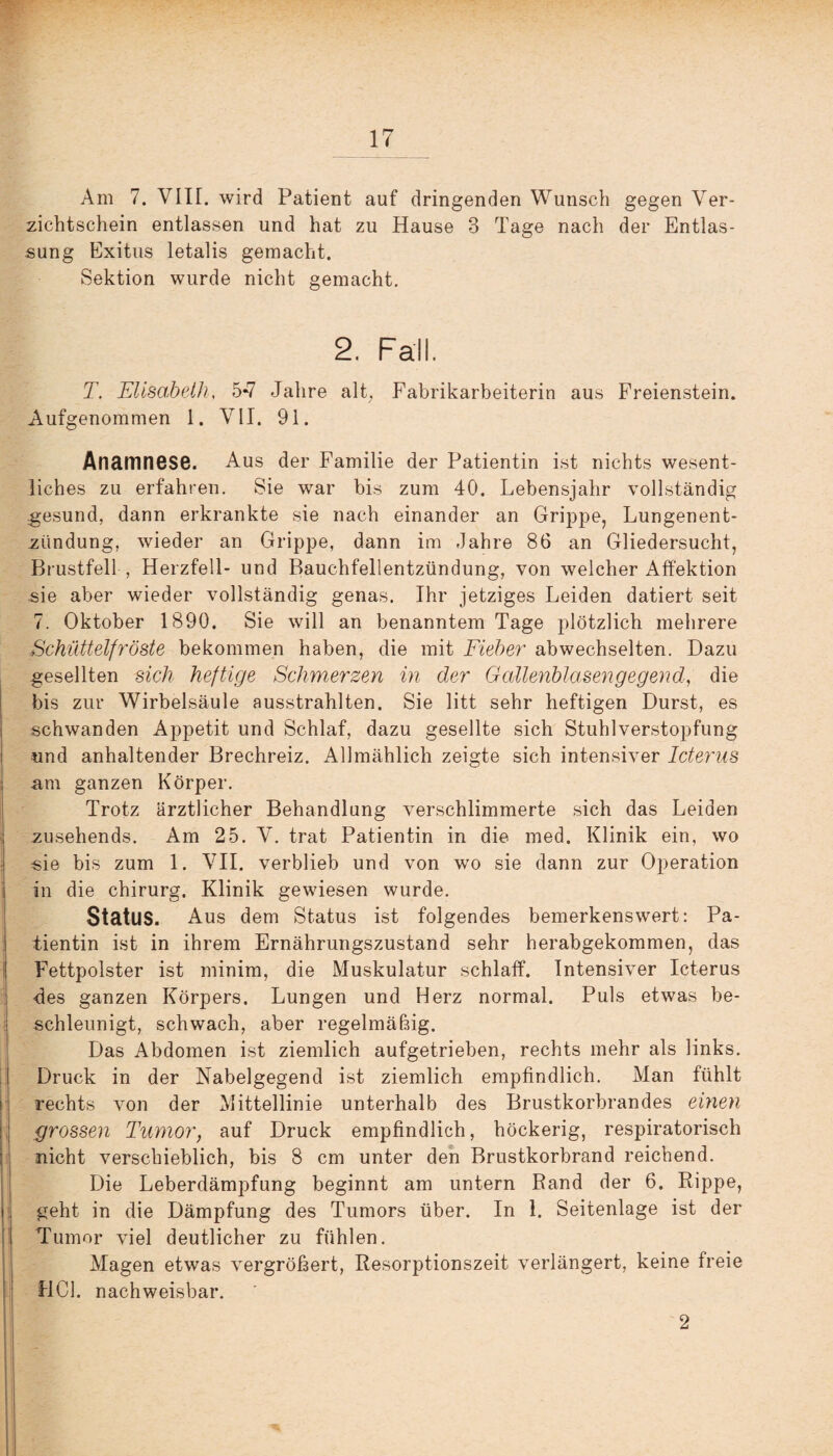 Am 7. VIIL wird Patient auf dringenden Wunsch gegen Ver¬ zichtschein entlassen und hat zu Hause 3 Tage nach der Entlas¬ sung Exitus letalis gemacht. Sektion wurde nicht gemacht. 2. Fall. T. Elisabeth, 5*7 Jahre alt, Fabrikarbeiterin aus Freienstein. Aufgenommen 1. VII. 91. Anamnese. Aus der Familie der Patientin ist nichts wesent¬ liches zu erfahren. Sie war bis zum 40. Lebensjahr vollständig gesund, dann erkrankte sie nach einander an Grippe, Lungenent¬ zündung, wieder an Grippe, dann im Jahre 86 an Gliedersucht, Brustfell , Herzfell- und Bauchfellentzündung, von welcher Affektion sie aber wieder vollständig genas. Ihr jetziges Leiden datiert seit 7. Oktober 1890. Sie will an benanntem Tage plötzlich mehrere Schüttelfröste bekommen haben, die mit Fieber abwechselten. Dazu gesellten sich heftige Schmerzen in der Galienblasengegend,, die bis zur Wirbelsäule ausstrahlten. Sie litt sehr heftigen Durst, es schwanden Appetit und Schlaf, dazu gesellte sich Stuhlverstopfung und anhaltender Brechreiz. Allmählich zeigte sich intensiver Icterus am ganzen Körper. Trotz ärztlicher Behandlung verschlimmerte sich das Leiden zusehends. Am 25. V. trat Patientin in die med. Klinik ein, wo sie bis zum 1. VII. verblieb und von wo sie dann zur Operation in die chirurg. Klinik gewiesen wurde. Status. Aus dem Status ist folgendes bemerkenswert: Pa¬ tientin ist in ihrem Ernährungszustand sehr herabgekommen, das Fettpolster ist minim, die Muskulatur schlaff. Intensiver Icterus des ganzen Körpers. Lungen und Herz normal. Puls etwas be¬ schleunigt, schwach, aber regelmäßig. Das Abdomen ist ziemlich aufgetrieben, rechts mehr als links. Druck in der Nabelgegend ist ziemlich empfindlich. Man fühlt rechts von der Mittellinie unterhalb des Brustkorbrandes einen grossen Tumor, auf Druck empfindlich, höckerig, respiratorisch nicht verschieblich, bis 8 cm unter den Brustkorbrand reichend. Die Leberdämpfung beginnt am untern Rand der 6. Rippe, geht in die Dämpfung des Tumors über. In 1. Seitenlage ist der Tumor viel deutlicher zu fühlen. Magen etwas vergrößert, Resorptionszeit verlängert, keine freie HCl. nachweisbar. 2