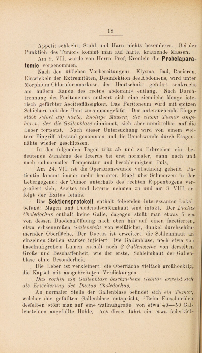 Appetit schlecht, Stuhl und Harn nichts besonderes. Bei der Punktion des Tumors kommt man auf harte, kratzende Massen. Am 9. VII. wurde von Herrn Prof. Krönlein die Probelapara- tomie vorgenommen. Nach den üblichen Vorbereitungen: Klysma, Bad, Rasieren. Ein wickeln der Extremitäten, Desinfektion des Abdomens, wird unter Morphium-Chloroformnarkose der Hautschnitt geführt senkrecht am äußern Rande des rectus abdomkns entlang. Nach Durch¬ trennung des Peritoneums entleert sich eine ziemliche Menge icte- risch gefärbter Ascitesfiüssigkeit. Das Peritoneum wird mit spitzen Schiebern mit der Haut zusammengefaßt. Der untersuchende Finger stöbt sofort auf harte, knollige Massen, öle einem Tumor ange¬ hören, der die Gallenblase einnimmt, sich aber unmittelbar auf die Leber fortsetzt. Nach dieser Untersuchung wird von einem wei¬ tern Eingriff Abstand genommen und die Bauchwunde durch Etagen¬ nähte wieder geschlossen. In den folgenden Tagen tritt ab und zu Erbrechen ein, be¬ deutende Zunahme des Icterus bei erst normaler, dann nach und nach subnormaler Temperatur und beschleunigtem Puls. Am 24. VII. ist die Operationswunde vollständig geheilt. Pa¬ tientin kommt immer mehr herunter, klagt über Schmerzen in der Lebergegend; der Tumor unterhalb des rechten Rippenbogens ver¬ größert sich, Ascites und Icterus nehmen zu und am 3. VIII. er¬ folgt der Exitus letalis. Das Sektionsprotokoll enthält folgenden interessanten Lokal¬ befund: Magen und Duodenalschleimhaut sind intakt. Der Ductus Gholedochus enthält keine Galle, dagegen stößt man etwas 5 cm von dessen Duodenalöffnung nach oben hin auf einen facetierten, etwa erbsengroßen Gallenstein von weißlicher, dunkel durchschim¬ mernder Oberfläche. Der Ductus ist erweitert, die Schleimhaut an einzelnen Stellen stärker injiciert. Die Gallenblase, noch etwa von haselnußgroßem Lumen enthält noch 3 Gallensteine von derselben Größe und Beschaffenheit, wie der erste. Schleimhaut der Gallen¬ blase ohne Besonderheit. Die Leber ist verkleinert, die Oberfläche vielfach großhöckrig, die Kapsel mit ausgebreiteten Verdickungen. Das vorhin als Gallenblase beschriebene Gebilde erweist sich als Erweiterung des Ductus Gholedochus. An normaler Stelle der Gallenblase befindet sich ein Tumorr welcher der gefüllten Gallenblase entspricht. Beim Einschneiden desfelben stößt man auf eine wallnußgroße, von etwa 40—50 Gal¬ lensteinen angefüllte Höhle. Aus dieser führt ein etwa federkiel-