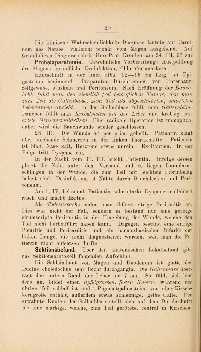 Die klinische Wahrscheinlichkeits-Diagnose lautete auf Carci- nom des Netzes, vielleicht primär vom Magen ausgehend. Auf Grund dieser Diagnose schritt Herr Prof. Krönlein am 24. III. 93 zur Probelaparatomie. Gewöhnliche Vorbereitung: Ausfpühlung des Magens, gründliche Desinfektion, Chloroformnarkose. Hautschnitt in der linea alba, 12—15 cm lang, im Epi- gastrium beginnend. Präparator Durchtrennen von Unterhaut¬ zellgewebe, Muskeln und Peritoneum. Nach Eröffnung der Bauch¬ höhle fühlt man den ziemlich frei beweglichen Tumor, den man ■ zum Teil als Gallenblase, zum Teil als ab geschnürten, entarteten Leberlappen ansieht. In der Gallenblase fühlt man Gallensteine. Daneben fühlt man Krebsknoten auf der Leber und krebsig ent¬ artete Mensenterialdrüsen. Eine radikale Operation ist unmöglich, daher wird die Bauchwunde wieder geschlossen. 28. III. Die Wunde ist per prim, geheilt. Patientin klagt über stechende Schmerzen in der linken Thoraxhälfte. Patientin ist blaß, Nase kalt, Herztöne etwas unrein. Excitantien. In der Folge tritt Dyspnoe ein. In der Nacht vom 31. III. bricht Patientin. Infolge dessen platzt die Naht unter dem Verband und es liegen Dünndarm¬ schlingen in der Wunde, die zum Teil mit leichtem Fibrinbelag belegt sind. Desinfektion. 4 Nähte durch Bauchdecken und Peri¬ toneum. Am 1. IV. bekommt Patientin sehr starke Dyspnoe, collabiert rasch und macht Exitus. Als Todesursache nahm man diffuse eitrige Peritonitis an. Dies war nicht der Fall, sondern es bestand nur eine geringe cirumscripte Peritonitis in der Umgebung der Wunde, welche den Tod nicht herbeiführt haben kann. Dagegen bestand eine eitrige Pleuritis und Pericarditis und ein haemorhagischer Infarkt der linken Lunge, die nicht diagnosticiert wurden, weil man die Pa¬ tientin nicht aufsetzen durfte. Sektionsbefund. Über den anatomischen Lokalbefund gibt das Sekfcionsprotokoll folgenden Aufschluß: Die Schleimhaut von Magen und Duodenum ist glatt, der Ductus choledochus sehr leicht durchgängig. Die Gallenblase über¬ ragt den untern Rand der lieber um 7 cm. Sie fühlt sich hier derb an, bildet einen apfelgrossen, festen Knoten, während der übrige Teil schlaff ist und 4 Pigmentgallensteine von über Kirsch¬ kerngröße enthält, außerdem etwas schleimige, gelbe Galle. Der erwähnte Knoten der Gallenblase stellt sich auf dem Durchschnitt als eine markige, weiche, zum Teil gerötete, central in Kirschen-