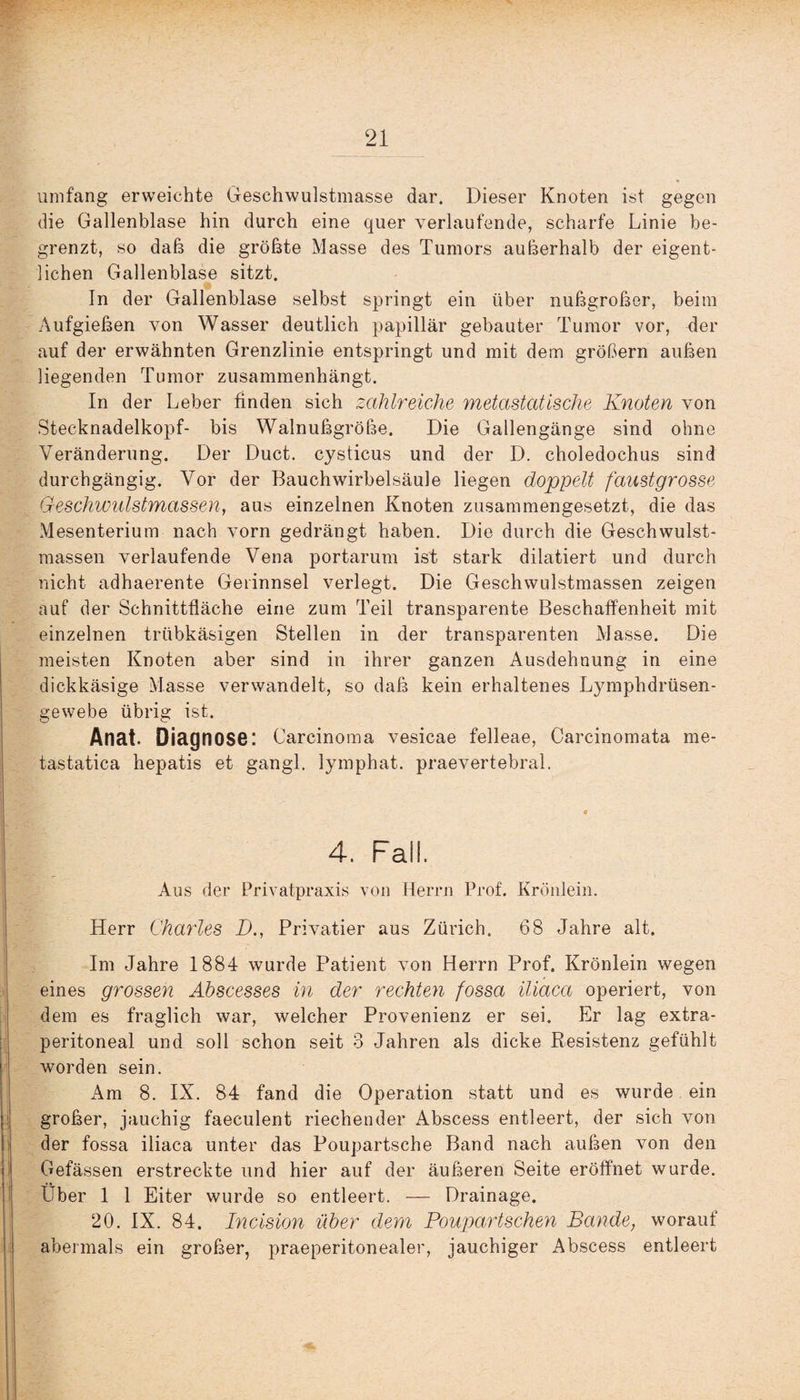 umfang erweichte Geschwulstmasse dar. Dieser Knoten ist gegen die Gallenblase hin durch eine quer verlaufende, scharfe Linie be¬ grenzt, so daß die größte Masse des Tumors außerhalb der eigent¬ lichen Gallenblase sitzt. In der Gallenblase selbst springt ein über nußgroßer, beim Aufgießen von Wasser deutlich papillär gebauter Tumor vor, der auf der erwähnten Grenzlinie entspringt und mit dem großem außen liegenden Tumor zusammenhängt. In der Leber finden sich zahlreiche metastatische Knoten von Stecknadelkopf- bis Walnußgroße. Die Gallengänge sind ohne Veränderung. Der Duct. cysticus und der D. choledochus sind durchgängig. Vor der Bauchwirbelsäule liegen doppelt faustgrosse Geschwulstmassen, aus einzelnen Knoten zusammengesetzt, die das Mesenterium nach vorn gedrängt haben. Die durch die Geschwulst¬ massen verlaufende Vena portarum ist stark diktiert und durch nicht adhaerente Gerinnsel verlegt. Die Geschwulstmassen zeigen auf der Schnittfläche eine zum Teil transparente Beschaffenheit mit einzelnen trübkäsigen Stellen in der transparenten Masse. Die meisten Knoten aber sind in ihrer ganzen Ausdehnung in eine dickkäsige Masse verwandelt, so daß kein erhaltenes Lymphdrüsen- gewebe übrig ist. Anat. Diagnose: Carcinoma vesicae felleae, Carcinomata me- tastatica hepatis et gangl. lymphat. praevertebral. 4. Fall. Aus der Privatpraxis von Herrn Prof. Krönlein. Herr Charles D., Privatier aus Zürich. 68 Jahre alt. Im Jahre 1884 wurde Patient von Herrn Prof. Krönlein wegen eines grossen Abscesses in der rechten fossa iliaca operiert, von dem es fraglich war, welcher Provenienz er sei. Er lag extra¬ peritoneal und soll schon seit 3 Jahren als dicke Resistenz gefühlt worden sein. Am 8. IX. 84 fand die Operation statt und es wurde ein großer, jauchig faeculent riechender Abscess entleert, der sich von der fossa iliaca unter das Poupartsche Band nach außen von den Gefässen erstreckte und hier auf der äußeren Seite eröffnet wurde. Über 1 1 Eiter wurde so entleert. — Drainage. 20. IX. 84. Incision über dem Poupartschen Bande, worauf abermals ein großer, praeperitonealer, jauchiger Abscess entleert