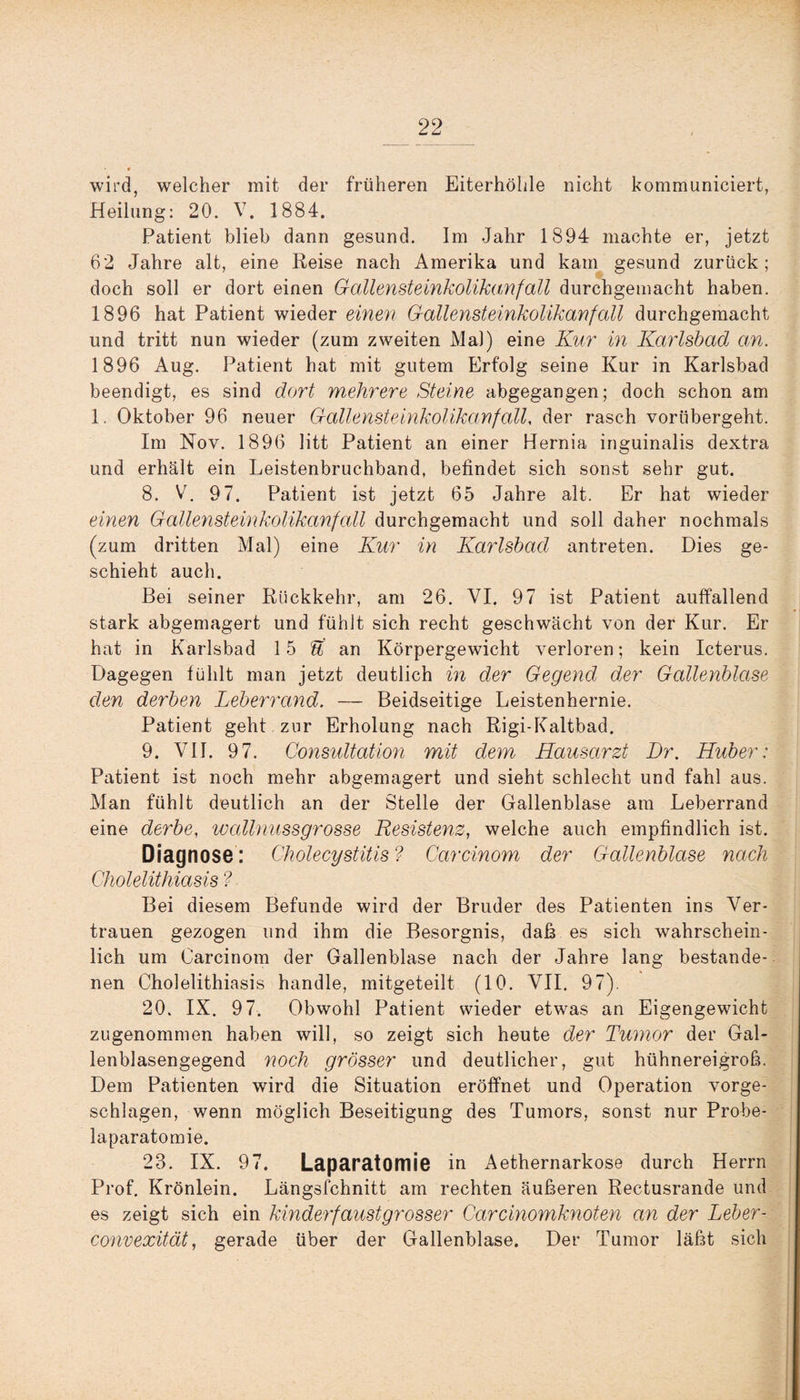 wird, welcher mit der früheren Eiterhöhle nicht kommuniciert, Heilung: 20. V. 1884. Patient blieb dann gesund. Im Jahr 1894 machte er, jetzt 62 Jahre alt, eine Reise nach Amerika und kam gesund zurück; doch soll er dort einen Gallensteinkolikanfall durchgemacht haben. 1896 hat Patient wieder einen Gallensteinkolikanfall durchgemacht und tritt nun wieder (zum zweiten Mal) eine Kur in Karlsbad an. 1896 Aug. Patient hat mit gutem Erfolg seine Kur in Karlsbad beendigt, es sind dort mehrere Steine abgegangen; doch schon am 1. Oktober 96 neuer Gallensteinkolikanfall, der rasch vorübergeht. Im Nov. 1896 litt Patient an einer Hernia inguinalis dextra und erhält ein Leistenbruchband, befindet sich sonst sehr gut. 8. V. 97. Patient ist jetzt 65 Jahre alt. Er hat wieder einen Gallensteinkolikanfall durchgemacht und soll daher nochmals (zum dritten Mal) eine Kur in Karlsbad antreten. Dies ge¬ schieht auch. Bei seiner Rückkehr, am 26. VI. 97 ist Patient auffallend stark abgemagert und fühlt sich recht geschwächt von der Kur. Er hat in Karlsbad 15 bt an Körpergewicht verloren; kein Icterus. Dagegen fühlt man jetzt deutlich in der Gegend, der Gallenblase den derben Leberrand. — Beidseitige Leistenhernie. Patient geht zur Erholung nach Rigi-Kaltbad. 9. VII. 97. Consultation mit dem Hausarzt Dr. Huber: Patient ist noch mehr abgemagert und sieht schlecht und fahl aus. Man fühlt deutlich an der Stelle der Gallenblase am Leberrand eine derbe, wallnussgrosse Resistenz, welche auch empfindlich ist. Diagnose: Cholecystitis? Carcinom der Gallenblase nach Cholelithiasis ? Bei diesem Befunde wird der Bruder des Patienten ins Ver¬ trauen gezogen und ihm die Besorgnis, daß es sich wahrschein¬ lich um Carcinom der Gallenblase nach der Jahre lang bestande¬ nen Cholelithiasis handle, mitgeteilt (10. VII. 97). 20. IX. 97. Obwohl Patient wieder etwas an Eigengewicht zugenommen haben will, so zeigt sich heute der Tumor der Gal¬ lenblasengegend noch grösser und deutlicher, gut hühnereigroß. Dem Patienten wird die Situation eröffnet und Operation vorge¬ schlagen, wenn möglich Beseitigung des Tumors, sonst nur Probe- laparatomie. 23. IX. 97. Laparatomie in Aethernarkose durch Herrn Prof. Krönlein. Längsfchnitt am rechten äußeren Rectusrande und es zeigt sich ein kinderfaustgrosser Carcinomknoten cm der Leber- convexität, gerade über der Gallenblase. Der Tumor läßt sich