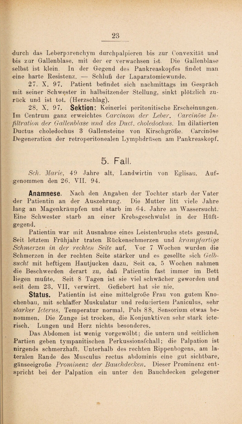■durch das Leberpnrenchym durchpalpieren bis zur Convexität und bis zur Gallenblase, mit der er verwachsen ist. Die Gallenblase selbst ist klein. In der Gegend des Pankreaskopfes findet man eine harte Resistenz. — Schluß der Laparatomiewunde. 2 7. X. 97. Patient befindet sich nachmittags im Gespräch mit seiner Schwester in halbsitzender Stellung, sinkt plötzlich zu¬ rück und ist tot. (Herzschlag). 28. X. 97. Sektion: Keinerlei peritonitische Erscheinungen. Im Centrum ganz erweichtes Carcinom der Leber. Carcinöse In¬ filtration der Gallenblase und des Duct. choledochus. Im diktierten Ductus choledochus 3 Gallensteine von Kirschgroße. Carcinöse Degeneration der retroperitonealen Lymphdriisen am Pankreaskopf. 5. Fall. Sch. Marie, 49 .Jahre alt, Landwirtin von Eglisau. Auf¬ genommen den 26. VII. 94. Anamnese. Nach den Angaben der Tochter starb der Vater der Patientin an der Auszehrung. Die Mutter litt viele Jahre lang an Magenkrämpfen und starb im 64. Jahre an Wassersucht. Eine Schwester starb an einer Krebsgeschwulst in der Hüft- gegend. Patientin war mit Ausnahme eines Leistenbruchs stets gesund. Seit letztem Frühjahr traten Rückenschmerzen und krampfartige Schmerzen in der rechten Seite auf. Vor 7 Wochen wurden die Schmerzen in der rechten Seite stärker und es gesellte sich Gelb¬ sucht mit heftigem Hautjucken dazu. Seit ca. 5 Wochen nahmen die Beschwerden derart zu, daß Patientin fast immer im Bett liegen mußte. Seit 8 Tagen ist sie viel schwächer geworden und seit dem 23. VII. verwirrt. Gefiebert hat sie nie. Status. Patientin ist eine mittelgroße Frau von gutem Kno¬ chenbau, mit schlaffer Muskulatur und reduciertem Paniculus, sehr starker Icterus, Temperatur normal, Puls 88, Sensorium etwas be¬ nommen. Die Zunge ist trocken, die Konjunktiven sehr stark icte- risch. Lungen und Herz nichts besonderes. Das Abdomen ist wenig vorgewölbt; die untern und seitlichen Partien geben tympanitischen Perkussionsfchall; die Palpation ist nirgends schmerzhaft. Unterhalb des rechten Rippenbogens, am la¬ teralen Rande des Musculus rectus abdominis eine gut sichtbare, gänseeigroße Prominenz der Bauchdecken. Dieser Prominenz ent¬ spricht bei der Palpation ein unter den Bauchdecken gelegener