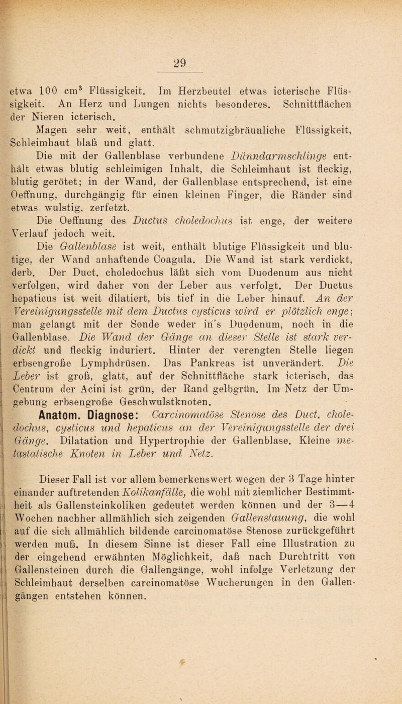 etwa 100 cm3 Flüssigkeit. Im Herzbeutel etwas ieterische Flüs¬ sigkeit. An Herz und Lungen nichts besonderes. Schnittflächen der Nieren icterisch. Magen sehr weit, enthält schmutzigbräunliche Flüssigkeit, Schleimhaut blaß und glatt. Die mit der Gallenblase verbundene Dünndarmschlinge ent¬ hält etwas blutig schleimigen Inhalt, die Schleimhaut ist fleckig, blutig gerötet; in der Wand, der Gallenblase entsprechend, ist eine Oeffnung, durchgängig für einen kleinen Finger, die Ränder sind etwas wulstig, zerfetzt. Die Oeffnung des Ductus choledochus ist enge, der weitere Verlauf jedoch weit. Die Gallenblase ist weit, enthält blutige Flüssigkeit und blu¬ tige, der Wand anhaftende Coagula. Die Wand ist stark verdickt, derb. Der Duct. choledochus läßt sich vom Duodenum aus nicht verfolgen, wird daher von der Leber aus verfolgt. Der Ductus hepaticus ist weit dilatiert, bis tief in die Leber hinauf. An der Vereinigungsstelle mit dem Ductus cysticus wird er plötzlich enge; man gelangt mit der Sonde weder iri's Duodenum, noch in die Gallenblase. Die Wand der Gänge an dieser Stelle ist stark ver¬ dickt und fleckig induriert. Hinter der verengten Stelle liegen erbsengroße Lymphdrüsen. Das Pankreas ist unverändert. Die Leber ist groß, glatt, auf der Schnittfläche stark icterisch, das ' Centrum der Acini ist grün, der Rand gelbgrün. Im Netz der Um¬ gebung erbsengroße Geschwulstknoten. Anatom. Diagnose: Carcinomatöse Stenose des Duct. chole- : dochus, cysticus und hepaticus an der Vereinigungsstelle der drei Gänge. Dilatation und Hypertrophie der Gallenblase. Kleine me¬ tastatische Knoten in Leber und, Netz. Dieser Fall ist vor allem bemerkenswert wegen der 3 Tage hinter einander auftretenden Kolikanfälle, die wohl mit ziemlicher Bestimmt¬ heit als Gallensteinkoliken gedeutet werden können und der 3 — 4 Wochen nachher allmählich sich zeigenden Gallenstauung, die wohl i auf die sich allmählich bildende carcinomatöse Stenose zurückgeführt ■ werden muß. In diesem Sinne ist dieser Fall eine Illustration zu der eingehend erwähnten Möglichkeit, daß nach Durchtritt von Gallensteinen durch die Gallengänge, wohl infolge Verletzung der i Schleimhaut derselben carcinomatöse Wucherungen in den Gallen¬ gängen entstehen können. \