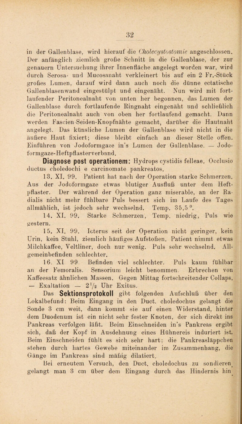 in der Gallenblase, wird hierauf die Cholecystostomie angeschlossen. Der anfänglich ziemlich große Schnitt in die Gallenblase, der zur genauem Untersuchung ihrer Innenfläche angelegt worden war, wird durch Serosa- und Mucosanaht verkleinert bis auf ein 2 Fr.-Stück großes Lumen, darauf wird dann auch noch die dünne ectatische Gallenblasenwand eingestülpt und eingenäht. Nun wird mit fort¬ laufender Peritonealnaht von unten her begonnen, das Lumen der Gallenblase durch fortlaufende Ringnaht eingenäht und schließlich die Peritonealnaht auch von oben her fortlaufend gemacht. Dann werden Fascien Seiden-Knopfnähte gemacht, darüber die Hautnaht angelegt. Das künsliche Lumen der Gallenblase wird nicht in die äußere Haut fixiert; diese bleibt einfach an dieser Steile offen. Einführen von Jodoformgaze in’s Lumen der Gallenblase. — Jodo- formgaze-Heftpflasterverband. Diagnose post Operationen!: Hydrops cystidis felleae. Occlusio ductus choledochi e carcinomate pankreatos. 13. XI. 99. Patient hat nach der Operation starke Schmerzen. Aus der Jodoformgaze etwas blutiger Ausfluß unter dem Heft¬ pflaster. Der während der Operation ganz miserable, an der Ra- dialis nicht mehr fühlbare Puls bessert sich im Laufe des Tages allmählich, ist jedoch sehr wechselnd. Temp. 35,5°. 14. XI. 99. Starke Schmerzen, Temp. niedrig, Puls wie gestern. 15. XI. 99. Icterus seit der Operation nicht geringer, kein Urin, kein Stuhl, ziemlich häufiges Aufstoßen. Patient nimmt etwas Milchkaffee, Veltliner, doch nur wenig. Puls sehr wechselnd. All¬ gemeinbefinden schlechter. 16. XI 99 Befinden viel schlechter. Puls kaum fühlbar an der Femoralis. Sensoriuni leicht benommen. Erbrechen von Kaffeesatz ähnlichen Massen. Gegen Mittag fortschreitender Collaps. — Exaltation — 2 !/2 Uhr Exitus. Das Sektionsprotokoll gibt folgenden Aufschluß über den Lokalbefund: Beim Eingang in den Duct. choledochus gelangt die Sonde 3 cm weit, dann kommt sie auf einen Widerstand, hinter dem Duodenum ist ein nicht sehr fester Knoten, der sich direkt ins Pankreas verfolgen läßt. Beim Einschneiden in’s Pankreas ergibt sich, daß der Kopf in Ausdehnung eines Hühnereis induriert ist Beim Einschneiden fühlt es sich sehr hart; die Pankreasläppchen stehen durch hartes Gewebe miteinander im Zusammenhang, die Gänge im Pankreas sind mäßig dilatiert. Bei erneutem Versuch, den Duct. choledochus zu sondieren gelangt man 3 cm über dem Eingang durch das Hindernis hin