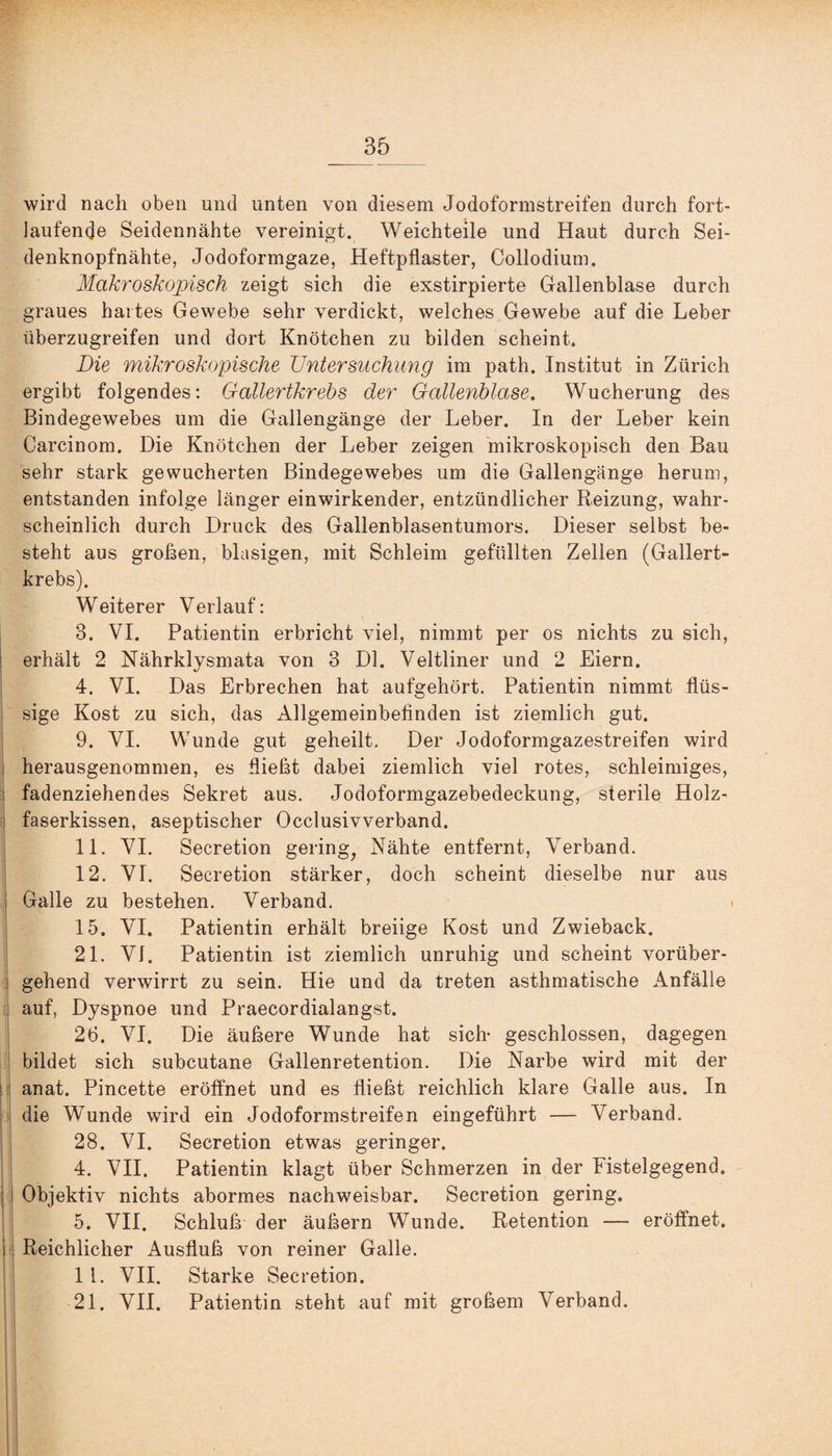 wird nach oben und unten von diesem Jodoformstreifen durch fort¬ laufende Seidennähte vereinigt. Weichteile und Haut durch Sei¬ denknopfnähte, Jodoformgaze, Heftpflaster, Collodium. Makroskopisch zeigt sich die exstirpierte Gallenblase durch graues hartes Gewebe sehr verdickt, welches Gewebe auf die Leber überzugreifen und dort Knötchen zu bilden scheint, Die mikroskopische Untersuchung im path. Institut in Zürich ergibt folgendes: Gallertkrebs der Gallenblase. Wucherung des Bindegewebes um die Gallengänge der Leber. In der Leber kein Carcinom. Die Knötchen der Leber zeigen mikroskopisch den Bau sehr stark gewucherten Bindegewebes um die Gallengänge herum, entstanden infolge länger einwirkender, entzündlicher Reizung, wahr¬ scheinlich durch Druck des Gallenblasentumors. Dieser selbst be¬ steht aus großen, blasigen, mit Schleim gefüllten Zellen (Gallert¬ krebs). Weiterer Verlauf: 3. VI. Patientin erbricht viel, nimmt per os nichts zu sich, erhält 2 Nährklysmata von 3 Dl. Veltliner und 2 Eiern. 4. VI. Das Erbrechen hat aufgehört. Patientin nimmt flüs¬ sige Kost zu sich, das Allgemeinbefinden ist ziemlich gut. 9. VI. Wunde gut geheilt. Der Jodoformgazestreifen wird herausgenommen, es fließt dabei ziemlich viel rotes, schleimiges, fadenziehendes Sekret aus. Jodoformgazebedeckung, sterile Holz¬ faserkissen, aseptischer Occlusivverband. 11. VI. Secretion gering, Nähte entfernt, Verband. 12. VI. Secretion stärker, doch scheint dieselbe nur aus Galle zu bestehen. Verband. 15. VI. Patientin erhält breiige Kost und Zwieback. 21. VI. Patientin ist ziemlich unruhig und scheint vorüber¬ gehend verwirrt zu sein. Hie und da treten asthmatische Anfälle auf, Dyspnoe und Praecordialangst. 26. VI. Die äußere Wunde hat sich- geschlossen, dagegen bildet sich subcutane Gallenretention. Die Narbe wird mit der anat. Pincette eröffnet und es fließt reichlich klare Galle aus. In die Wunde wird ein Jodoformstreifen eingeführt — Verband. 28. VI. Secretion etwas geringer. 4. VII. Patientin klagt über Schmerzen in der Fistelgegend. Objektiv nichts abormes nachweisbar. Secretion gering. 5. VII. Schluß der äußern Wunde. Retention — eröffnet. Reichlicher Ausfluß von reiner Galle. 1 i. VII. Starke Secretion.