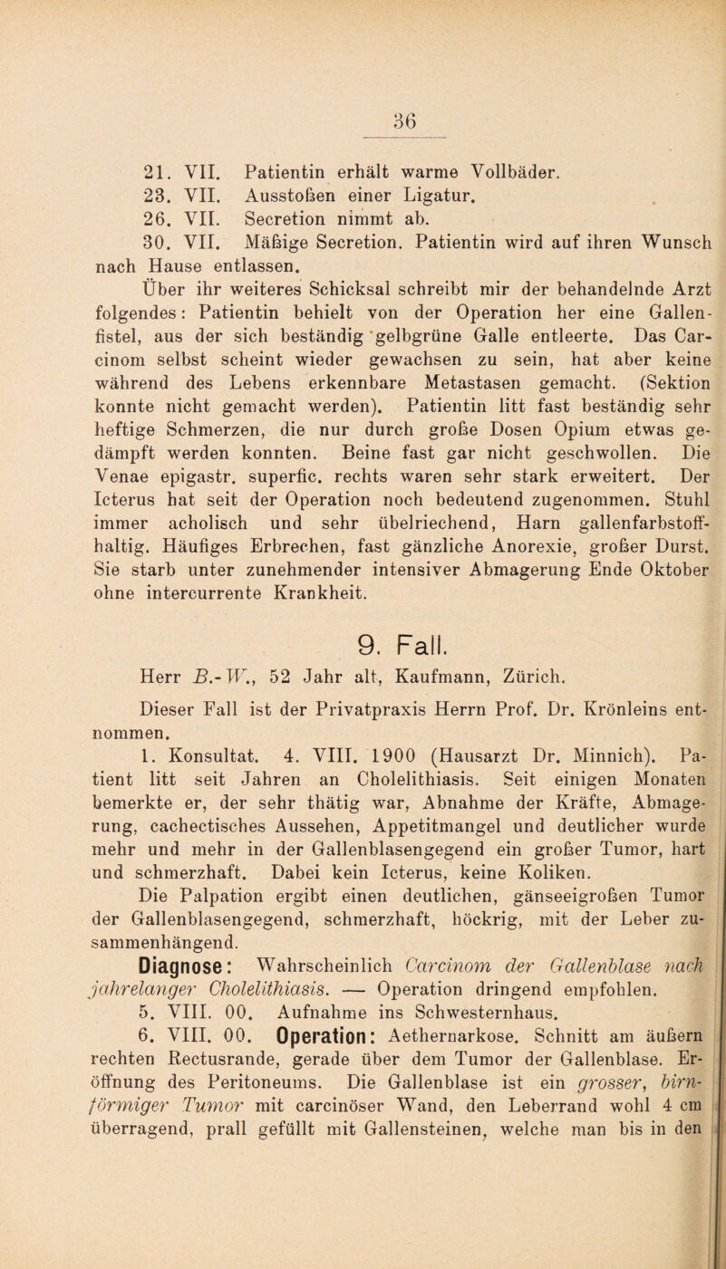 36 21. VII. Patientin erhält warme Vollbäder. 23. VII. Ausstößen einer Ligatur. 26. VII. Secretion nimmt ab. 30. VII. Mäßige Secretion. Patientin wird auf ihren Wunsch nach Hause entlassen. Über ihr weiteres Schicksal schreibt mir der behandelnde Arzt folgendes: Patientin behielt von der Operation her eine Gallen¬ fistel, aus der sich beständig gelbgrüne Galle entleerte. Das Car- cinom selbst scheint wieder gewachsen zu sein, hat aber keine während des Lebens erkennbare Metastasen gemacht. (Sektion konnte nicht gemacht werden). Patientin litt fast beständig sehr heftige Schmerzen, die nur durch große Dosen Opium etwas ge¬ dämpft werden konnten. Beine fast gar nicht geschwollen. Die Venae epigastr, superfic. rechts waren sehr stark erweitert. Der Icterus hat seit der Operation noch bedeutend zugenommen. Stuhl immer acholisch und sehr übelriechend, Harn gallenfarbstoff¬ haltig. Häufiges Erbrechen, fast gänzliche Anorexie, großer Durst. Sie starb unter zunehmender intensiver Abmagerung Ende Oktober ohne intercurrente Krankheit. 9. Fall. Herr B.-W., 52 Jahr alt, Kaufmann, Zürich. Dieser Fall ist der Privatpraxis Herrn Prof. Dr. Krönleins ent¬ nommen. I. Konsultat. 4. VIII. 1900 (Hausarzt Dr. Minnich). Pa¬ tient litt seit Jahren an Cholelithiasis. Seit einigen Monaten bemerkte er, der sehr thätig war, Abnahme der Kräfte, Abmage¬ rung, cachectisches Aussehen, Appetitmangel und deutlicher wurde mehr und mehr in der Gallenblasengegend ein großer Tumor, hart und schmerzhaft. Dabei kein Icterus, keine Koliken. Die Palpation ergibt einen deutlichen, gänseeigroßen Tumor der Gallenblasengegend, schmerzhaft, höckrig, mit der Leber zu¬ sammenhängend. Diagnose: Wahrscheinlich Carcinom der Gallenblase nach jahrelanger Cholelithiasis. — Operation dringend empfohlen. 5. VIII. 00. Aufnahme ins Schwesternhaus. 6. VIII. 00. Operation: Aethernarkose. Schnitt am äußern rechten Rectusrande, gerade über dem Tumor der Gallenblase. Er¬ öffnung des Peritoneums. Die Gallenblase ist ein grosser, bim¬ förmiger Tumor mit carcinöser Wand, den Leberrand wohl 4 cm überragend, prall gefüllt mit Gallensteinen, welche man bis in den