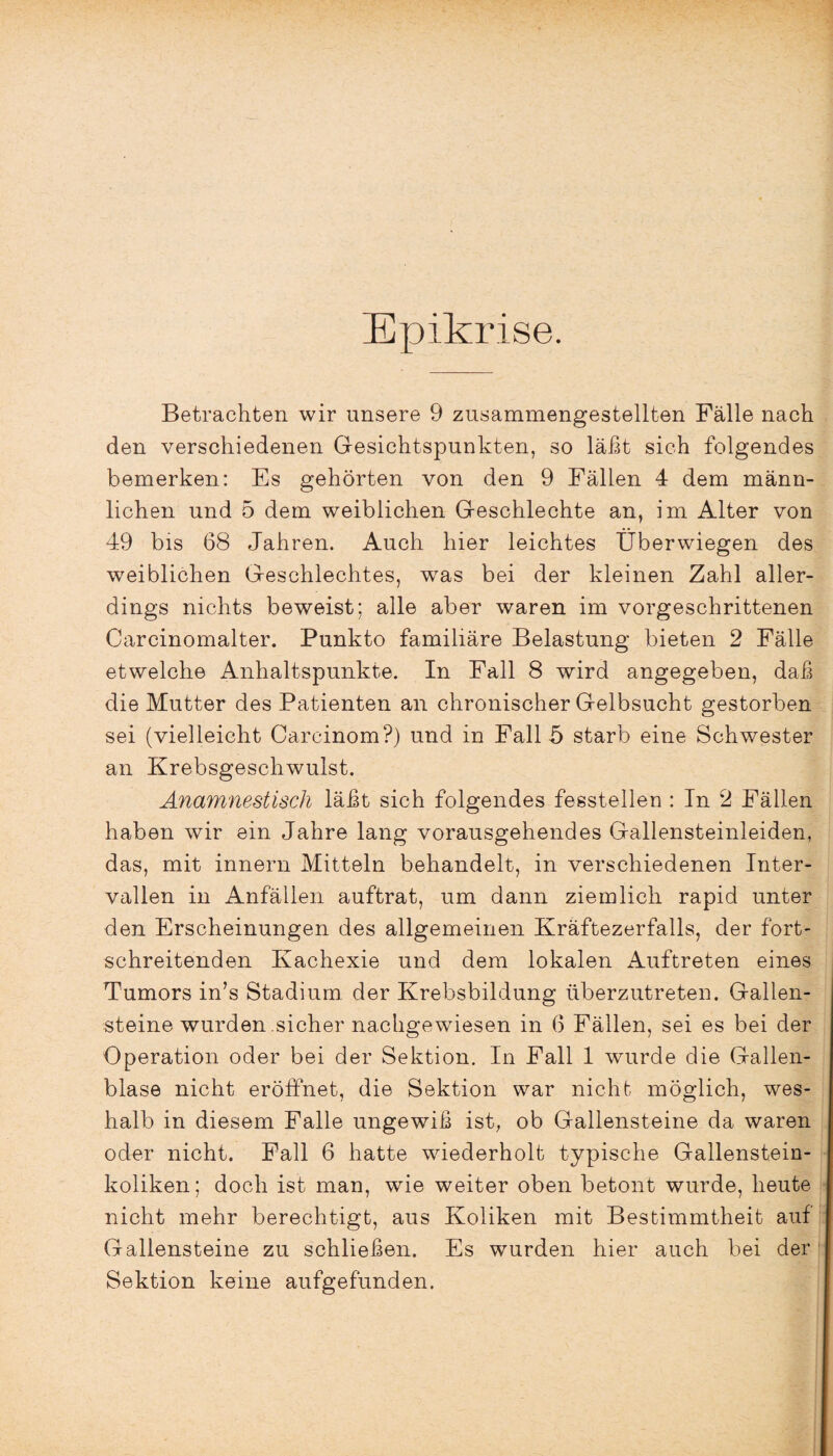 Epikrise. Betrachten wir unsere 9 zusammengestellten Fälle nach den verschiedenen Gesichtspunkten, so läßt sich folgendes bemerken: Es gehörten von den 9 Fällen 4 dem männ¬ lichen und 5 dem weiblichen Geschlechte an, im Alter von 49 bis 68 Jahren. Auch hier leichtes Überwiegen des weiblichen Geschlechtes, was bei der kleinen Zahl aller¬ dings nichts beweist; alle aber waren im vorgeschrittenen Carcinomalter. Punkto familiäre Belastung bieten 2 Fälle etwelche Anhaltspunkte. In Fall 8 wird angegeben, daß die Mutter des Patienten an chronischer Gelbsucht gestorben sei (vielleicht Carcinom?) und in Fall 5 starb eine Schwester an Krebsgeschwulst. Anamnestisch läßt sich folgendes fesstellen : In 2 Fällen haben wir ein Jahre lang vorausgehendes Gallensteinleiden, das, mit innern Mitteln behandelt, in verschiedenen Inter¬ vallen in Anfällen auftrat, um dann ziemlich rapid unter den Erscheinungen des allgemeinen Kräftezerfalls, der fort¬ schreitenden Kachexie und dem lokalen Auftreten eines Tumors in’s Stadium der Krebsbildung überzutreten. Gallen¬ steine wurden sicher nachgewiesen in 6 Fällen, sei es bei der Operation oder bei der Sektion. In Fall 1 wurde die Gallen¬ blase nicht eröffnet, die Sektion war nicht möglich, wes¬ halb in diesem Falle ungewiß ist, ob Gallensteine da waren oder nicht. Fall 6 hatte wiederholt typische Gallenstein¬ koliken; doch ist man, wie weiter oben betont wurde, heute nicht mehr berechtigt, aus Koliken mit Bestimmtheit auf Gallensteine zu schließen. Es wurden hier auch bei der Sektion keine aufgefunden.