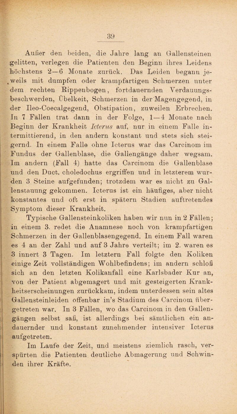 Außer den beiden, die Jahre lang an Gallensteinen gelitten, verlegen die Patienten den Beginn ihres Leidens höchstens 2—6 Monate zurück. Das Leiden begann je¬ weils mit dumpfen oder krampfartigen Schmerzen unter dem rechten Rippenbogen, fortdauernden Verdauungs¬ beschwerden, Übelkeit, Schmerzen in der Magengegend, in der Ileo-Coecalgegend, Obstipation, zuweilen Erbrechen. In 7 Fällen trat dann in der Folge, 1 — 4 Monate nach Beginn der Krankheit Icterus auf, nur in einem Falle in¬ termittierend, in den andern konstant und stets sich stei¬ gernd. In einem Falle ohne Icterus war das Carcinom im Fundus der Gallenblase, die Gallengänge daher wegsam. Im andern (Fall 4) hatte das Carcinom die Gallenblase und den Duct. choledochus ergriffen und in letzterem wur¬ den 3 Steine aufgefunden; trotzdem war es nicht zu Gal¬ lenstauung gekommen. Icterus ist ein häufiges, aber nicht konstantes und oft erst in spätem Stadien auftretendes Symptom dieser Krankheit. Typische Gallensteinkoliken haben wir nun in 2 Fällen; in einem 3. redet die Anamnese noch von krampfartigen Schmerzen in der Gallenblasengegend. In einem Fall waren •es 4 an der Zahl und auf 3 Jahre verteilt; im 2. waren es 3 innert 3 Tagen. Im letztem Fall folgte den Koliken einige Zeit vollständigen Wohlbefindens; im andern schloß sich an den letzten Kolikanfall eine Karlsbader Kur an? von der Patient abgemagert und mit gesteigerten Krank¬ heitserscheinungen zurückkam, indem unterdessen sein altes Gallensteinleiden offenbar in’s Stadium des Carcinom über¬ getreten war. In 3 Fällen, wo das Carcinom in den Gallen¬ gängen selbst saß, ist allerdings bei sämtlichen ein an¬ dauernder und konstant zunehmender intensiver Icterus aufgetreten. Im Laufe der Zeit, und meistens ziemlich rasch, ver¬ spürten die Patienten deutliche Abmagerung und Schwin¬ den ihrer Kräfte.