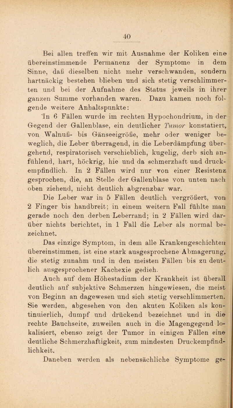 Bei allen treffen wir mit Ausnahme der Koliken eine übereinstimmende Permanenz der Symptome in dem Sinne, daß dieselben nicht mehr verschwanden, sondern hartnäckig bestehen blieben und sich stetig verschlimmer¬ ten und bei der Aufnahme des Status jeweils in ihrer ganzen Summe vorhanden waren. Dazu kamen noch fol¬ gende weitere Anhaltspunkte: 'In 6 Fällen wurde im rechten Hypochondrium, in der Gegend der Gallenblase, ein deutlicher Tumor konstatier^ von Walnuß- bis Gänseeigröße, mehr oder weniger be¬ weglich, die Leber überragend, in die Leberdämpfung über¬ gehend, respiratorisch verschieblich, kugelig, derb sich an¬ fühlend, hart, höckrig, hie und da schmerzhaft und druck¬ empfindlich. In 2 Fällen wird nur von einer Resistenz: gesprochen, die, an Stelle der Gallenblase von unten nach oben ziehend, nicht deutlich abgrenzbar war. Die Leber war in 5 Fällen deutlich vergrößert, von 2 Finger bis handbreit; in einem weitern Fall fühlte man gerade noch den derben Leberrand; in 2 Fällen wird dar¬ über nichts berichtet, in 1 Fall die Leber als normal be¬ zeichnet. Das einzige Symptom, in dem alle Krankengeschichten übereinstimmen, ist eine stark ausgesprochene Abmagerung,, die stetig zunahm und in den meisten Fällen bis zu deut¬ lich ausgesprochener Kachexie gedieh. Auch auf dem Höhestadium der Krankheit ist überall deutlich auf subjektive Schmerzen hingewiesen, die meist von Beginn an dagewesen und sich stetig verschlimmerten. Sie werden, abgesehen von den akuten Koliken als kon¬ tinuierlich, dumpf und drückend bezeichnet und in die- rechte Bauchseite, zuweilen auch in die Magengegend lo¬ kalisiert, ebenso zeigt der Tumor in einigen Fällen eine deutliche Schmerzhaftigkeit, zum mindesten Druckempfind¬ lichkeit. Daneben werden als nebensächliche Symptome ge-