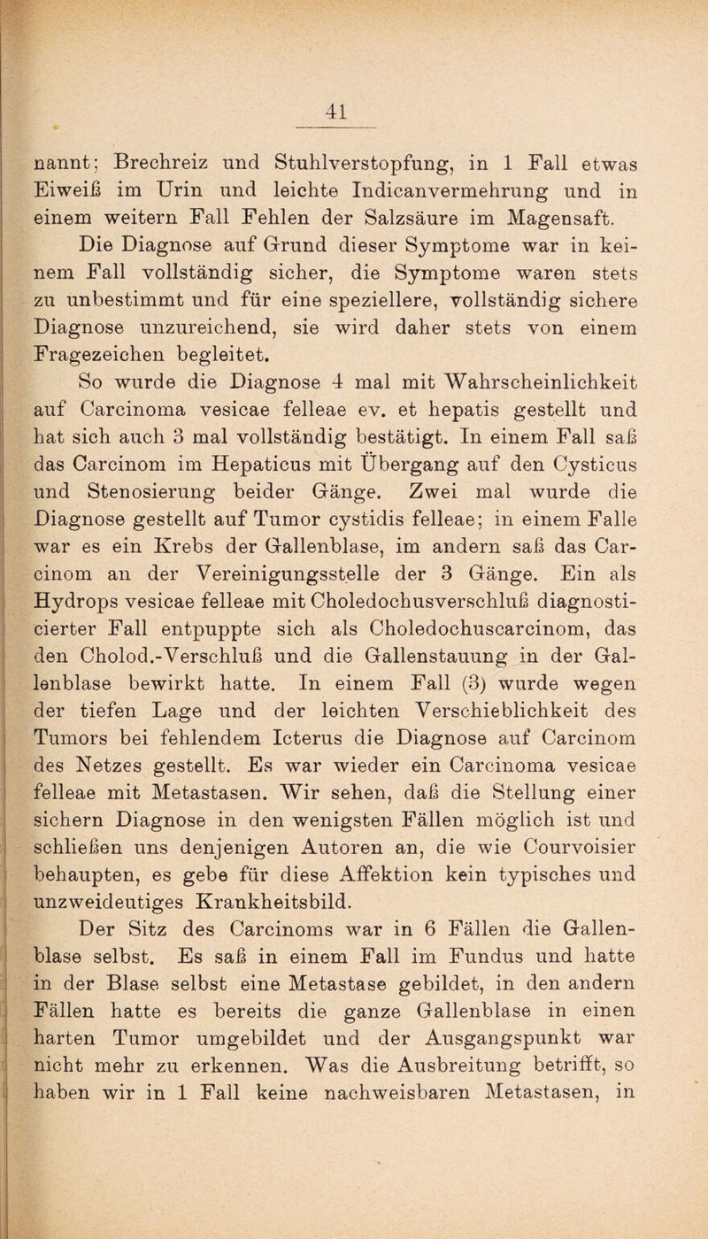 nannt; Brechreiz und Stuhlverstopfung, in 1 Fall etwas Eiweih im Urin und leichte Indicanvermehrung und in einem weitern Fall Fehlen der Salzsäure im Magensaft. Die Diagnose auf Grund dieser Symptome war in kei¬ nem Fall vollständig sicher, die Symptome waren stets zu unbestimmt und für eine speziellere, vollständig sichere Diagnose unzureichend, sie wird daher stets von einem Fragezeichen begleitet. So wurde die Diagnose 4 mal mit Wahrscheinlichkeit auf Carcinoma vesicae felleae ev. et hepatis gestellt und hat sich auch 3 mal vollständig bestätigt. In einem Fall sah das Carcinom im Hepaticus mit Übergang auf den Cysticus und Stenosierung beider Gänge. Zwei mal wurde die Diagnose gestellt auf Tumor cystidis felleae; in einem Falle war es ein Krebs der Gallenblase, im andern sah das Car¬ cinom an der Vereinigungsstelle der 3 Gänge. Ein als Hydrops vesicae felleae mit Choledochusverschluh diagnosti- cierter Fall entpuppte sich als Choledochuscarcinom, das den Cholod.-Verschluh und die Gallenstauung in der Gal¬ lenblase bewirkt hatte. In einem Fall (3) wurde wegen der tiefen Lage und der leichten Verschieblichkeit des Tumors bei fehlendem Icterus die Diagnose auf Carcinom des Netzes gestellt. Es war wieder ein Carcinoma vesicae felleae mit Metastasen. Wir sehen, dah die Stellung einer sichern Diagnose in den wenigsten Fällen möglich ist und schliehen uns denjenigen Autoren an, die wie Courvoisier behaupten, es gebe für diese Affektion kein typisches und unzweideutiges Krankheitsbild. Der Sitz des Carcinoms war in 6 Fällen die Gallen¬ blase selbst. Es sah in einem Fall im Fundus und hatte in der Blase selbst eine Metastase gebildet, in den andern Fällen hatte es bereits die ganze Gallenblase in einen harten Tumor umgebildet und der Ausgangspunkt war nicht mehr zu erkennen. Was die Ausbreitung betrifft, so haben wir in 1 Fall keine nachweisbaren Metastasen, in