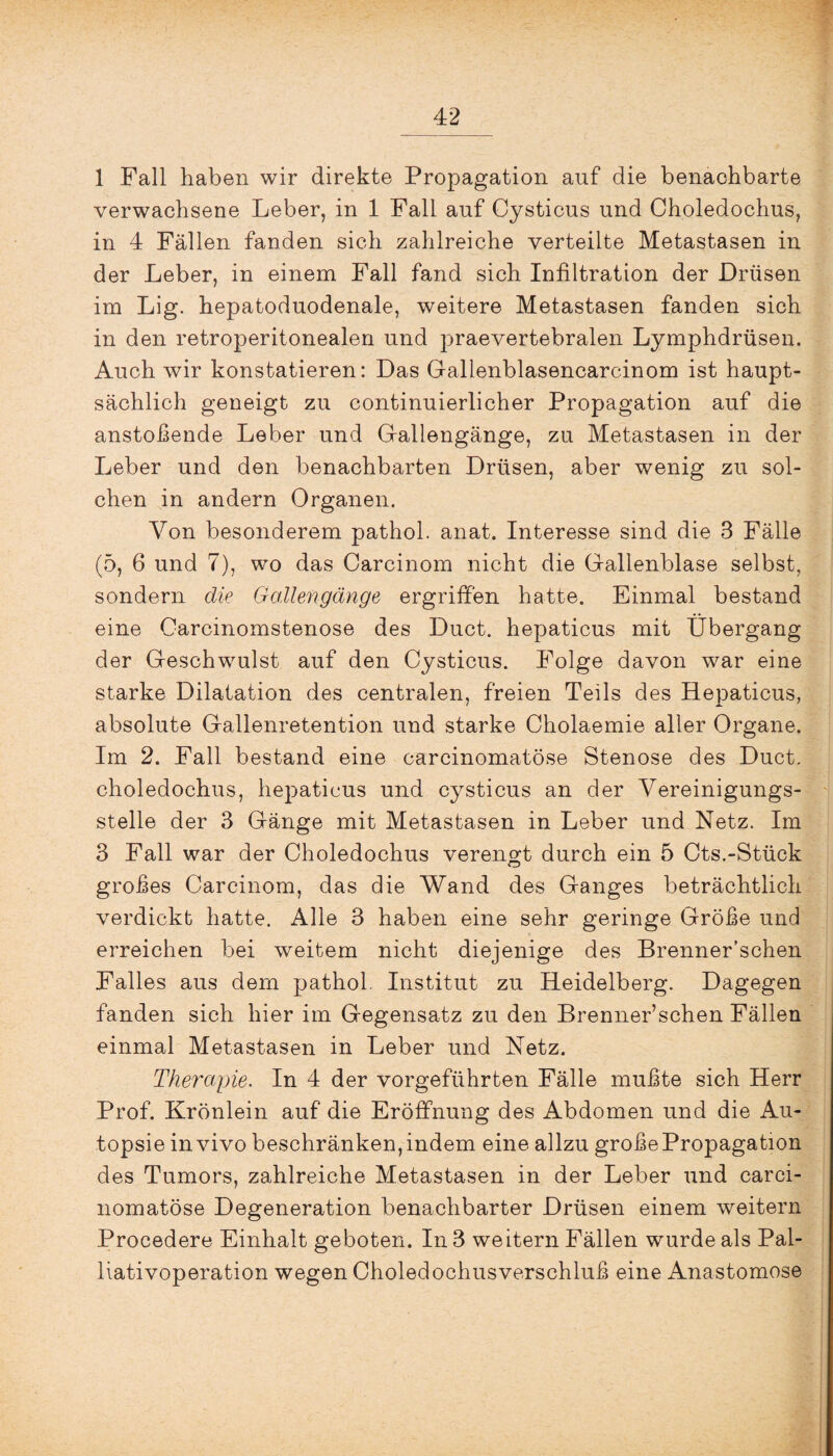 1 Fall haben wir direkte Propagation auf die benachbarte verwachsene Leber, in 1 Fall auf Cysticus und Choledochus, in 4 Fällen fanden sich zahlreiche verteilte Metastasen in der Leber, in einem Fall fand sich Infiltration der Drüsen im Lig. hepatoduodenale, weitere Metastasen fanden sich in den retroperitonealen und praevertebralen Lymphdrüsen. Auch wir konstatieren: Das Gallenblasencarcinom ist haupt¬ sächlich geneigt zu continuierlicher Propagation auf die anstoßende Leber und Gfailengänge, zu Metastasen in der Leber und den benachbarten Drüsen, aber wenig zu sol¬ chen in andern Organen. Von besonderem pathol. anat. Interesse sind die 3 Fälle (5, 6 und 7), wo das Carcinom nicht die Gallenblase selbst, sondern die Gallengänge ergriffen hatte. Einmal bestand eine Carcinomstenose des Duct. hepaticus mit Übergang der Geschwulst auf den Cysticus. Folge davon war eine starke Dilatation des centralen, freien Teils des Hepaticus, absolute Gallenretention und starke Cholaemie aller Organe. Im 2. Fall bestand eine carcinomatöse Stenose des Duct. choledochus, hepaticus und cysticus an der Vereinigungs¬ stelle der 3 Gänge mit Metastasen in Leber und Netz. Im 3 Fall war der Choledochus verengt durch ein 5 Cts.-Stück großes Carcinom, das die Wand des Ganges beträchtlich verdickt hatte. Alle 3 haben eine sehr geringe Größe und erreichen bei weitem nicht diejenige des Brenner’schen Falles aus dem pathol. Institut zu Heidelberg. Dagegen fanden sich hier im Gegensatz zu den Brenner’schen Fällen einmal Metastasen in Leber und Netz. Therapie. In 4 der vorgeführten Fälle mußte sich Herr Prof. Krönlein auf die Eröffnung des Abdomen und die Au¬ topsie in vivo beschränken, indem eine allzu große Propagation des Tumors, zahlreiche Metastasen in der Leber und carci¬ nomatöse Degeneration benachbarter Drüsen einem weitern Procedere Einhalt geboten. In 3 weitern Fällen wurde als Pal¬ liativoperation wegen Choledochusverschluß eine Anastomose