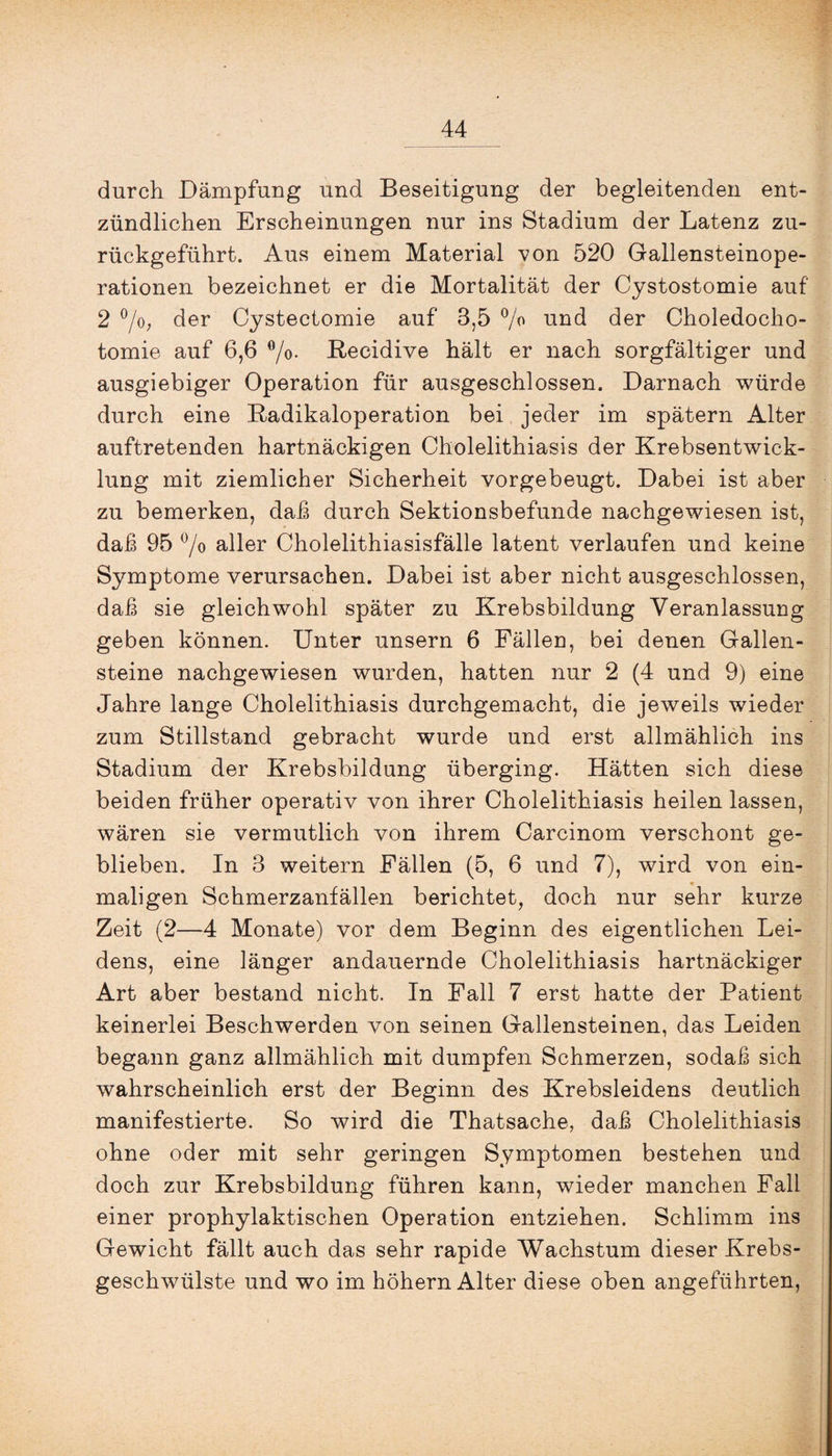 durch Dämpfung und Beseitigung der begleitenden ent¬ zündlichen Erscheinungen nur ins Stadium der Latenz zu¬ rückgeführt. Aus einem Material von 520 Gallensteinope¬ rationen bezeichnet er die Mortalität der Cystostomie auf 2 °/o; der Cystectomie auf 3,5 % und der Choledocho- tomie auf 6,6 °/o- Recidive hält er nach sorgfältiger und ausgiebiger Operation für ausgeschlossen. Darnach würde durch eine Radikaloperation bei jeder im spätem Alter auftretenden hartnäckigen Cholelithiasis der Krebsentwick¬ lung mit ziemlicher Sicherheit vorgebeugt. Dabei ist aber zu bemerken, daß durch Sektionsbefunde nachgewiesen ist, daß 95 °/o aller Cholelithiasisfälle latent verlaufen und keine Symptome verursachen. Dabei ist aber nicht ausgeschlossen, daß sie gleichwohl später zu Krebsbildung Veranlassung geben können. Unter unsern 6 Fällen, bei denen Gallen¬ steine nachgewiesen wurden, hatten nur 2 (4 und 9) eine Jahre lange Cholelithiasis durchgemacht, die jeweils wieder zum Stillstand gebracht wurde und erst allmählich ins Stadium der Krebsbildung überging. Hätten sich diese beiden früher operativ von ihrer Cholelithiasis heilen lassen, wären sie vermutlich von ihrem Carcinom verschont ge¬ blieben. In 3 weitern Fällen (5, 6 und 7), wird von ein- * maligen Schmerzanfällen berichtet, doch nur sehr kurze Zeit (2—4 Monate) vor dem Beginn des eigentlichen Lei¬ dens, eine länger andauernde Cholelithiasis hartnäckiger Art aber bestand nicht. In Fall 7 erst hatte der Patient keinerlei Beschwerden von seinen Gallensteinen, das Leiden begann ganz allmählich mit dumpfen Schmerzen, sodaß sich wahrscheinlich erst der Beginn des Krebsleidens deutlich manifestierte. So wird die Thatsache, daß Cholelithiasis ohne oder mit sehr geringen Symptomen bestehen und doch zur Krebsbildung führen kann, wieder manchen Fall einer prophylaktischen Operation entziehen. Schlimm ins Gewicht fällt auch das sehr rapide Wachstum dieser Krebs¬ geschwülste und wo im hohem Alter diese oben angeführten,