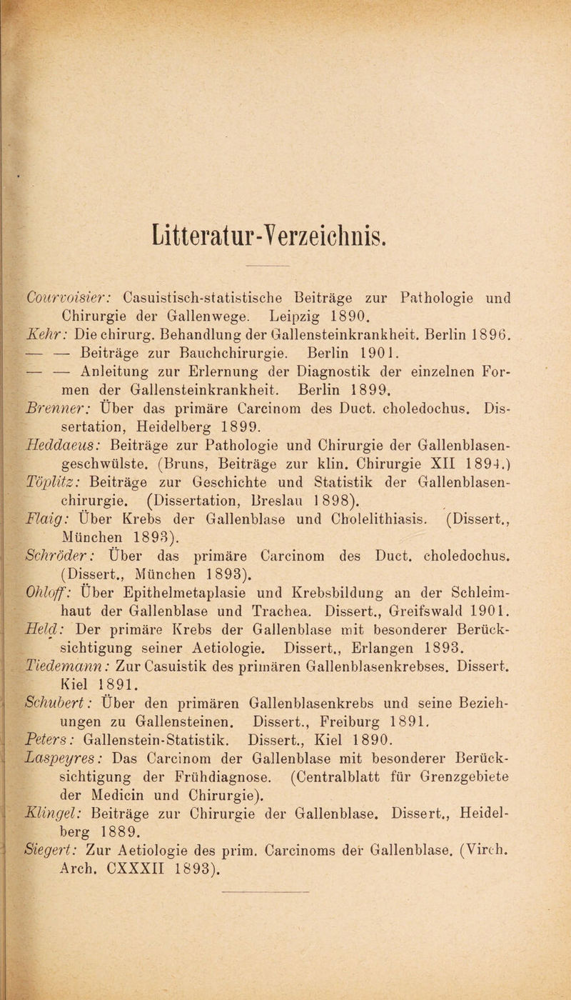 Litteratur-Yerzeichnis. Courvoisier: Casuistisch-statistische Beiträge zur Pathologie und Chirurgie der Gallenwege. Leipzig 1890. Kehr: Die Chirurg. Behandlung der Gallensteinkrankheit. Berlin 1896. — — Beiträge zur Bauchchirurgie. Berlin 1901. — — Anleitung zur Erlernung der Diagnostik der einzelnen For¬ men der Gallensteinkrankheit. Berlin 1899. Brenner: Über das primäre Carcinom des Duct. choledochus. Dis¬ sertation, Heidelberg 1899. Heddaeus: Beiträge zur Pathologie und Chirurgie der Gallenblasen¬ geschwülste. (Bruns, Beiträge zur klin. Chirurgie XII 1894.) Töplitz: Beiträge zur Geschichte und Statistik der Gallenblasen¬ chirurgie. (Dissertation, Breslau 1898). Flaig: Über Krebs der Gallenblase und Cholelithiasis. (Dissert., Müuchen 1898). Schröder: Über das primäre Carcinom des Duct. choledochus. (Dissert., München 1898). Ohloff: Über Epithelmetaplasie und Krebsbildung an der Schleim¬ haut der Gallenblase und Trachea. Dissert., Greifswald 1901. Held: Der primäre Krebs der Gallenblase mit besonderer Berück¬ sichtigung seiner Aetiologie. Dissert., Erlangen 1893. Tiedemann: Zur Casuistik des primären Gallenblasenkrebses. Dissert. Kiel 1891. Schubert: Über den primären Gallenblasenkrebs und seine Bezieh¬ ungen zu Gallensteinen. Dissert., Freiburg 1891. Peters: Gallenstein-Statistik. Dissert., Kiel 1890. Laspeyres: Das Carcinom der Gallenblase mit besonderer Berück¬ sichtigung der Frühdiagnose. (Centralblatt für Grenzgebiete der Medicin und Chirurgie). Klingel: Beiträge zur Chirurgie der Gallenblase. Dissert., Heidel¬ berg 1889. Siegert: Zur Aetiologie des prim. Carcinoms der Gallenblase. (Vireh. Arch. CXXX1I 1893).