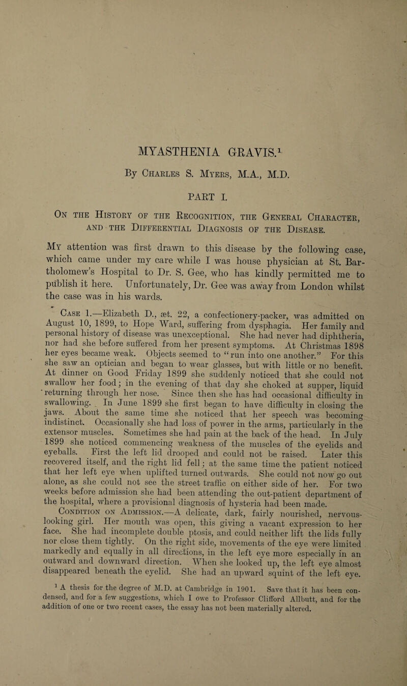 By Chaeles S. Myees, MA., M.D. PART I. On the Histoey of the Recognition, the Geneeal Chaeactee, AND THE DiFFEEENTIAL DIAGNOSIS OF THE DISEASE. My attention was first drawn to this disease by the following case, which came under my care while I was house physician at St. Bar¬ tholomew s Hospital to Dr. S. Gee, who has kindly permitted me to publish it here. Unfortunately, Dr. Gee was away from London whilst the case was in his wards. Case 1. Elizabeth D., set. 22, a confectionery-packer, was admitted on August 10, 1899, to Hope TV^ard, suffering from dysjDhagia. Her family and personal history of disease was unexceptional. She had never had diphtheria, nor had she before suffered from her present symptoms. At Christmas 1898 her eyes became weak. Objects seemed to ‘Hun into one another.” Eor this she saw an optician and began to wear glasses, but with little or no benefit. At dinner on Good Eriday 1899 she suddenly noticed that she could not swallow her food; in the evening of that day she choked at supper, liquid ■ returning through her nose. * Since then she has had occasional difficulty in swallowing. ^ In June 1899 she first began to have difficulty in closing the jaws. About the same time she noticed that her speech was becoming indistinct. Occasionally she had loss of power in the arms, particularly in the extensor muscles. Sometimes she had pain at the back of the head. In July 1899 she noticed commencing weakness of the muscles of the eyelids and eyeballs. ^ Eirst the left lid drooped and could not be raised. Later this recovered itself, and the right lid fell; at the same time the patient noticed that her left eye Avhen uplifted turned outwards. She could not now go out alone, as she could not see the street traffic on either side of her. For two weeks before admission she had been attending the out-patient department of the hospital, where a provisional diagnosis of hysteria had been made. Condition on Admission.—A delicate, dark, fairly nourished, nervous- looking girl. Her mouth was open, this giving a vacant expression to her face. She had incomplete double ptosis, and could neither lift the lids fully nor close them tightly. On the right side, movements of the eye were limited markedly and equally in all directions, in the left eye more especially in an outward and downward direction. When she looked up, the left eye almost disappeared beneath the eyelid. She had an upward squint of the left eye. 1 A thesis for the degree of M.D. at Cambridge in 1901. Save that it has been con¬ densed, and for a few suggestions, which I owe to Professor Clifford Allbutt, and for the addition of one or two recent cases, the essay has not been materially altered,