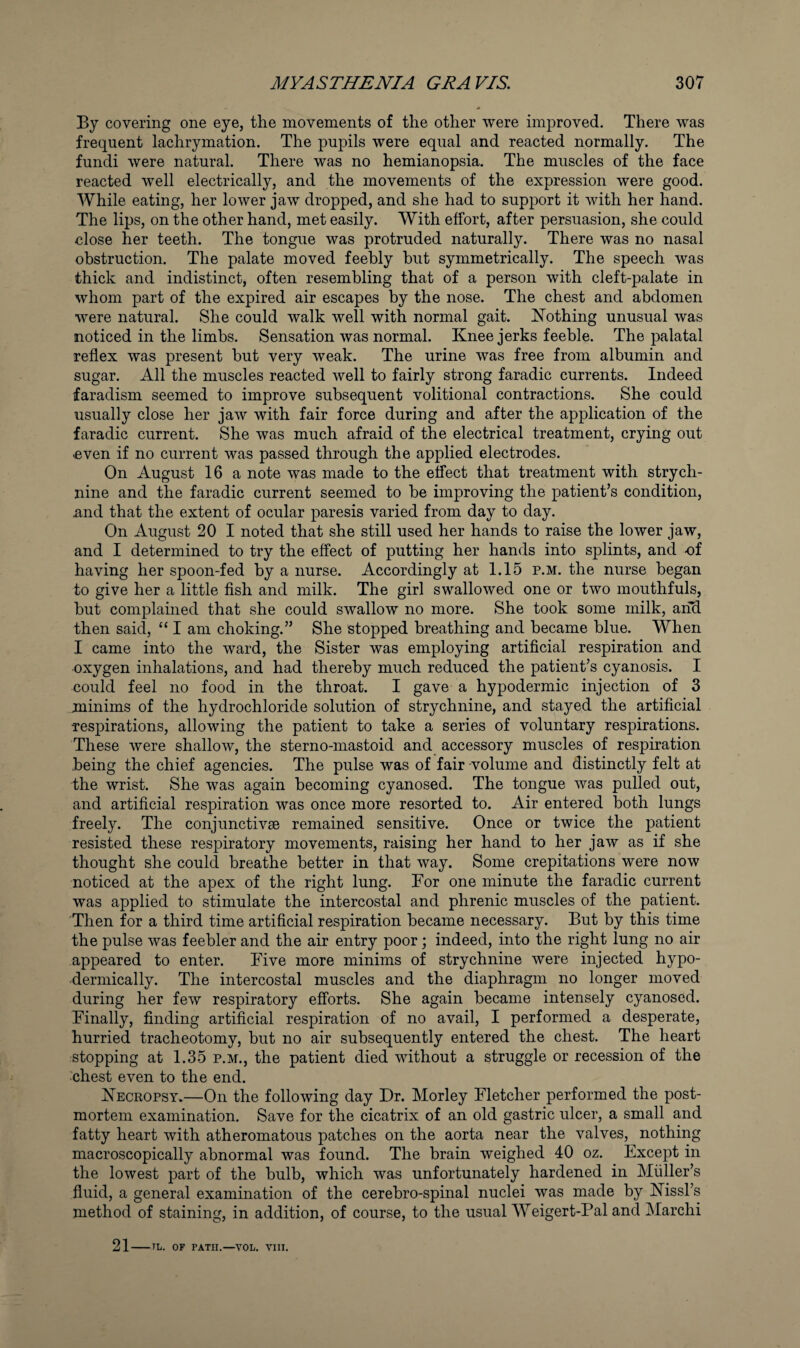 By covering one eye, the movements of the other were improved. There was frequent lachrymation. The pupils were equal and reacted normally. The fundi were natural. There was no hemianopsia. The muscles of the face reacted well electrically, and the movements of the expression were good. While eating, her lower jaw dropped, and she had to support it with her hand. The lips, on the other hand, met easily. With effort, after persuasion, she could close her teeth. The tongue was protruded naturally. There was no nasal obstruction. The palate moved feebly but symmetrically. The speech was thick and indistinct, often resembling that of a person with cleft-palate in whom part of the expired air escapes by the nose. The chest and abdomen were natural. She could walk well with normal gait. Nothing unusual was noticed in the limbs. Sensation was normal. Knee jerks feeble. The palatal reflex was present but very weak. The urine was free from albumin and sugar. All the muscles reacted well to fairly strong faradic currents. Indeed faradism seemed to improve subsequent volitional contractions. She could usually close her jaw with fair force during and after the application of the faradic current. She was much afraid of the electrical treatment, crying out even if no current was passed through the applied electrodes. On August 16 a note was made to the effect that treatment with strych¬ nine and the faradic current seemed to be improving the patient’s condition, nnd that the extent of ocular paresis varied from day to day. On August 20 I noted that she still used her hands to raise the lower jaw, and I determined to try the effect of putting her hands into splints, and -of having her spoon-fed by a nurse. Accordingly at 1.15 p.m. the nurse began to give her a little fish and milk. The girl swallowed one or two mouthfuls, but complained that she could swallow no more. She took some milk, aiid then said, “ I am choking.” She stopped breathing and became blue. When I came into the ward, the Sister was employing artificial respiration and oxygen inhalations, and had thereby much reduced the patient’s cyanosis. I could feel no food in the throat. I gave a hypodermic injection of 3 minims of the hydrochloride solution of strychnine, and stayed the artificial Tespirations, allowing the patient to take a series of voluntary respirations. These were shallow, the sterno-mastoid and accessory muscles of respiration being the chief agencies. The pulse was of fair volume and distinctly felt at the wrist. She was again becoming cyanosed. The tongue was pulled out, and artificial respiration was once more resorted to. Air entered both lungs freely. The conjunctivse remained sensitive. Once or twice the patient resisted these respiratory movements, raising her hand to her jaw as if she thought she could breathe better in that way. Some crepitations were now noticed at the apex of the right lung. For one minute the faradic current was applied to stimulate the intercostal and phrenic muscles of the patient. Then for a third time artificial respiration became necessary. But by this time the pulse was feebler and the air entry poor; indeed, into the right lung no air appeared to enter. Five more minims of strychnine were injected hypo¬ dermically. The intercostal muscles and the diaphragm no longer moved during her few respiratory efforts. She again became intensely cyanosed. Finally, finding artificial respiration of no avail, I performed a desperate, hurried tracheotomy, but no air subsequently entered the chest. The heart stopping at 1.35 p.m., the patient died without a struggle or recession of the 'chest even to the end. Necropsy.—On the following day Dr. Morley Fletcher performed the post¬ mortem examination. Save for the cicatrix of an old gastric ulcer, a small and fatty heart with atheromatous patches on the aorta near the valves, nothing macroscopically abnormal was found. The brain weighed 40 oz. Except in the lowest part of the bulb, which was unfortunately hardened in Muller’s fluid, a general examination of the cerebro-spinal nuclei was made by Nissl’s method of staining, in addition, of course, to the usual Weigert-Pal and March! 21-TL. OF PATH.—VOL. VIII.