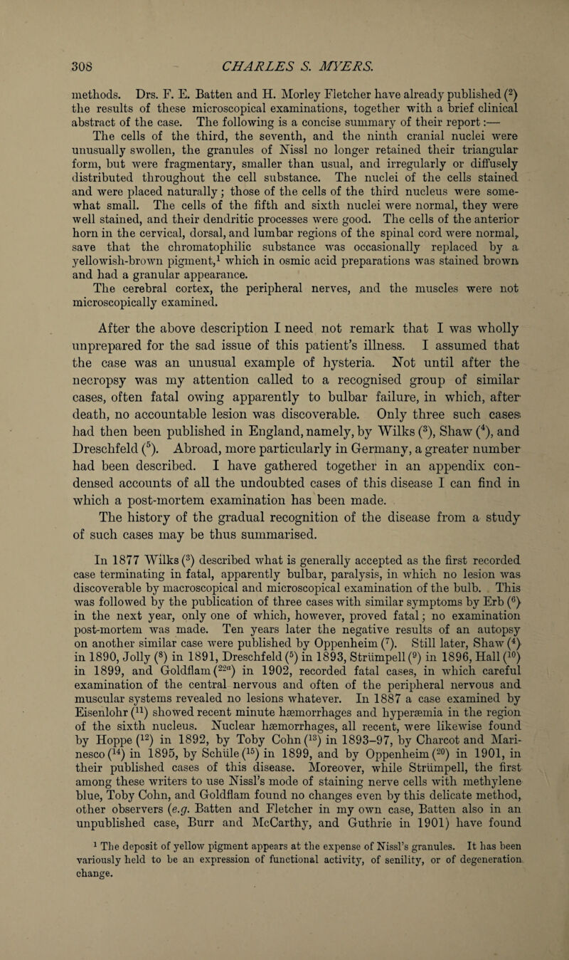 methods. Drs. F. E. Batten and H. Morley Fletcher have already published (2) the results of these microscopical examinations, together with a brief clinical abstract of the case. The following is a concise summary of their report;— The cells of the third, the seventh, and the ninth cranial nuclei were unusually swollen, the granules of ISTissl no longer retained their triangular form, but were fragmentary, smaller than usual, and irregularly or diffusely distributed throughout the cell substance. The nuclei of the cells stained and were placed naturally; those of the cells of the third nucleus were some¬ what small. The cells of the fifth and sixth nuclei were normal, they were well stained, and their dendritic processes were good. The cells of the anterior horn in the cervical, dorsal, and lumbar regions of the spinal cord were normal^ save that the chromatophilic substance was occasionally replaced by a yellowish-brown pigment,^ which in osmic acid preparations was stained brown and had a granular appearance. The cerebral cortex, the peripheral nerves, and the muscles were not microscopically examined. After the above description I need not remark that I was wholly unprepared for the sad issue of this patient’s illness. I assumed that the case was an unusual example of hysteria. Not until after the necropsy was my attention called to a recognised group of similar cases, often fatal owing apparently to bulbar failure, in which, after- death, no accountable lesion was discoverable. Only three such cases^ had then been published in England, namely, by Wilks Shaw (^), and Dreschfeld (^). Abroad, more particularly in Germany, a greater number had been described. I have gathered together in an appendix con¬ densed accounts of all the undoubted cases of this disease I can find in which a post-mortem examination has been made. The history of the gradual recognition of the disease from a study of such cases may be thus summarised. In 1877 Wilks (^) described what is generally accepted as the first recorded case terminating in fatal, apparently bulbar, paralysis, in which no lesion was discoverable by macroscopical and microscopical examination of the bulb. This was followed by the publication of three cases with similar symptoms by Erb (®) in the next year, only one of which, however, proved fatal; no examination post-mortem was made. Ten years later the negative results of an autopsy on another similar case were published by Oppenheim Still later, Shaw (^) in 1890, Jolly (®) in 1891, Dreschfeld (^) in 1893, Striimpell (®) in 1896, Hall in 1899, and Goldflam in 1902, recorded fatal cases, in which careful examination of the central nervous and often of the peripheral nervous and muscular systems revealed no lesions whatever. In 1887 a case examined by Eisenlohr showed recent minute haemorrhages and hyperaemia in the region of the sixth nucleus. Nuclear haemorrhages, all recent, were likewise found by Hoppe (^2) in 1892, by Toby Cohn(i2) in 1893-97, by Charcot and Mari- nesco(^^) in 1895, by Schule(^^) in 1899, and by Oppenheim in 1901, in their published cases of this disease. Moreover, while Striimpell, the first among these writers to use Nisshs mode of staining nerve cells with methylene blue, Toby Cohn, and Coldflam found no changes even by this delicate method, other observers (e.g. Batten and Fletcher in my own case. Batten also in an unpublished case. Burr and McCarthy, and Cuthrie in 1901) have found ^ The deposit of yellow pigment appears at the expense of NissTs granules. It has been variously held to be an expression of functional activity, of senility, or of degeneration, change.