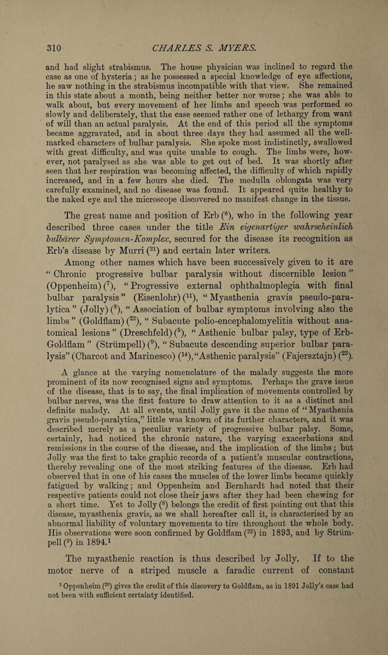 and had slight strabismus. The house physician was inclined to regard the case as one of hysteria; as he possessed a special knowledge of eye affections, he saw nothing in the strabismus incompatible with that view. She remained in this state about a month, being neither better nor worse; she was able to walk about, hut every movement of her limbs and speech was performed so slowly and deliberately, that the case seemed rather one of lethargy from want of will than an actual paralysis. At the end of this period all the symptoms became aggravated, and in about three days they had assumed all the well- marked characters of bulbar paralysis. She spoke most indistinctly, swallowed with great difficulty, and was quite unable to cough. The limbs were, how¬ ever, not paralysed as she was able to get out of bed. It was shortly after seen that her respiration was becoming affected, the difficulty of which rapidly increased, and in a few hours she died. The medulla oblongata was very carefully examined, and no disease was found. It appeared quite healthy to the naked eye and the microscope discovered no manifest change in the tissue. The great name and position of Erb (®), who in the following year described three cases under the title Ein eiyenartiger wahrsclieinlicli hulbdrer Symptomen-Kom^plex, secured for the disease its recognition as Erb’s disease by Mnrri and certain later writers. Among other names which have been successively given to it are Chronic progressive bulbar paralysis without discernible lesion ” (Oppenheim) (^), “ Progressive external ophthalmoplegia with final bulbar paralysis ” (Eisenlohr) (^^), “ Myasthenia gravis pseudo-para- lytica ” (Joily) (^), “ Association of bulbar symptoms involving also the limbs ” (Goldflam) (^^), “ Subacute polio-encephalomyelitis without ana¬ tomical lesions ” (Dreschfeld) (^), “ Asthenic bulbar palsy, type of Erb- Goldfiam ” (Striimpell) ('^), “ Subacute descending superior bulbar para¬ lysis” (Charcot and Marinesco) (^^), “Asthenic paralysis” (Fajersztajn) (^^). A glance at the varying nomenclature of the malady suggests the more prominent of its now recognised signs and symptoms. Perhaps the grave issue of the disease, that is to say, the final implication of movements controlled by bulbar nerves, was the first feature to draw attention to it as a distinct and definite malady. At all events, until Jolly gave it the name of “ Myasthenia gravis pseudo-paralytica,” little was known of its further characters, and it was described merely as a peculiar variety of progressive bulbar palsy. Some, certainly, had noticed the chronic nature, the varying exacerbations and remissions in the course of the disease, and the implication of the limbs; but Jolly was the first to take graphic records of a patient’s muscular contractions, thereby revealing one of the most striking features of the disease. Erb had observed that in one of his cases the muscles of the lower limbs became quickly fatigued by walking; and Oppenheim and Bernhardt had noted that their respective patients could not close their jaws after they had been chewing for a short time. Yet to Jolly (®) belongs the credit of first pointing out that this disease, myasthenia gravis, as we shall hereafter call it, is characterised by an abnormal liability of voluntary movements to tire throughout the whole body. His observations were soon confirmed by Goldflam (^2) in 1893, and by Striim- pell (^) in 1894.^ The myasthenic reaction is thus described by Jolly. If to the motor nerve of a striped muscle a faradic current of constant ^ Oppenheim gives the credit of this discovery to Goldflam, as in 1891 Jolly’s case had not been with sufficient certainty identified.