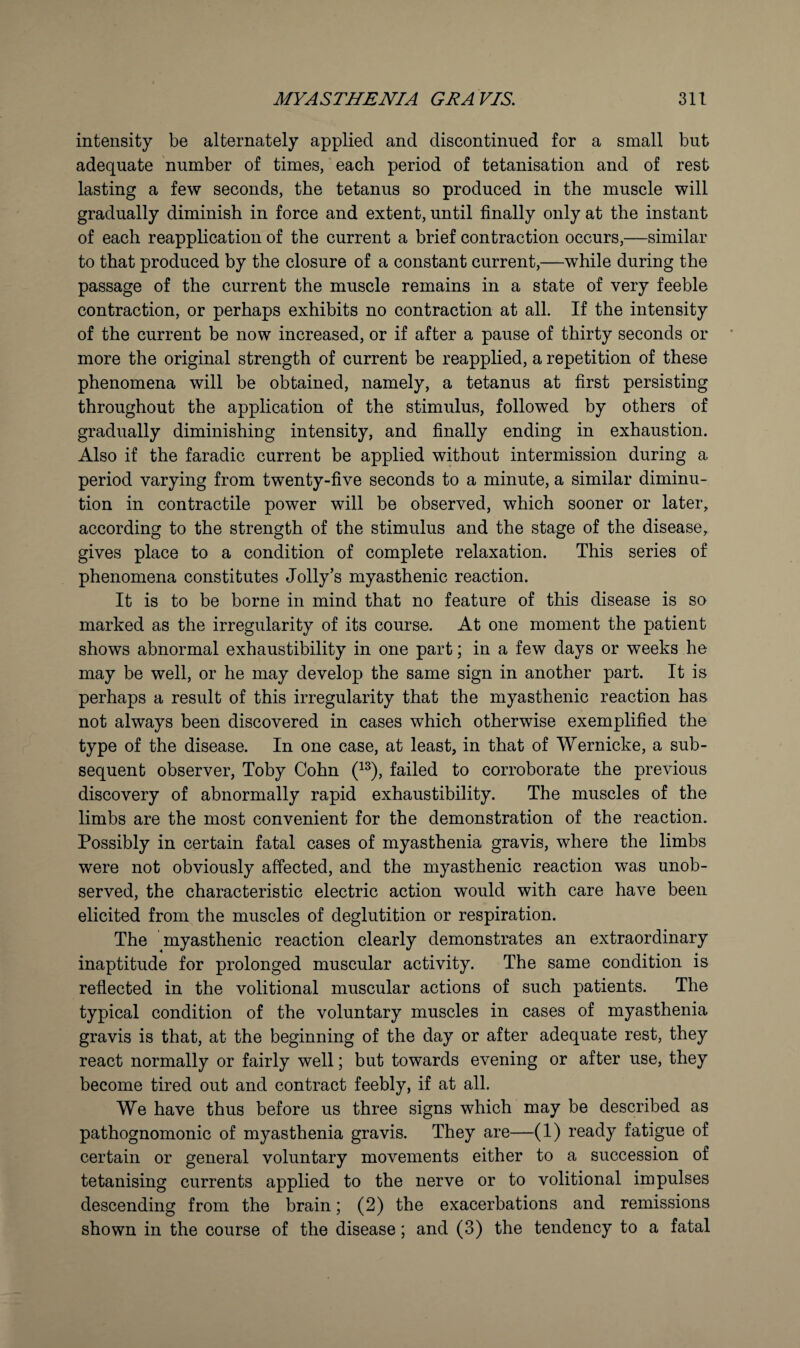 intensity be alternately applied and discontinued for a small but adequate number of times, each period of tetanisation and of rest lasting a few seconds, the tetanus so produced in the muscle will gradually diminish in force and extent, until finally only at the instant of each reapplication of the current a brief contraction occurs,—similar to that produced by the closure of a constant current,—while during the passage of the current the muscle remains in a state of very feeble contraction, or perhaps exhibits no contraction at all. If the intensity of the current be now increased, or if after a pause of thirty seconds or more the original strength of current be reapplied, a repetition of these phenomena will be obtained, namely, a tetanus at first persisting throughout the application of the stimulus, followed by others of gradually diminishing intensity, and finally ending in exhaustion. Also if the faradic current be applied without intermission during a period varying from twenty-five seconds to a minute, a similar diminu¬ tion in contractile power will be observed, which sooner or later, according to the strength of the stimulus and the stage of the disease, gives place to a condition of complete relaxation. This series of phenomena constitutes Jolly’s myasthenic reaction. It is to be borne in mind that no feature of this disease is so marked as the irregularity of its course. At one moment the patient shows abnormal exhaustibility in one part; in a few days or weeks he may be well, or he may develop the same sign in another part. It is perhaps a result of this irregularity that the myasthenic reaction has not always been discovered in cases which otherwise exemplified the type of the disease. In one case, at least, in that of Wernicke, a sub¬ sequent observer, Toby Cohn (^^), failed to corroborate the previous discovery of abnormally rapid exhaustibility. The muscles of the limbs are the most convenient for the demonstration of the reaction. Possibly in certain fatal cases of myasthenia gravis, where the limbs were not obviously affected, and the myasthenic reaction was unob¬ served, the characteristic electric action would with care have been elicited from the muscles of deglutition or respiration. The myasthenic reaction clearly demonstrates an extraordinary inaptitude for prolonged muscular activity. The same condition is reflected in the volitional muscular actions of such patients. The typical condition of the voluntary muscles in cases of myasthenia gravis is that, at the beginning of the day or after adequate rest, they react normally or fairly well; but towards evening or after use, they become tired out and contract feebly, if at all. We have thus before us three signs which may be described as pathognomonic of myasthenia gravis. They are—(1) ready fatigue of certain or general voluntary movements either to a succession of tetanising currents applied to the nerve or to volitional impulses descending from the brain; (2) the exacerbations and remissions shown in the course of the disease; and (3) the tendency to a fatal