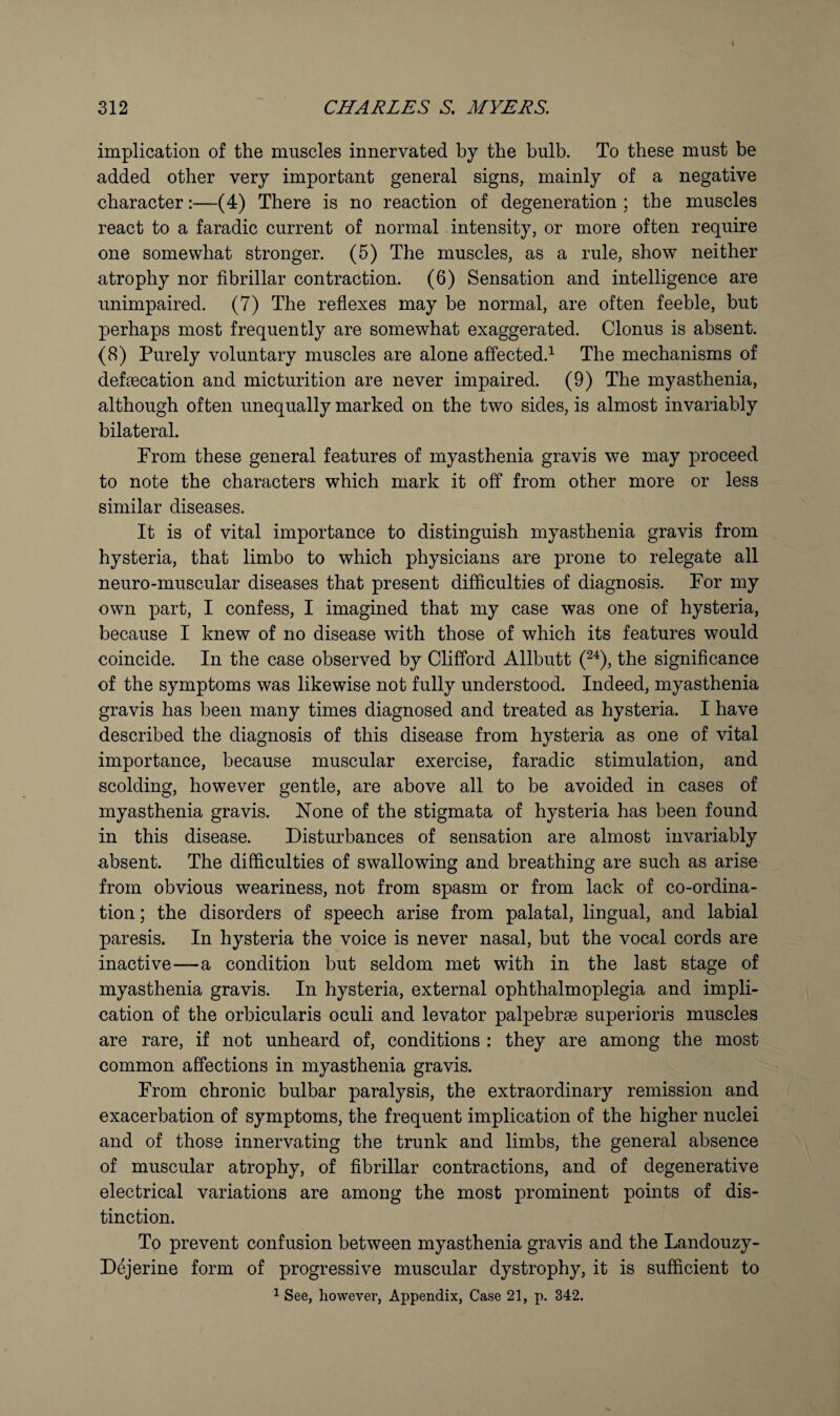 implication of the muscles innervated by the bulb. To these must be added other very important general signs, mainly of a negative character:—(4) There is no reaction of degeneration ; the muscles react to a faradic current of normal intensity, or more often require one somewhat stronger. (5) The muscles, as a rule, show neither atrophy nor fibrillar contraction. (6) Sensation and intelligence are unimpaired. (7) The refiexes may be normal, are often feeble, but perhaps most frequently are somewhat exaggerated. Clonus is absent. (8) Purely voluntary muscles are alone affected.^ The mechanisms of defecation and micturition are never impaired. (9) The myasthenia, although often unequally marked on the two sides, is almost invariably bilateral. From these general features of myasthenia gravis we may proceed to note the characters which mark it off from other more or less similar diseases. It is of vital importance to distinguish myasthenia gravis from hysteria, that limbo to which physicians are prone to relegate all neuro-muscular diseases that present difficulties of diagnosis. For my own part, I confess, I imagined that my case was one of hysteria, because I knew of no disease with those of which its features would coincide. In the case observed by Clifford Allbutt (^^), the significance of the symptoms was likewise not fully understood. Indeed, myasthenia gravis has been many times diagnosed and treated as hysteria. I have described the diagnosis of this disease from hysteria as one of vital importance, because muscular exercise, faradic stimulation, and scolding, however gentle, are above all to be avoided in cases of myasthenia gravis. Hone of the stigmata of hysteria has been found in this disease. Disturbances of sensation are almost invariably absent. The difficulties of swallowing and breathing are such as arise from obvious weariness, not from spasm or from lack of co-ordina¬ tion ; the disorders of speech arise from palatal, lingual, and labial paresis. In hysteria the voice is never nasal, but the vocal cords are inactive—a condition but seldom met with in the last stage of myasthenia gravis. In hysteria, external ophthalmoplegia and impli¬ cation of the orbicularis oculi and levator palpebrse superioris muscles are rare, if not unheard of, conditions : they are among the most common affections in myasthenia gravis. From chronic bulbar paralysis, the extraordinary remission and exacerbation of symptoms, the frequent implication of the higher nuclei and of those innervating the trunk and limbs, the general absence of muscular atrophy, of fibrillar contractions, and of degenerative electrical variations are among the most prominent points of dis¬ tinction. To prevent confusion between myasthenia gravis and the Landouzy- Dejerine form of progressive muscular dystrophy, it is sufficient to ^ See, however. Appendix, Case 21, p. 342.