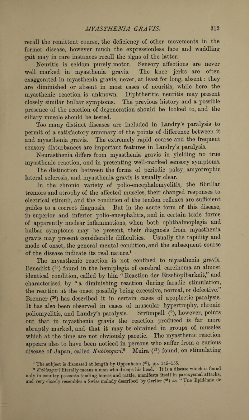 recall the remittent course, the deficiency of other movements in the former disease, however much the expressionless face and waddling gait may in rare instances recall the signs of the latter. Neuritis is seldom purely motor. Sensory affections are never well marked in myasthenia gravis. The knee jerks are often exaggerated in myasthenia gravis, never, at least for long, absent: they are diminished or absent in most cases of neuritis, while here the myasthenic reaction is unknown. Diphtheritic neuritis may present closely similar bulbar symptoms. The previous history and a possible presence of the reaction of degeneration should be looked to, and the ciliary muscle should be tested. Too many distinct diseases are included in Landry’s paralysis to permit of a satisfactory summary of the points of difference between it and myasthenia gravis. The extremely rapid course and the frequent sensory disturbances are important features in Landry’s paralysis. Neurasthenia differs from myasthenia gravis in yielding no true myasthenic reaction, and in presenting well-marked sensory symptoms. The distinction between the forms of periodic palsy, amyotrophic lateral sclerosis, and myasthenia gravis is usually clear. In the chronic variety of polio-encephalomyelitis, the fibrillar tremors and atrophy of the affected muscles, their changed responses to electrical stimuli, and the condition of the tendon reflexes are sufficient guides to a correct diagnosis. But in the acute form of this disease, in superior and inferior polio-encephalitis, and in certain toxic forms of apparently nuclear inflammations, when both ophthalmoplegia and bulbar symptoms may be present, their diagnosis from myasthenia gravis may present considerable difficulties. Usually the rapidity and mode of onset, the general mental condition, and the subsequent course of the disease indicate its real nature.’^ The myasthenic reaction is not confined to myasthenia gravis. Benedikt found in the hemiplegia of cerebral carcinoma an almost identical condition, called by him “ Beaction der Erschopfbarkeit,” and characterised by “ a diminishing reaction during faradic stimulation, the reaction at the onset possibly being excessive, normal, or defective.’ Brenner has described it in certain cases of apoplectic paralysis. It has also been observed in cases of muscular hypertrophy, chronic poliomyelitis, and Landry’s paralysis. Striimpell (^), however, points out that in myasthenia gravis the reaction produced is far more abruptly marked, and that it may be obtained in groups of muscles which at the time are not obviously paretic. The myasthenic reaction appears also to have been noticed in persons who suffer from a curious disease of Japan, called Kubimgaril Muira found, on stimulating ^ The subject is discussed at length hy Oppenheira {*”), pp. 145-155. ^ Kul)isagari literally means a man who droops his head. It is a disease which is found only in country peasants tending horses and cattle, manifests itself in paroxysmal attacks, and very closely resembles a Swiss malady described by Gerlier (“®) as “Une Epidemic de