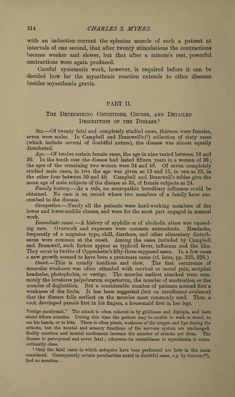 with an induction current the splenius muscle of such a patient at intervals of one second, that after twenty stimulations the contractions became weaker and slower, but that after a minute’s rest, powerful contractions were again produced. Careful systematic work, however, is required before it can be decided how far the myasthenic reaction extends to other diseases besides myasthenia gravis. PART II. The Deteemining Conditions, Couese, and Detailed Desceiption of the Disease. 1 Sex.—Of twenty fatal and completely studied cases, thirteen were females, seven were males. In Campbell and Bramwell’s (^) collection of sixty cases (which include several of doubtful nature), the disease was almost equally distributed. Age.—Of twelve certain female cases, the age in nine varied between 16 and 30. In the tenth case the disease had lasted fifteen years in a woman of 36 ; the ages of the remaining two women were 34 and 48. Of seven completely studied male cases, in two the age was given as 13 and 15, in one as 25, in the other four between 30 and 40. Campbell and Bramwell’s tables give the mean age of male subjects of the disease as 35, of female subjects as 24. Family history.—As a rule, no neuropathic hereditary influence could be obtained. Ho case is on record where two members of a family have suc¬ cumbed to the disease. Occupation.—Hearly all the patients were hard-working members of the lower and lower-middle classes, and were for the most part engaged in manual work. Immediate cause.—A history of syphilis or of alcoholic abuse was exceed¬ ing rare. Overwork and exposure were common antecedents. Headache, frequently of a migraine type, chill, diarrhoea, and other alimentary disturb¬ ances were common at the onset. Among the cases included by Campbell and Bramwell, such factors appear as typhoid fever, influenza and the like. They occur in twelve of Oppenheim’s fifty-three supposed cases. In a few cases a new growth seemed to have been a proximate cause (cf. later, pp. 325, 326.) Onset.—This is usually insidious and slow. The first occurrence of muscular weakness was often attended with cervical or sacral pain, occipital headache, photophobia, or vertigo. The muscles earliest attacked were com¬ monly the levatores palpebrarum superiorum, the muscles of mastication or the muscles of deglutition. But a considerable number of patients noticed first a weakness of the limbs. It has been suggested (but on insufficient evidence) that the disease falls earliest on the muscles most commonly used. Thus a cook developed paresis first in his fingers, a housemaid first in her legs. Vertige paralysant.” The attack is often ushered in by giddiness and diplopia, and lasts about fifteen minutes. During this time the patient may be unable to walk or stand, to use his hands, or to bite. There is often ptosis, weakness of the tongue and lips during the attacks, but the mental and sensory functions of the nervous system are unchanged. Bodily exertion and mental excitement increase the number of attacks per diem. The disease is paroxysmal and never fatal; otherwise its resemblance to myasthenia is extra¬ ordinarily close. ^ Only the fatal cases in which autopsies have been performed are here in the main considered. Consequently certain peculiarities noted in doubtful cases, e.g. by Gowers (^^), find no mention.