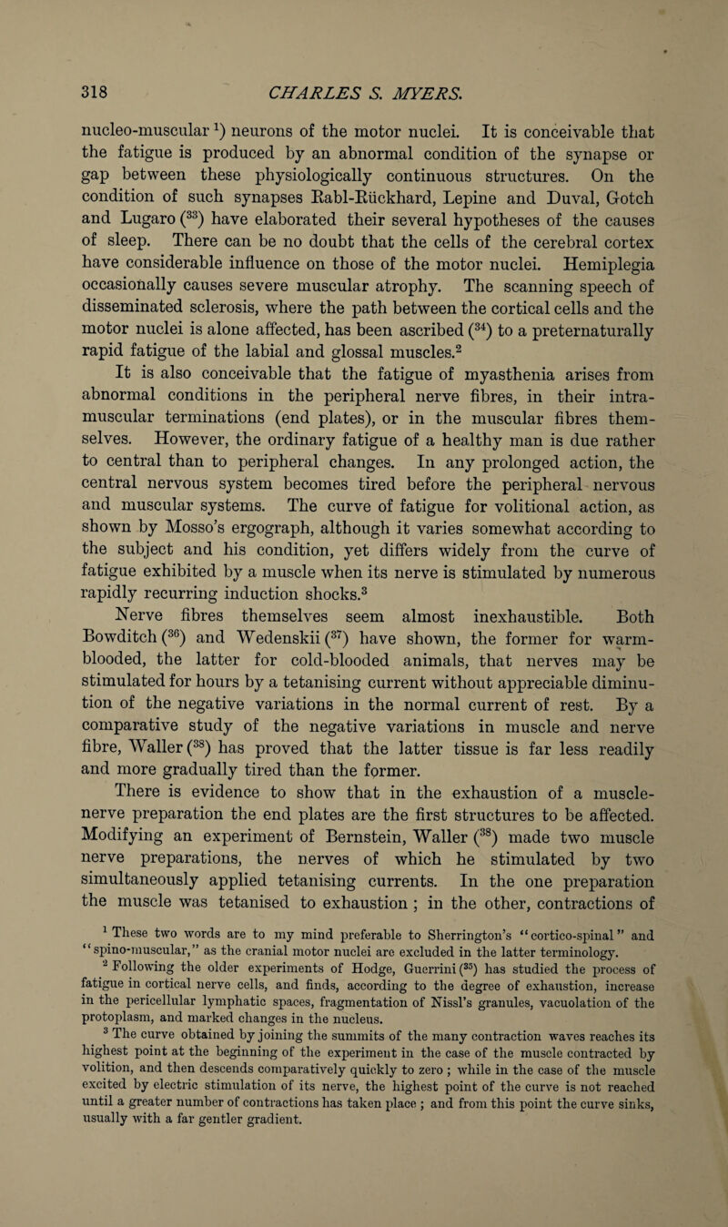 nucleo-muscular neurons of the motor nuclei. It is conceivable that the fatigue is produced by an abnormal condition of the synapse or gap between these physiologically continuous structures. On the condition of such synapses Rabl-Eiickhard, Lepine and Duval, Gotch and Lugaro have elaborated their several hypotheses of the causes of sleep. There can be no doubt that the cells of the cerebral cortex have considerable influence on those of the motor nuclei. Hemiplegia occasionally causes severe muscular atrophy. The scanning speech of disseminated sclerosis, where the path between the cortical cells and the motor nuclei is alone affected, has been ascribed to a preternaturally rapid fatigue of the labial and glossal muscles.^ It is also conceivable that the fatigue of myasthenia arises from abnormal conditions in the peripheral nerve flbres, in their intra¬ muscular terminations (end plates), or in the muscular fibres them¬ selves. However, the ordinary fatigue of a healthy man is due rather to central than to peripheral changes. In any prolonged action, the central nervous system becomes tired before the peripheral nervous and muscular systems. The curve of fatigue for volitional action, as shown by Mosso’s ergograph, although it varies somewhat according to the subject and his condition, yet differs widely from the curve of fatigue exhibited by a muscle when its nerve is stimulated by numerous rapidly recurring induction shocks.^ Herve fibres themselves seem almost inexhaustible. Both Bowditch and Wedenskii (^’^) have shown, the former for warm¬ blooded, the latter for cold-blooded animals, that nerves may be stimulated for hours by a tetanising current without appreciable diminu¬ tion of the negative variations in the normal current of rest. By a comparative study of the negative variations in muscle and nerve fibre. Waller has proved that the latter tissue is far less readily and more gradually tired than the former. There is evidence to show that in the exhaustion of a muscle- nerve preparation the end plates are the first structures to be affected. Modifying an experiment of Bernstein, Waller made two muscle nerve preparations, the nerves of which he stimulated by two simultaneously applied tetanising currents. In the one preparation the muscle was tetanised to exhaustion ; in the other, contractions of ^ These two words are to my mind preferable to Sherrington’s “ cortico-spinal ” and “ spino-muscular,” as the cranial motor nuclei are excluded in the latter terminology. ^ Following the older experiments of Hodge, Guerrini has studied the process of fatigue in cortical nerve cells, and finds, according to the degree of exhaustion, increase in the pericellular lymphatic spaces, fragmentation of Nissl’s granules, vacuolation of the protoplasm, and marked changes in the nucleus. ^ The curve obtained by joining the summits of the many contraction waves reaches its highest point at the beginning of the experiment in the case of the muscle contracted by volition, and then descends comparatively quickly to zero ; while in the case of the muscle excited by electric stimulation of its nerve, the highest point of the curve is not reached until a greater number of contractions has taken place ; and from this point the curve sinks, usually with a far gentler gradient.