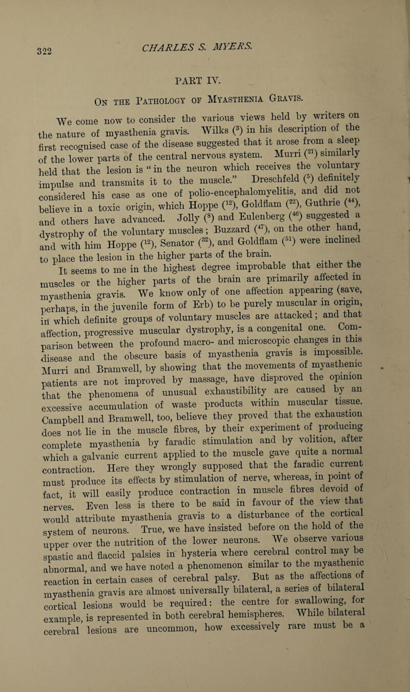 PART IV. On the Pathology of Myasthenia Gravis. We come now to consider the various views^ held by writers on the nature of myasthenia gravis. Wilks (*) in his description of the first recognised case of the disease suggested that it arose from a sleep of the lower parts of the central nervous system. Murri (2') similarly held that the lesion is “ in the neuron which receives the voluntery impulse and transmits it to the muscle.” Dreschfeld e) definitely considered his case as one of polio-encephalomyelitis, and did not behetTn a toxic origin, which Hoppe (-), Goldflam (-), Guthrie («), and others have advanced. Jolly C) and Eulenberg r) suggested a dystrophy of the voluntary muscles; Buzzard (^0. on *1*0 other hand and with him Hoppe ('^), Senator and Goldflam (“) were inclined to place the lesion in the higher parts of the brain. It seems to me in the highest degree improbable that either the muscles or the higher parts of the brain are primarily affected in myasthenia gravis. We know only of one affection appearing (save, perhaps, in the juvenile form of Erb) to be purely muscular in ongm. in which definite groups of voluntary muscles are attacked; and that affection, progressive muscular dystrophy, is a congenital one. ^ Com¬ parison between the profound macro- and microscopic changes in this disease and the obscure basis of myasthenia gravis is impossible. Murri and Bramwell, by showing that the movements of myasthenic patients are not improved by massage, have disproved the opinion that the phenomena of unusual exhaustibihty are caused by an excessive accumulation of waste products within muscular tissue. Campbell and Bramwell, too, believe they proved that the exhaustion does not lie in the muscle fibres, by their experiment of producing complete myasthenia by faradic stimulation and by volition, after which a galvanic current applied to the muscle gave quite a norma contraction. Here they wrongly supposed that the faradic current must produce its effects by stimulation of nerve, whereas, in point of fact it will easily produce contraction in muscle fibres devoid of nerves. Even less is there to be said in favour of the view that would attribute myasthenia gravis to a disturbance of the cortiral system of neurons. True, we have insisted before on the hold of the upper over the nutrition of the lower neurons. We observe various spastic and flaccid palsies in hysteria where cerebral control may be abnormal, and we have noted a phenomenon similar to the myasthenic reaction in certain cases of cerebral palsy. But as the affections of myasthenia gravis are almost universally bilateral, a series of bilateral cortical lesions would be required: the centre for swallowing for example, is represented in both cerebral hemispheres. While bilateral cerebral lesions are uncommon, how excessively rare must be a