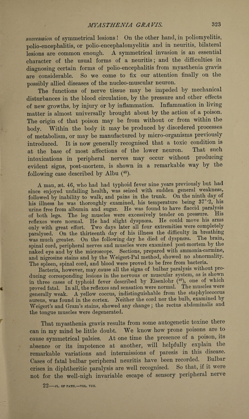 siiccesssion of symmetrical lesions ! On the other hand, in poliomyelitis, polio-encephalitis, or polio-encephalomyelitis and in neuritis, bilateral lesions are common enough. A symmetrical invasion is an essential character of the usual forms of a neuritis; and the difficulties in diagnosing certain forms of polio-encephalitis from myasthenia gravis are considerable. So we come to fix our attention finally on the possibly allied diseases of the nucleo-muscular neuron. The functions of nerve tissue may be impeded by mechanical disturbances in the blood circulation, by the pressure and other effects of new growths, by injury or by inflammation. Inflammation in living matter is almost universally brought about by the action of a poison. The origin of that poison may be from without or from within the body. Within the body it may be produced by disordered processes of metabolism, or may be manufactured by micro-organisms previously introduced. It is now generally recognised that a toxic condition is at the base of most affections of the lower neuron. That such intoxications in peripheral nerves may occur without producing evident signs, post-mortem, is shown in a remarkable way by the following case described by Albu (^^). A man, set. 46, who had had typhoid fever nine years previously but had since enjoyed unfailing health, was seized with sudden general weakness^ followed by inability to walk, and pains in the trunk. On the ninth day of his illness he was thoroughly examined, his temperature being 37 *2, his urine free from albumin and sugar. He was found to have flaccid paralysis of both legs. The leg muscles were excessively tender on pressure. His reflexes were normal. He had slight dyspnoea. He could move his arms only with great effort. Two days later all four extremities were completely paralysed. On the thirteenth day of his illness the difficulty in breathing was much greater. On the following day he died of dyspnoea. The brain, spinal cord, peripheral nerves and muscles were examined post-mortem by the naked eye and by the microscope. Sections, prepared with ammonia-carmine, and nigrosine stains and by the Weigert-Pal method, showed no abnormality. The spleen, spinal cord, and blood were proved to be free from bacteria. Bacteria, however, may cause all the signs of bulbar paralysis without pro¬ ducing corresponding lesions in the nervous or muscular system, as is shown in three cases of typhoid fever described by Eisenlohr (^^), one of which proved fatal. In all, the reflexes and sensation were normal. The muscles were generally weak. A yellow coccus, indistinguishable from the staphylococcus aureus, was found in the cortex. Neither the cord nor the bulb, examined by Weigert’s and Gram’s stains, showed any change; the rectus abdominalis and the tongue muscles were degenerated. ^ That myasthenia gravis results from some autogenetic toxine there can in my mind be little doubt. We know how prone poisons are to cause symmetrical palsies. At one time the presence of a poison, its absence or its impotence at another, will helpfully explain the remarkable variations and intermissions of paresis in this disease. Cases of fatal hulbar peripheral neuritis have been recorded. Bulbar crises in diphtheritic paralysis are well recognised. So that, if it were not for the well-nigh invariable escape of sensory peripheral nerve 22-JL. OF PATH.—VOL. VIU.