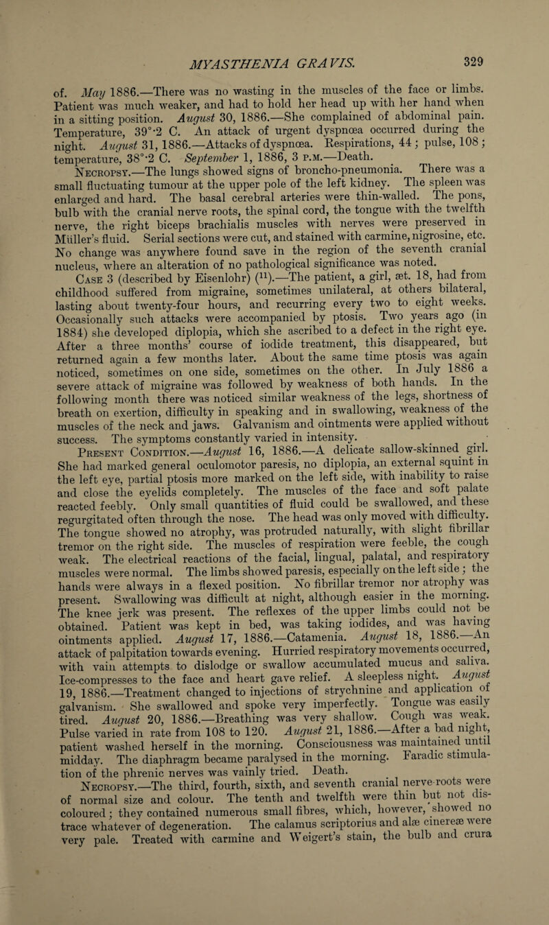 of. May 1886.—There was no wasting in the muscles of the face or limbs. Patient was much weaker, and had to hold her head up with her hand when in a sitting position. August 30, 1886.—She complained of abdominal pain. Temperature, 39°-2 C. An attack of urgent dyspnoea occurred during the night. August 31, 1886.—Attacks of dyspnoea. Kespirations, 44 ; pulse, 108 ; temperature, 38°-2 C. September 1, 1886, 3 p.m.—Death. Necropsy.—The lungs showed signs of broncho-pneumonia. There was a small fluctuating tumour at the upper pole of the left kidney. The spleen was enlarged and hard. The basal cerebral arteries were thin-walled. The pons, bulb with the cranial nerve roots, the spinal cord, the tongue with the twelfth nerve, the right biceps brachialis muscles with nerves were preserved in Muller’s fluid. Serial sections were cut, and stained with carmine, nigrosine, etc. No change was anywhere found save in the region of the seventh cranial nucleus, where an alteration of no pathological significance was noted. Case 3 (described by Eisenlohr) (^^).—The patient, a girl, set. 18, had from childhood suffered from migraine, sometimes unilateral, at others bilateral, lasting about twenty-four hours, and recurring every two to eight weeks. Occasionally such attacks were accompanied by ptosis. Two years ^ ago (in 1884) she developed diplopia, which she ascribed to a defect in the right eye. After a three months’ course of iodide treatment, this disappeared, but returned again a few months later. About the same time ptosis was again noticed, sometimes on one side, sometimes on the other. In July 1886 a severe attack of migraine was followed by weakness of both hands. In the following month there was noticed similar weakness of the legs, shortness of breath on exertion, difficulty in speaking and in swallowing, weakness of the muscles of the neck and jaws. Galvanism and ointments were applied without success. The symptoms constantly varied in intensity. _ • Present Condition.—August 16, 1886.—A delicate sallow-skinned girl. She had marked general oculomotor paresis, no diplopia, an external squint in the left eye, partial ptosis more marked on the left side, with inability to raise and close the eyelids completely. The muscles of the face and soft palate reacted feebly. Only small quantities of fluid could be swallowed, and these regurgitated often through the nose. The head was only moved with difficulty. The tongue showed no atrophy, was protruded naturally, with slight fibrillar tremor on the right side. The muscles of respiration were feeble, the cough weak. The electrical reactions of the facial, lingual, _ palatal, and respiratory muscles were normal. The limbs showed paresis, especially on the left side the hands were always in a flexed position. No fibrillar tremor nor atrophy was present. Swallowing was difficult at night, although easier in the morning. The knee jerk was present. The reflexes of the upper limbs could not be obtained. Patient was kept in bed, was taking iodides, and was having ointments applied. August 17, 1886.—Catamenia. August 18, 1886. An attack of palpitation towards evening. Hurried respiratory movements occurred, with vain attempts to dislodge or swallow accumulated mucus and saliva. Ice-compresses to the face and heart gave relief. A sleepless night August 19, 1886.—Treatment changed to injections of strychnine and application ot galvanism. She swallowed and spoke very imperfectly. Tongue was easi y tired. August 20, 1886.—Breathing was very shallow. Cough was weak. Pulse varied in rate from 108 to 120. August 21, 1886.—After a bad night, patient washed herself in the morning. Consciousness was maintained until midday. The diaphragm became paralysed in the morning. Paradic stimula¬ tion of the phrenic nerves was vainly tried. Death. Necropsy.—The third, fourth, sixth, and seventh cranial nerve-roots were of normal size and colour. The tenth and twelfth were thin coloured; they contained numerous small fibres, which, however, showed no trace whatever of degeneration. The calamus scriptorius and alie cinerese v ere very pale. Treated with carmine and Weigert’s stain, the bulb and crura