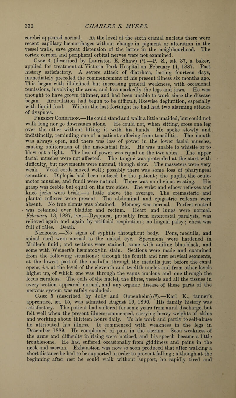 cerebri appeared normal. At the level of the sixth cranial nucleus there were recent capillary haemorrhages without change in pigment or alteration in the vessel walls, save great distension of the latter in the neighbourhood. The cortex cerebri and peripheral orbital nerves were not examined. Case 4 (described by Lauriston E. Shaw) (^).—P. S., set. 37, a baker, applied for treatment at Victoria Park Hospital on February 11, 1887. Past history satisfactory. A severe attack of diarrhoea, lasting fourteen days, immediately preceded the commencement of his present illness six months ago. This began with ill-defined but increasing general weakness, with occasional remissions, involving the arms, and less markedly the legs and jaws. He was thought to have grown thinner, and had been unable to work since the disease began. Articulation had begun to be difficult, likewise deglutition, especially with liquid food. Within the last fortnight he had had two alarming attacks of dyspnoea. Present Condition.—He could stand and walk a little unaided, but could not walk long nor go downstairs alone. He could not, when sitting, cross one leg over the other without lifting it with his hands. He spoke slowly and indistinctly, reminding one of a patient suffering from tonsillitis. The mouth was always open, and there was loss of power in the lower facial muscles, causing obliteration of the naso-labial fold. He was unable to whistle or to blow out a light. The loss of power was equal on the two sides. The upper facial muscles were not affected. The tongue was protruded at the start with difficulty, but movements were natural, though slow. The masseters were very weak. Vocal cords moved well; possibly there was some loss of pharyngeal sensation. Diplopia had been noticed by the patient; the pupils, the oculo¬ motor muscles, and fundi were natural. There was no obvious wasting. His grasp was feeble but equal on the two sides. The wrist and elbow reflexes and knee jerks were brisk,—a little above the average. The cremasteric and plantar reflexes were present. The abdominal and epigastric reflexes were absent. Vo true clonus was obtained. Memory was normal. Perfect control - was retained over bladder and rectum. Heart and lungs were normal. February 13, 1887, p.m.—Dyspnoea, probably from intercostal paralysis, was relieved again and again by artificial respiration; no lingual palsy; chest was full of rales. Death. Vecropsy.—Vo signs of syphilis throughout body. Pons, medulla, and spinal cord were normal to the naked eye. Specimens were hardened in Mliller’s fluid; and sections were stained, some with aniline blue-black, and some with Weigert’s haematoxylin stain. Sections were made and examined from the following situations ; through the fourth and first cervical segments, at the lowest part of the medulla, through the medulla just before the canal opens, i.e. at the level of the eleventh and twelfth nuclei, and from other levels higher up, of which one was through the vagus nucleus and one through the locus cseruleus. The cells of the nuclei, the fibres, vessels and all the tissues in every section appeared normal, and any organic disease of these parts of the nervous system was safely excluded. Case 5 (described by Jolly and Oppenheim) (®).—Karl K., tanner’s apprentice, set. 15, was admitted August 19, 1890. His family history was satisfactory. The patient had suffered for some years from aural discharge, but felt well when the present illness commenced, carrying heavy weights of skins and working about thirteen hours daily. To his work and partly to self-abuse he attributed his illness. It commenced with weakness in the legs in December 1889. He complained of pain in the sacrum. Soon weakness of the arms and difficulty in rising were noticed, and his speech became a little troublesome. He had suffered occasionally from giddiness and pains in the neck and sacrum. Exhaustion was now so soon produced that after walking a short distance he had to be supported in order to prevent falling; although at the beginning after rest he could walk without support, he rapidly tired and