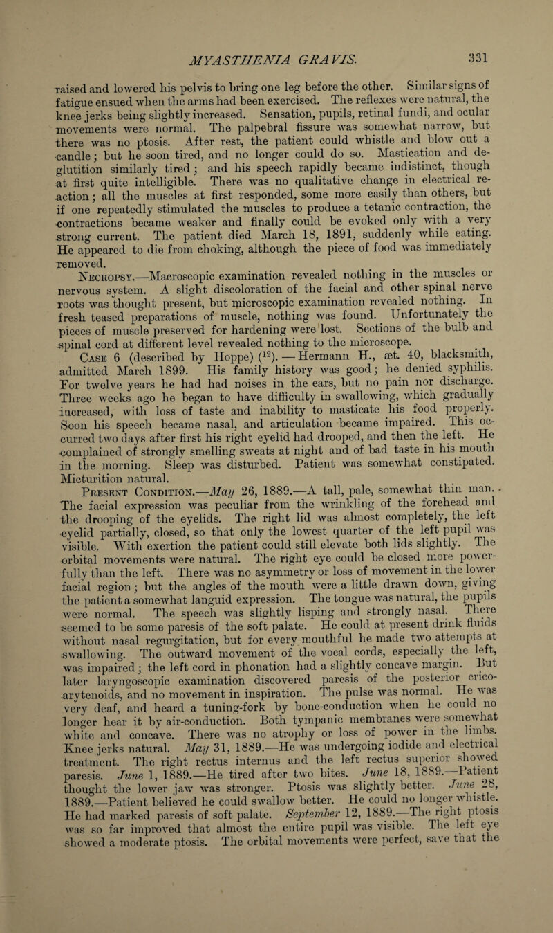 raised and lowered his pelvis to bring one leg before the other. Similar signs of fatigue ensued when the arms had been exercised. The reflexes were natural, the knee jerks being slightly increased. Sensation, pupils, retinal fundi, and ocular movements were normal. The palpebral Assure was somewhat narrow, but there was no ptosis. After rest, the patient could whistle and blow out a •candle; but he soon tired, and no longer could do so. Mastication and de¬ glutition similarly tired; and his speech rapidly became indistinct, though s,t first quite intelligible. There was no qualitative change in electrical re¬ action ; all the muscles at first responded, some more easily than others, but if one repeatedly stimulated the muscles to produce a tetanic contraction, the <5ontractions became weaker and finally could be evoked only with a very .strong current. The patient died March 18, 1891, suddenly while eating. He appeared to die from choking, although the piece of food was immediately Temoved. Necropsy.—Macroscopic examination revealed nothing in the muscles or nervous system. A slight discoloration of the facial and other spinal nerve TOots was thought present, but microscopic examination revealed nothing. In fresh teased preparations of muscle, nothing was found. Unfortunately the pieces of muscle preserved for hardening were'lost. Sections of the bulb and .f5pinal cord at different level revealed nothing to the microscope. Case 6 (described by Hoppe) (^^).—Hermann H., set. 40, blacksmith, admitted March 1899. His family history was good; he denied syphilis. For twelve years he had had noises in the ears, but no pain nor discharge. Three weeks ago he began to have difficulty in swallowing, which gradually increased, with loss of taste and inability to masticate his food properly. Soon his speech became nasal, and articulation became impaired. This oc¬ curred two days after first his right eyelid had drooped, and then the left. He complained of strongly smelling sweats at night and of bad taste in his mouth in the morning. Sleep was disturbed. Patient was somewhat constipated. Micturition natural. Present Condition.—Maij 26, 1889.—A tall, pale, somewhat thin man.. The facial expression was peculiar from the wrinkling of the forehead and the drooping of the eyelids. The right lid was almost completely, the left ■eyelid partially, closed, so that only the lowest quarter of the left pupil was visible. With exertion the patient could still elevate both lids slightly. The orbital movements were natural. The right eye could be closed more power¬ fully than the left. There was no asymmetry or loss of movement in the lower facial region ; but the angles 'of the mouth were a little drawn down, giving the patient a somewhat languid expression. The tongue was natural, the pupils were normal. The speech was slightly lisping and strongly nasal. There seemed to be some paresis of the soft palate. He could at present drink fluids without nasal regurgitation, but for every_ mouthful he made two attempts at ;Swallowing. The outward movement of the vocal cords, especially the left, was impaired; the left cord in phonation had a slightly concave margin. Put later laryngoscopic examination discovered paresis of the posterior crico- arytenoids, and no movement in inspiration. The pulse was normal. He was very deaf, and heard a tuning-fork by bone-conduction when he could no longer hear it by air-conduction. Both tympanic membranes were somewhat white and concave. There was no atrophy or loss of power in the limbs. Knee jerks natural. May 31, 1889.—He was undergoing iodide and electiica^ treatment. The right rectus internus and the left rectus superior showed paresis. Ju7ie 1, 1889.—He tired after two bites. June 18, 1889. Patient thought the lower jaw was stronger. Ptosis was slightly better. June^ ^8, 1889.—Patient believed he could swallow better. He could no longer whistle. He had marked paresis of soft palate. September 12, 1889. The right ptosis was so far improved that almost the entire pupil was visible. The left eye showed a moderate ptosis. The orbital movements were perfect, save that t le