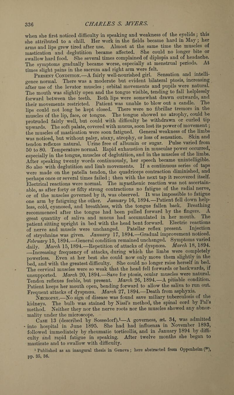 when she first noticed difficulty in speaking and weakness of the eyelids; this she attributed to a chill. Her work in the fields became hard in May ; her arms and lips grew tired after use. Almost at the same time the muscles of mastication and deglutition became affected. She could no longer bite or swallow hard food. She several times complained of diplopia and of headache. The symptoms gradually became worse, especially at menstrual periods. At times slight pains in the sacrum and right arm vmre felt. Peesent Condition.—A fairly well-nourished girl. Sensation and intelli¬ gence normal. Pffiere was a moderate but evident bilateral ptosis, increasing after use of the levator muscles ; orbital movements and pupils were natural. The mouth was slightly open and the tongue visible, tending to fall helplessly forward between the teeth. Both lips were somewhat drawn outwards, and their movements restricted. Patient was unable to blow out a candle. The lips could not long be kept closed. There were no fibrillar tremors in the muscles of the lip, face, or tongue. The tongue showed no atrophy, could be protruded fairly well, but could with difficulty be withdrawn or curled tip upwards. The soft palate, covered with mucus, soon lost its power of movement; the muscles of mastication were soon fatigued. General weakness of the limbs was noticed, but without palsy, ataxy, atrophy, or loss of sensation. Skin and tendon reflexes natural. Urine free of albumin or sugar. Pulse varied from 50 to 80. Temperature normal. Eapid exhaustion in muscular power occurred, especially in the tongue, muscles of deglutition, and in the muscles of the limbs. After speaking twenty words continuously, her speech became unintelligible. So also with deglutition and limb movements. If a continuous series of taps were made on the patella tendon, the quadriceps contraction diminished, and perhaps once or several times failed; then with the next tap it recovered itself. Electrical reactions were normal. The myasthenic reaction was not ascertain¬ able, as after forty or fifty strong contractions no fatigue of the radial nerve, or of the muscles governed by it, was observed. It was impossible to fatigue one arm by fatiguing the other. January 16, 1894.—Patient fell down help¬ less, cold, cyanosed, and breathless, with the tongue fallen back. Breathing recommenced after the tongue had been pulled forward by the fingers. A great quantity of saliva and mucus had accumulated in her mouth. The patient sitting upright in bed with the head bent forward. Electric reactions of nerve and muscle were unchanged. Patellar reflex present. Injection of strychnine was given. January 17, 1894.—Gradual improvement noticed. February 15, 1894.—General condition remained unchanged. Symptoms varied daily. March 15,1894.—Repetition of attacks of dyspnoea. March 18, 1894. —Increasing frequency of attacks, during which the limbs were completely powerless. Even at her best she could now only move them slightly in the bed, and with the greatest difficulty. She could no longer raise herself in bed. The cervical muscles were so weak that the head fell forwards or backwards, if unsupported. March 20, 1894.—Save for ptosis, ocular muscles were natural. Tendon reflexes feeble, but present. March 26, 1894.—A pitiable condition. Patient keeps her mouth open, bending forward to allow the saliva to run out. Frequent attacks of dyspnoea. March 27, 1894.—Death from asphyxia. Necropsy.—No sign of disease was found save miliary tuberculosis of the kidneys. The bulb was stained by Nissl’s method, the spinal cord by Pal’s method. Neither they nor the nerve roots nor the muscles showed any abnor¬ mality under the microscope. Case 13 (described by Sossedorf).^—A governess, aet. 34, was admitted * into hospital in June 1895. She had had influenza in November 1893, followed immediately by rheumatic torticollis, and in January 1894 by diffi¬ culty and rapid fatigue in speaking. After twelve months she began to masticate and to swallow with difficulty. ^ Published as an inaugural thesis in Geneva ; here abstracted from Oppenheim pp. 35, 36.