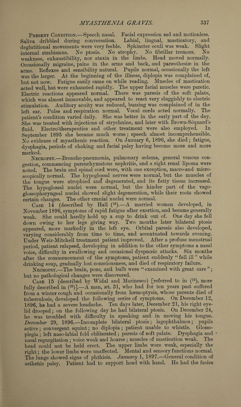 Present Condition.—Speech nasal. Facial expression sad and motionless. Saliva dribbled during conversation. Labial, lingual, masticatory, and deglutitional movements were very feeble. Sphincter oculi was weak. Slight internal strabismus. No ptosis. No atrophy. No fibrillar tremors. No weakness, exhaustibility, nor ataxia in the limbs. Head moved normally. Occasionally migraine, pains in the arms and back, and parsesthesise in the arms. Keflexes and sensibility natural. Pupils normal, occasionally the left was the larger. At the beginning of the illness, diplopia was complained of, but not now. Fatigue easily came on while reading. Muscles of mastication acted well, but were exhausted rapidly. The upper facial muscles were paretic. Electric reactions appeared normal. There was paresis of the soft palate, which was almost immovable, and appeared to react very sluggishly to electric stimulation. Auditory acuity was reduced, buzzing w^as complained of in the left ear. Pulse and respiration normal. Vocal cords acted normally. The patient’s condition varied daily. She w^as better in the early part of the day. She was treated with injections of strychnine, and later with Brown-Sequard’s fluid. Electro-therapeutics and other treatment were also employed. In September 1895 she became much worse; speech almost incomprehensible. No evidence of myasthenic reaction. On January 6, 1896, she died; fatigue, dysphagia, periods of choking and facial palsy having become more and more marked. Necropsy.—Broncho-pneumonia, pulmonary oedema, general venous con¬ gestion, commencing parenchymatous nephritis, and a right renal lipoma were noted. The brain and spinal cord were, with one exception, macro-and micro¬ scopically normal. The hypoglossal nerves were normal, but the muscles of the tongue were atrophied an(^ degenerated, and its fatty tissue increased. The hypoglossal nuclei were normal, but the hinder part of the vago¬ glossopharyngeal nuclei showed slight degeneration, while their roots showed certain changes. The other cranial nuclei were normal. Case 14 (described by Hall (i®).—A married woman developed, in November 1896, symptoms of rapid fatigue after exertion, and became generally weak. She could hardly hold up a cup to drink out of. One day she fell down owing to her legs giving way. Two months later bilateral ptosis appeared, more markedly in the left eye. Orbital paresis also developed, varying considerably from time to time, and accentuated towards evening. Under Weir-Mitchell treatment patient improved. After a profuse menstrual period, patient relapsed, developing in addition to the other symptoms a nasal voice, difficulty in swallowing and occasional dyspnoeic attacks. Six months after the commencement of the symptoms, patient suddenly “ fell ill ” while drinking soup, gradually lost consciousness, and died of respiratory failure. Necropsy.—The brain, pons, an’d bulb were “ examined with great care ”; but no pathological changes were discovered. Case 15 (described by Widal and Marinesco) [referred to in (i®), more fully described in (2°)].—A man, set. 31, who had for ten years past suffered from a winter cough and occasionally from haemoptysis, whose parents died of tuberculosis, developed the following series of symptoms. On December 12, 1896, he had a severe headache. Ten days later, December 21, his right eye¬ lid drooped; on the following day he had bilateral ptosis. On December 24, he was troubled with difficulty in speaking and in moving his tongue. December 29, 1896.—Incomplete bilateral . ptosis; lagophthalmos; pupils active; convergent squint; no diplopia; patient unable to whistle. Glosso- plegia; left naso-labial fold obliterated; paresis of soft palate. Dysphagia and ♦ nasal regurgitation; voice weak and hoarse; muscles of mastication weak. The head could not be held erect. The upper limbs were weak, especially the right; the lower limbs were unaffected. Mental and sensory functions normal. The lungs showed signs of phthisis. January 1, 1897.—General condition of asthenic palsy. Patient had to support head with hand. He had the facies
