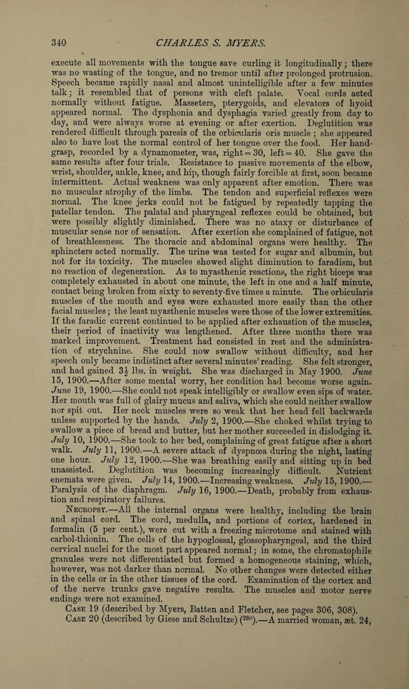 execute all movements with the tongue save curling it longitudinally; there was no wasting of the tongue, and no tremor until after prolonged protrusion. Speech became rapidly nasal and almost unintelligible after a few minutes talk; it resembled that of persons with cleft palate. Vocal cords acted normally without fatigue. Masseters, pterygoids, and elevators of hyoid appeared normal. The dysphonia and dysphagia varied greatly from day to day, and were always worse at evening or after exertion. Deglutition was rendered difficult through paresis of the orbicularis oris muscle ; she appeared also to have lost the normal control of her tongue over the food. Her hand- grasp, recorded by a dynamometer, was, right = 30, left = 40. She gave the same results after four trials. Resistance to passive movements of the elbow, wrist, shoulder, ankle, knee, and hip, though fairly forcible at first, soon became intermittent. Actual weakness was only apparent after emotion. There w^as no muscular atrophy of the limbs. The tendon and superficial reflexes were normal. The knee jerks could not be fatigued by repeatedly ta]3ping the patellar tendon. The palatal and pharyngeal reflexes could be obtained, but were possibly slightly diminished. There was no ataxy or disturbance of muscular sense nor of sensation. After exertion she complained of fatigue, not of breathlessness. The thoracic and abdominal organs were healthy. The sphincters acted normally. The urine was tested for sugar and albumin, but not for its toxicity. The muscles showed slight diminution to faradism, but no reaction of degeneration. As to myasthenic reactions, the right biceps was completely exhausted in about one minute, the left in one and a half minute, contact being broken from sixty to seventy-five times a minute. The orbicularis muscles of the mouth and eyes were exhausted more easily than the other facial muscles; the least myasthenic muscles were those of the lower extremities. If the faradic current continued to be applied after exhaustion of the muscles, their period of inactivity was lengthened. After three months there was marked improvement. Treatment had consisted in rest and the administra¬ tion of strychnine. She could now swallow without difficulty, and her speech only became indistinct after several minutes’ reading. She felt stronger, and had gained 3J lbs. in weight. She was discharged in May 1900. June 15, 1900.—After some mental worry, her condition had become worse again. June 19, 1900.—She could not speak intelligibly or swallow even sips of water. Her mouth was full of glairy mucus and saliva, which she could neither swallow nor spit out. Her neck muscles were so weak that her head fell backwards unless supported by the hands. July 2, 1900.—She choked whilst trying to swallow a piece of bread and butter, but her mother succeeded in dislodging it. July 10, 1900.—She took to her bed, complaining of great fatigue after a short walk. July 11, 1900.—A severe attack of dyspnoea during the night, lasting one hour. July 12, 1900.—She was breathing easily and sitting up in bed unassisted. Deglutition was becoming increasingly difficult. Nutrient enemata were given. July 14, 1900.—Increasing weakness. July 15,1900.— Paralysis of the diaphragm. July 16, 1900.—Death, probably from exhaus¬ tion and respiratory failures. Necropsy.—All the internal organs were healthy, including the brain and spinal cord. The cord, medulla, and portions of cortex, hardened in formalin (5 per cent.), were cut with a freezing microtome and stained with carbol-thionin. The cells of the hypoglossal, glossopharyngeal, and the third cervical nuclei for the most part appeared normal; in some, the chromatophile granules were not difierentiated but formed a homogeneous staining, which, however, was not darker than normal. No other changes were detected either in the cells or in the other tissues of the cord. Examination of the cortex and of the nerve trunks gave negative results. The muscles and motor nerve endings were not examined. Case 19 (described by Myers, Batten and Fletcher, see pages 306, 308). Case 20 (described by Giese and Schultze) (28“).—A married woman, aet. 24,
