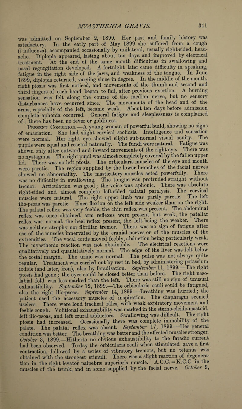 was admitted on September 2, 1899. Her past and family history was satisfactory. In the early part of May 1899 she suffered^ from a cough influenza), accompanied occasionally by unilateral, usually right-sided, head¬ ache. Diplopia appeared, lasting about ten days, and improved by electrical treatment. At the end of the same month difficulties in swallowing and nasal regurgitation developed. A fortnight later came difficulty in speaking, fatigue in the right side of the jaws, and weakness of the tongue. In June 1899, diplopia returned, varying since in degree. In the middle of the month, right ptosis was first noticed, and movements of the thumb and second and third fingers of each hand began to fail, after previous exertion. A burning sensation was felt along the course of the median nerve, but no sensory disturbances have occurred since. The movements of the head and of the arms, especially of the left, became weak. About ten days before admission complete aphonia occurred. General fatigue and sleeplessness is complained of ; there has been no fever or giddiness. Present Condition.—A young woman of powerful build, showing no signs of emaciation. She had slight cervical scoliosis. Intelligence and sensation were normal. Her right eye showed slight sub-normal visual acuity. The pupils were equal and reacted naturally. The fundi were natural. Fatigue was shown only after outward and inward movements of the right eye. There was no nystagmus. The right pupil was almost completely covered by the fallen upper lid. There was no left ptosis. The orbicularis muscles of the eye and mouth were paretic. The region supplied by the lower branches of the facial nerves showed no abnormality. The masticatory muscles acted powerfully. There was no difficulty in swallowing. The tongue was protruded straight without tremor. Articulation was good j the voice was aphonic. There was absolute right-sided and almost complete left-sided palatal paralysis. The cervical muscles were natural. The right upper limb was partly paretic. The left ilio-psoas was paretic. Knee flexion on the left side weaker than on the right. The palatal reflex was very feeble, the chin reflex was present. The abdominal reflex was once obtained, arm reflexes were present but weak, the patellar reflex was normal, the heel reflex present, the left being the weaker. There was neither atrophy nor fibrillar tremor. There was no sign of fatigue after use of the muscles innervated by the cranial nerves or of the muscles of the extremities. The vocal cords moved feebly, abduction being particularly weak. The myasthenic reaction was not obtainable. The electrical reactions were qualitatively and quantitatively normal. The edge of the liver was felt below the costal margin. The urine was normal. The pulse was not always quite regular. Treatment was carried out by rest in bed, by administering potassium iodide (and later, iron), also by faradisation. September II, 1899. The right ptosis had gone j the eyes could be closed better than before. The right naso¬ labial fold was less marked than the left. There was still no sign of unusual •exhaustibility. September 12, 1899.—The orbicularis oculi could be fatigued, also the right ilio-psoas. September 14, 1899.—Breathing was hurried; the patient used the accessory muscles of inspiration. The diaphragm seemed useless. There were loud tracheal rales, with weak expiratory movement and feeble cough. Volitional exhaustibility was marked in the sterno-cleido-mastoid, left ilio-psoas, and left crural adductors. Swallowing was difficult.^ ^ The right ptosis had increased. Occasionally there was complete immobility of the palate. The palatal reflex was absent. September 17, 1899. Her general eondition was better. The breathing was better and the affected muscles stronger. October 3, 1899.—Hitherto no obvious exhaustibility to the faradic current had been observed. To-day the orbicularis oculi when stimulated gave a first contraction, followed by a series of vibratory tremors, but no tetanus was obtained with the strongest stimuli. There was a slight reaction of degenera¬ tion in the right levator palpebrse superioris muscle. A.C.C. = K.C.C. in the muscles of the trunk, and in some supplied by the facial nerve. October 9,