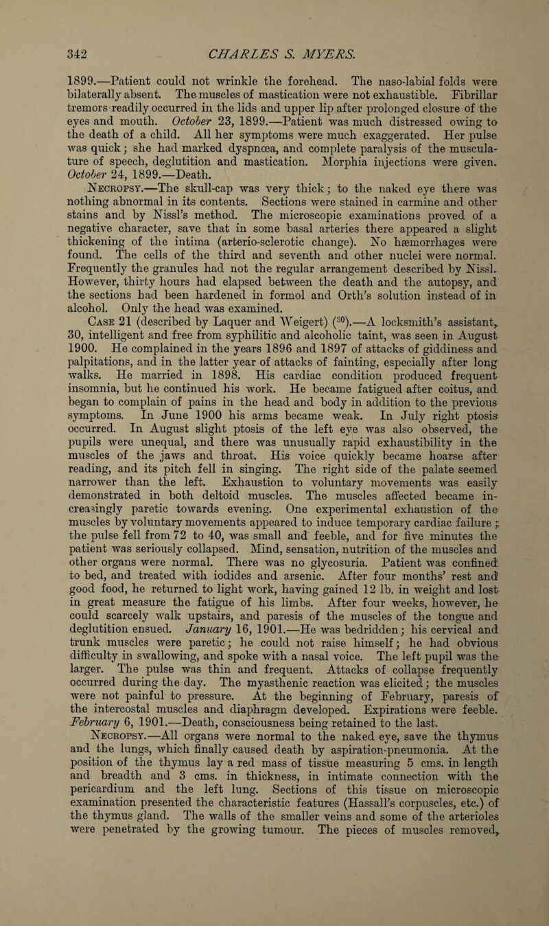 1899. —Patient could not wrinkle the forehead. The naso-labial folds were bilaterally absent. The muscles of mastication were not exhaustible. Pibrillar tremors readily occurred in the lids and upper lip after prolonged closure of the eyes and mouth. October 23, 1899.—Patient was much distressed owing to the death of a child. All her symptoms were much exaggerated. Her pulse was quick; she had marked dyspnoea, and complete paralysis of the muscula¬ ture of speech, deglutition and mastication. Morphia injections were given. October 24, 1899.—Death. Heckopsy.—The skull-cap was very thick; to the naked eye there was nothing abnormal in its contents. Sections were stained in carmine and other stains and by Hissl’s method. The microscopic examinations proved of a negative character, save that in some basal arteries there appeared a slight thickening of the intima (arterio-sclerotic change). Ho haemorrhages were found. The cells of the third and seventh and other nuclei were normal. Frequently the granules had not the regular arrangement described by HissL However, thirty hours had elapsed between the death and the autopsy, and the sections had been hardened in formol and Orth’s solution instead of in alcohol. Only the head was examined. Case 21 (described by Laquer and Weigert) (^^).—A locksmith’s assistant,, 30, intelligent and free from syphilitic and alcoholic taint, was seen in August 1900. He complained in the years 1896 and 1897 of attacks of giddiness and palpitations, and in the latter year of attacks of fainting, especially after long walks. He married in 1898. His cardiac condition produced frequent insomnia, but he continued his work. He became fatigued after coitus, and began to complain of pains in the head and body in addition to the previous symptoms. In June 1900 his arms became weak. In July right ptosis- occurred. In August slight ptosis of the left eye was also observed, the pupils were unequal, and there was unusually rapid exhaustibility in the muscles of the jaws and throat. His voice quickly became hoarse after reading, and its pitch fell in singing. The right side of the palate seemed narrower than the left. Exhaustion to voluntary movements was easily demonstrated in both deltoid muscles. The muscles affected became in- creasingly paretic towards evening. One experimental exhaustion of the muscles by voluntary movements appeared to induce temporary cardiac failure the pulse fell from 72 to 40, was small and feeble, and for five minutes the patient was seriously collapsed. Mind, sensation, nutrition of the muscles and other organs were normal. There was no glycosuria. Patient was confined to bed, and treated with iodides and arsenic. After four months’ rest and good food, he returned to light work, having gained 12 lb. in weight and lost in great measure the fatigue of his limbs. After four weeks, however, he could scarcely walk upstairs, and paresis of the muscles of the tongue and deglutition ensued. January 16, 1901.—He was bedridden; his cervical and trunk muscles were paretic; he could not raise himself; he had obvious difficulty in swallowing, and spoke with a nasal voice. The left pupil was the larger. The pulse was thin and frequent. Attacks of collapse frequently occurred during the day. The myasthenic reaction was elicited; the muscles were not painful to pressure. At the beginning of February, paresis of the intercostal muscles and diaphragm developed. Expirations were feeble. February 6, 1901.—Death, consciousness being retained to the last. Heceopsy.—All organs were normal to the naked eye, save the thymus and the lungs, which finally caused death by aspiration-pneumonia. At the position of the thymus lay a red mass of tissue measuring 5 cms. in length and breadth and 3 cms. in thickness, in intimate connection with the pericardium and the left lung. Sections of this tissue on microscopic examination presented the characteristic features (Hassall’s corpuscles, etc.) of the thymus gland. The walls of the smaller veins and some of the arterioles were penetrated by the growing tumour. The pieces of muscles removed,,