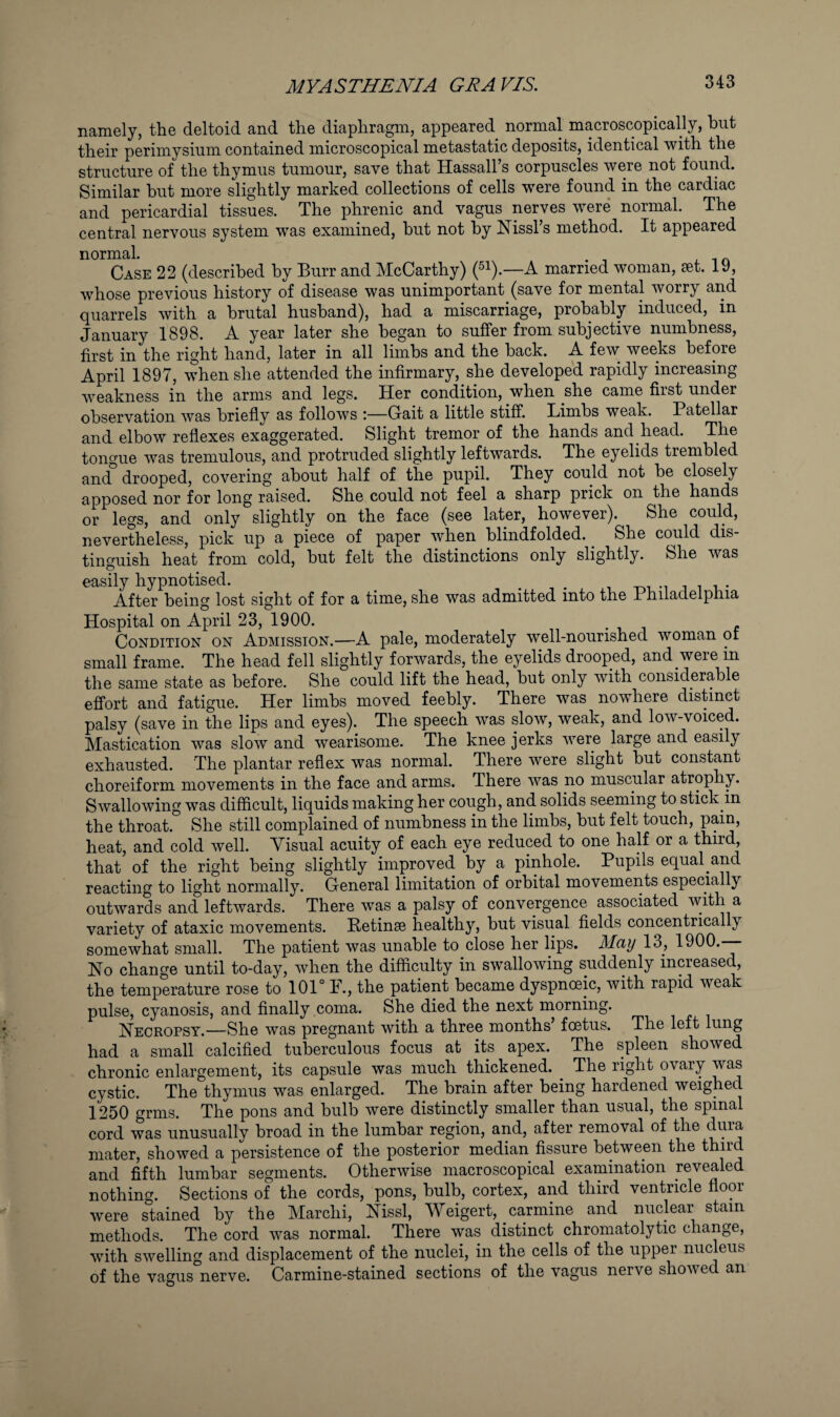 namely, the deltoid and the diaphragm, appeared normal macroscopically, hut their perimysium contained microscopical metastatic deposits, identical with the structure of the thymus tumour, save that Hassall’s corpuscles were not found. Similar but more slightly marked collections of cells were found in the cardiac and pericardial tissues. The phrenic and vagus nerves were* normal. The central nervous system was examined, hut not by Mssl’s method. It appeared normal. Case 22 (described by Burr and McCarthy) (^^).—A married woman, set. IV), whose previous history of disease was unimportant (save for mental worry and quarrels with a brutal husband), had a miscarriage, probably induced, in January 1898. A year later she began to suffer from subjective numbness, first in the right hand, later in all limbs and the back. A few^ weeks before April 1897, when she attended the infirmary, she developed rapidly increasing weakness in the arms and legs. Her condition, when she came first under observation was briefly as follows :—Gait a little stiff. Limbs weak. Patellar and elbow reflexes exaggerated. Slight tremor of the hands and head. The tongue was tremulous, and protruded slightly leftwards. The eyelids trembled and'^ drooped, covering about half of the pupil. They could not be closely apposed nor for long raised. She could not feel a sharp prick on the hands or legs, and only slightly on the face (see later, however). She could, nevertheless, pick up a piece of paper when blindfolded. ^ She could dis¬ tinguish heat from cold, but felt the distinctions only slightly. She was easily hypnotised. _ ^ -oi -i i i v After being lost sight of for a time, she was admitted into the 1 hiladelphia Hospital on April 23, 1900. . i j Condition on Admission.—A pale, moderately well-nourished woman or small frame. The head fell slightly forwards, the eyelids drooped, and were in the same state as before. She could lift the head, but only with considerable effort and fatigue. Her limbs moved feebly. There was nowhere distinct palsy (save in the lips and eyes). The speech was slow, weak, and low-voiced. Mastication was slow and wearisome. The knee jerks were large and easily exhausted. The plantar reflex was normal. There were slight but constant choreiform movements in the face and arms. There was no muscular atrophy. Swallowing was difficult, liquids making her cough, and solids seeming to stick in the throat. She still complained of numbness in the limbs, but felt touch, pain, heat, and cold well. Visual acuity of each eye reduced to one half or a that of the right being slightly improved by a pinhole. Pupils equal and reacting to light normally. General limitation of orbital movements especially outwards and leftwards. There was a palsy of convergence associated with a variety of ataxic movements. Retinse healthy, but visual fields concentrically somewhat small. The patient was unable to close her lips. May 13, 1900.— No change until to-day, when the difficulty in swallowing suddenly increased, the temperature rose to 101° F., the patient became dyspnoeic, with rapid weak pulse, cyanosis, and finally coma. She died the next morning. Necropsy.—She was pregnant with a three months’ foetus. The left lung had a small calcified tuberculous focus at its apex. The spleen showed chronic enlargement, its capsule was much thickened. The right ovary was cystic. The thymus was enlarged. The brain after being hardened weighed 1250 grnis. The pons and bulb were distinctly smaller than usual, the spinal cord was unusually broad in the lumbar region, and, after removal of the dura mater, showed a persistence of the posterior median fissure between the and fifth lumbar segments. Otherwise macroscopical examination revealed nothing. Sections of the cords, pons, bulb, cortex, and third ventricle floor were stained by the Marchi, Nissl, Weigert, carmine and nuclear stain methods. The cord was normal. There was distinct chromatolytic change, with swelling and displacement of the nuclei, in the cells of the upper nucleus of the vagus nerve. Carmine-stained sections of the vagus nerve showed an