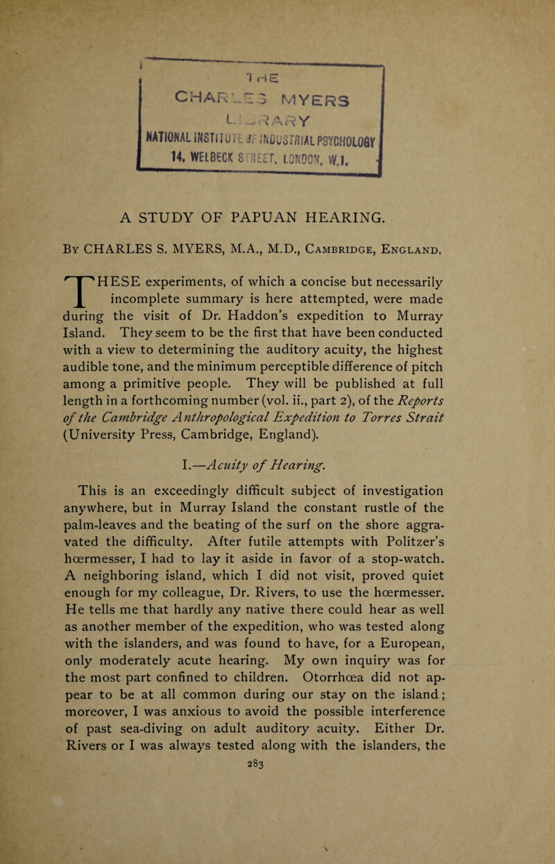 1 HE I CHARLES MYERS library NATIONAL INSTITUTE if INDUSTRIAL PSYGH0L06V' 14, WELBEGfC STREET, LONDON, W,1. A STUDY OF PAPUAN HEARING. By CHARLES S. MYERS, M.A., M.D., Cambridge, England. THESE experiments, of which a concise but necessarily incomplete summary is here attempted, were made during the visit of Dr. Haddon’s expedition to Murray Island. They seem to be the first that have been conducted with a view to determining the auditory acuity, the highest audible tone, and the minimum perceptible difference of pitch among a primitive people. They will be published at full length in a forthcoming number (vol. ii., part 2), of the Reports of the Cambridge Anthropological Expedition to Torres Strait (University Press, Cambridge, England). I. —A cnity 0f Hearing. This is an exceedingly difficult subject of investigation anywhere, but in Murray Island the constant rustle of the palm-leaves and the beating of the surf on the shore aggra¬ vated the difficulty. After futile attempts with Politzer’s hoermesser, I had to lay it aside in favor of a stop-watch. A neighboring island, which I did not visit, proved quiet enough for my colleague, Dr. Rivers, to use the hoermesser. He tells me that hardly any native there could hear as well as another member of the expedition, who was tested along with the islanders, and was found to have, for a European, only moderately acute hearing. My own inquiry was for the most part confined to children. Otorrhoea did not ap¬ pear to be at all common during our stay on the island ; moreover, I was anxious to avoid the possible interference of past sea-diving on adult auditory acuity. Either Dr. Rivers or I was always tested along with the islanders, the