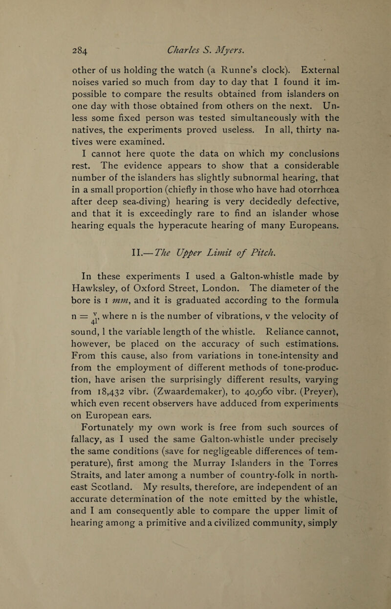 other of us holding the watch (a Runne’s clock). External noises varied so much from day to day that I found it im¬ possible to compare the results obtained from islanders on one day with those obtained from others on the next. Un¬ less some fixed person was tested simultaneously with the natives, the experiments proved useless. In all, thirty na¬ tives were examined. I cannot here quote the data on which my conclusions rest. The evidence appears to show that a considerable number of the islanders has slightly subnormal hearing, that in a small proportion (chiefly in those who have had otorrhcea after deep sea-diving) hearing is very decidedly defective, and that it is exceedingly rare to find an islander whose hearing equals the hyperacute hearing of many Europeans. II.— The Upper Limit of Pitch. In these experiments I used a Galton-whistle made by Hawksley, of Oxford Street, London. The diameter of the bore is 1 mm, and it is graduated according to the formula n = where n is the number of vibrations, v the velocity of sound, 1 the variable length of the whistle. Reliance cannot, however, be placed on the accuracy of such estimations. From this cause, also from variations in tone-intensity and from the employment of different methods of tone-produc¬ tion, have arisen the surprisingly different results, varying from 18,432 vibr. (Zwaardemaker), to 40,960 vibr. (Preyer), which even recent observers have adduced from experiments on European ears. Fortunately my own work is free from such sources of fallacy, as I used the same Galton-whistle under precisely the same conditions (save for negligeable differences of tem¬ perature), first among the Murray Islanders in the Torres Straits, and later among a number of country-folk in north¬ east Scotland. My results, therefore, are independent of an accurate determination of the note emitted by the whistle, and I am consequently able to compare the upper limit of hearing among a primitive and a civilized community, simply