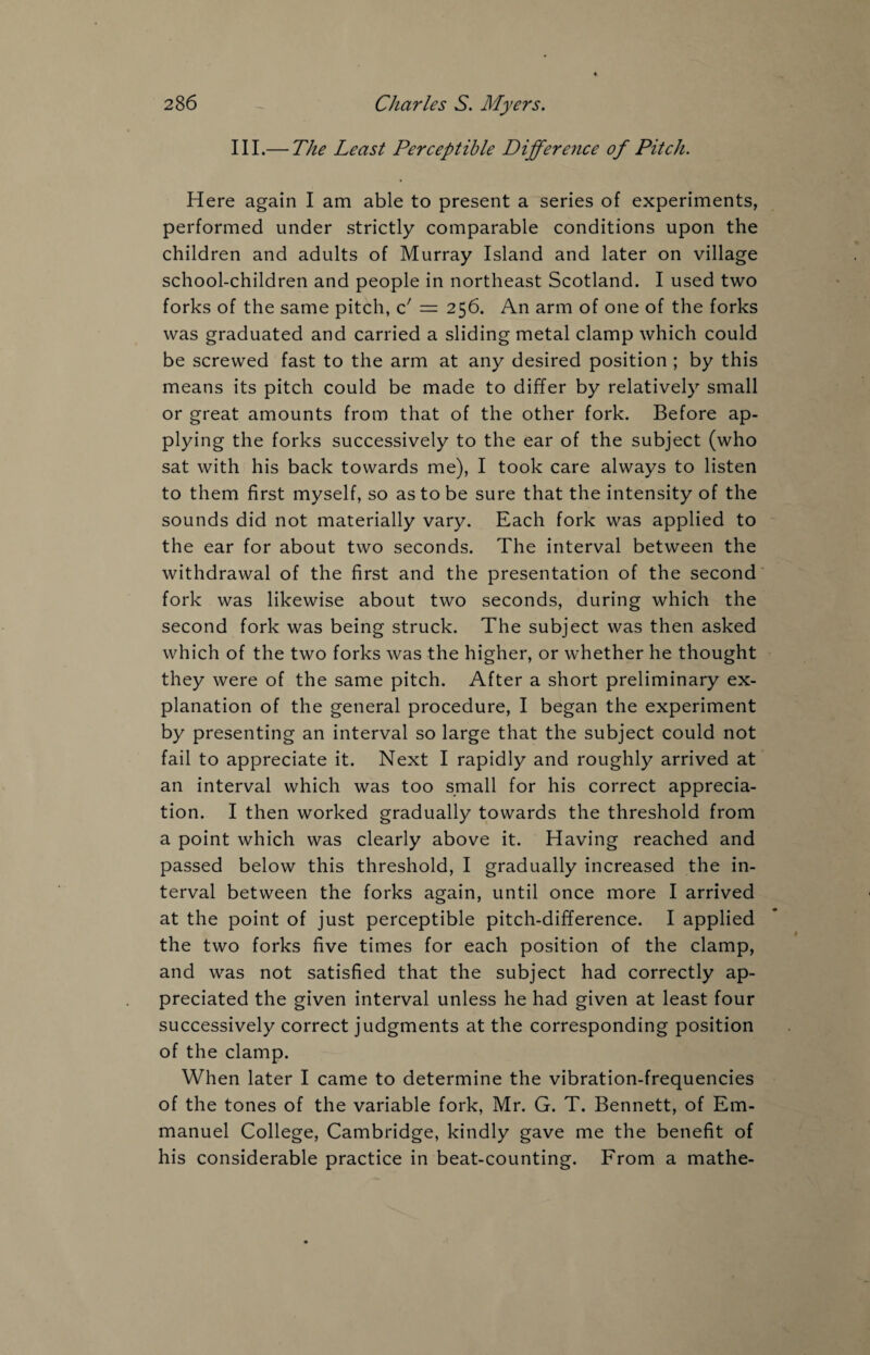 III.— The Least Perceptible Difference of Pitch. Here again I am able to present a series of experiments, performed under strictly comparable conditions upon the children and adults of Murray Island and later on village school-children and people in northeast Scotland. I used two forks of the same pitch, o! — 256. An arm of one of the forks was graduated and carried a sliding metal clamp which could be screwed fast to the arm at any desired position ; by this means its pitch could be made to differ by relatively small or great amounts from that of the other fork. Before ap¬ plying the forks successively to the ear of the subject (who sat with his back towards me), I took care always to listen to them first myself, so as to be sure that the intensity of the sounds did not materially vary. Each fork was applied to the ear for about two seconds. The interval between the withdrawal of the first and the presentation of the second fork was likewise about two seconds, during which the second fork was being struck. The subject was then asked which of the two forks was the higher, or whether he thought they were of the same pitch. After a short preliminary ex¬ planation of the general procedure, I began the experiment by presenting an interval so large that the subject could not fail to appreciate it. Next I rapidly and roughly arrived at an interval which was too small for his correct apprecia¬ tion. I then worked gradually towards the threshold from a point which was clearly above it. Having reached and passed below this threshold, I gradually increased the in¬ terval between the forks again, until once more I arrived at the point of just perceptible pitch-difference. I applied the two forks five times for each position of the clamp, and was not satisfied that the subject had correctly ap¬ preciated the given interval unless he had given at least four successively correct judgments at the corresponding position of the clamp. When later I came to determine the vibration-frequencies of the tones of the variable fork, Mr. G. T. Bennett, of Em¬ manuel College, Cambridge, kindly gave me the benefit of his considerable practice in beat-counting. From a mathe-