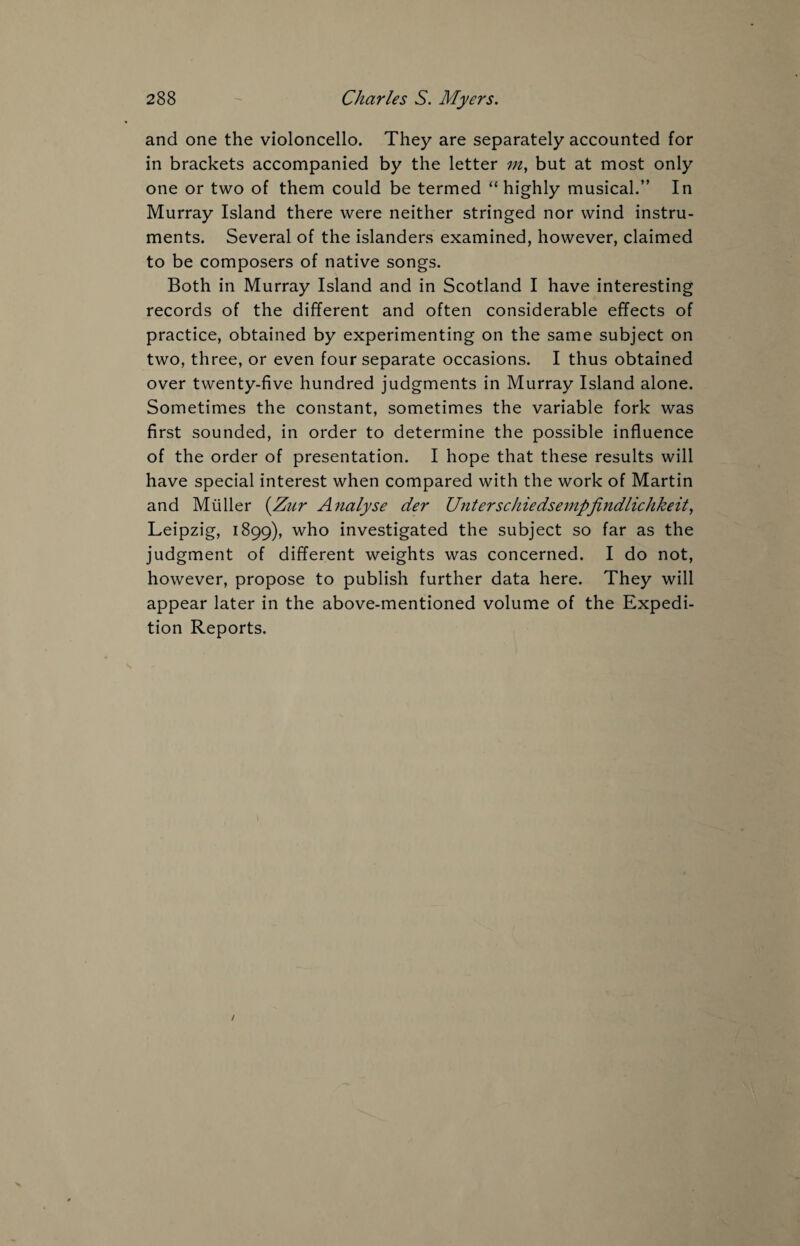 and one the violoncello. They are separately accounted for in brackets accompanied by the letter m, but at most only one or two of them could be termed “ highly musical.” In Murray Island there were neither stringed nor wind instru¬ ments. Several of the islanders examined, however, claimed to be composers of native songs. Both in Murray Island and in Scotland I have interesting records of the different and often considerable effects of practice, obtained by experimenting on the same subject on two, three, or even four separate occasions. I thus obtained over twenty-five hundred judgments in Murray Island alone. Sometimes the constant, sometimes the variable fork was first sounded, in order to determine the possible influence of the order of presentation. I hope that these results will have special interest when compared with the work of Martin and Muller (Zur Analyse der Unterschiedsempjindliclikeit, Leipzig, 1899), who investigated the subject so far as the judgment of different weights was concerned. I do not, however, propose to publish further data here. They will appear later in the above-mentioned volume of the Expedi¬ tion Reports.